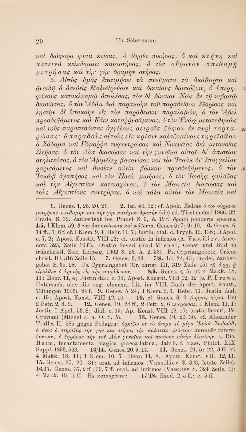 xal dcd(poga cpvTa xTtoag, 6 {hjg'ia noirjoag, 6 xal xrrjvrj xal jieisiva xskevojuau xaiaozrjoag, 6 tov ovgavov o n id a jufj uergr/oag xal rrjv yrjv bgajuyv oirjoag. 5. Amog vjudg emiijutfosi id Jivevjuaza id dxddagza xal avaibrj 6 doefielg i^oXodgsvcov xal dcxalovg diaocg'Qaov, 6 vjzegrj- cpdvovg xazaxXvo/ucg anoMoag, tov bk dixaiov Nobs iv rfj xipooTco biaooboag, 6 tov :Abbju did nagaxoijv tov nagabeloov i^ogcoag xal b]OT?]v di vjzaxorjv elg tov Ttagadecoov jiagaXaftojv, 6 tov A(deX ngoode^d/jiEvog xal Kdiv xaxaggvodjuevog, 6 tov ’Evcoy /UETaTE'&rjxcbg xal Tovg naganeoovTag dyyiXovg OEigolg £ocpov iv jzvgl xagza- io go'joag* 6 nagadovg amovg elg xgiocv xoXa£ojuivovg tyjgeXodat, 6 dEobojua xal rdjuogga TvcpEVTgdooag xal Nivevaag bid jUETavoiag iiiEfjoag, 6 tov Acot biaocboag xal A]v yvvaixa amov di dmoTiav OT}]hTEVoag, 6 tov Afti/iiby fjaoavioag xal tov * 2 * 4 5loadx di EJiayysUav yagiodjUEVog xal dvoiav amov fiooxov TcgoodE^djUEVog, 6 tov 15 °Iaxcb[i dyanrjoag xal tov °Hoav juiorjoag, 6 tov Acoorjcp cpvkdtgag xal trjv Alyviuiav xazaioyvvag, 6 tov Mcovoea biaocboag xal Tovg AlyvuTTiovg ovvrglipag, 6 xal ndXiv amov tov Mcovoia xal 1. Genes. 1, 25. 20. 21. 2. Isa. 40. 12; cf. Apok. Esclrae 6 tov ovgavov fiszQrjoag ojcrda/adv xal xrjv yrjv xareycov dgaxrjv (sic) ed. Tisckendorf 1866, 32, Pradel S. 39. Zanbertext bei Pradel S. 9, Z. 19 f. dga^uj ponderis species. 4/5. I Klem. 59, 3 tov dnoxTelvovra xal ocgCovra. Genes.6; 7; 9; 10. 0. Genes. 6, 14 ff.; 7; 8 f. cf. I Klem. 9, 4; Hebr. 11, 7; Justin, dial. c. Tryph. 19. 138; II Apol. c. 7, 2; Apost. Konstit. VIII 12; cf. oratio in infirmos (A. Yassiliev, Anec- dota 323, Zeile 16 f.). Oratio Severi (Karl Michel, Gebet und Bild in friihchristl. Zeit, Leipzig, 1902 S. 25, A. 2. 53). Ps. Cypriangebete, Oriens christ. Ill, 316 Zeile 15. 7. Genes. 3, 23. 7/8. Lk. 23, 43; Pradel, Zauber- gebet S. 35, 28. Ps. Cypriangebet (Or. christ. Ill, 319 Zeile 15) rfj coga, fj elgfjl'&ev 6 IrjoTrjg elg ttjv Jiagadeioov. 8/9. Genes. 4, 5; cf. 4 Makk. 18, 11; Hebr. 11, 4; Justin dial. c. 19; Apost. Konstit.VIII 12, 12 (s. P. Drews, Untersuch. Tiber die sog. clement. Lit. im VIII. Buch der apost. Konst., Tubingen 1906), 24 f. 9. Genes. 5,24; I Klem. 9, 3; Hebr. 11; Justin dial, c. 19; Apost. Konst. VIII 12, 10. 10. cf. Genes. 6, 2 (oiygalg Iglcpov Hs) 2 Petr. 2, 4. 9. 12. Genes. 19, 24 ff., 2 Petr. 2, 6 rsygcboag. 1 Klem. 11, 1; Justin I Apol. 53,8; dial. c. 19; Ap. Konst. VIII 12, 10; oratio Severi, Ps. Cypriani (Michel a. a. O. S. 5). 13. Genes. 19, 26. 30. cf. Alexander Tralles II, 585 gegen Podagra: 6gxl£a) oe to ovo/.ia to /.ieya Vaco# Xa/taco#, 6 'deog 6 OT^giS.ag trjv yrjv xal oxijoag tt]v dalarrav geovrcov jioTa/uoov vcAeova- Qovtcov , 6 tgrjgavag ttjv tov Acot yvvaixa xal jioirjoag avTtjv aXaTivrjv, s. Ric. Heim, Incantamenta magica graeca-latina, Jahrb. f. class. Philol. XIX Suppl. 1893, 523. 13/14. Genes. 20,9.14. 14. Genes. 21,5; 22, 3 ff. cf. 4 Makk. 18, 11; 1 Klem. 10, 7; Hebr. 11, 8; Apost. Konst. VIII 12, 11. 15. Genes. 25, 20—31; orat. ad infirmos (Vassiliev S. 323, letzte Zeile). 16/17. Genes. 37, 2 ff.; 39, 7 ff'. orat. ad infirmos (Vassiliev S. 324 Zeile, 1); 4 Makk. 18,11 ff. Hs xaraoyvvTag. 17/18. Exod. 2, 5 ff.; c. 5 ff.