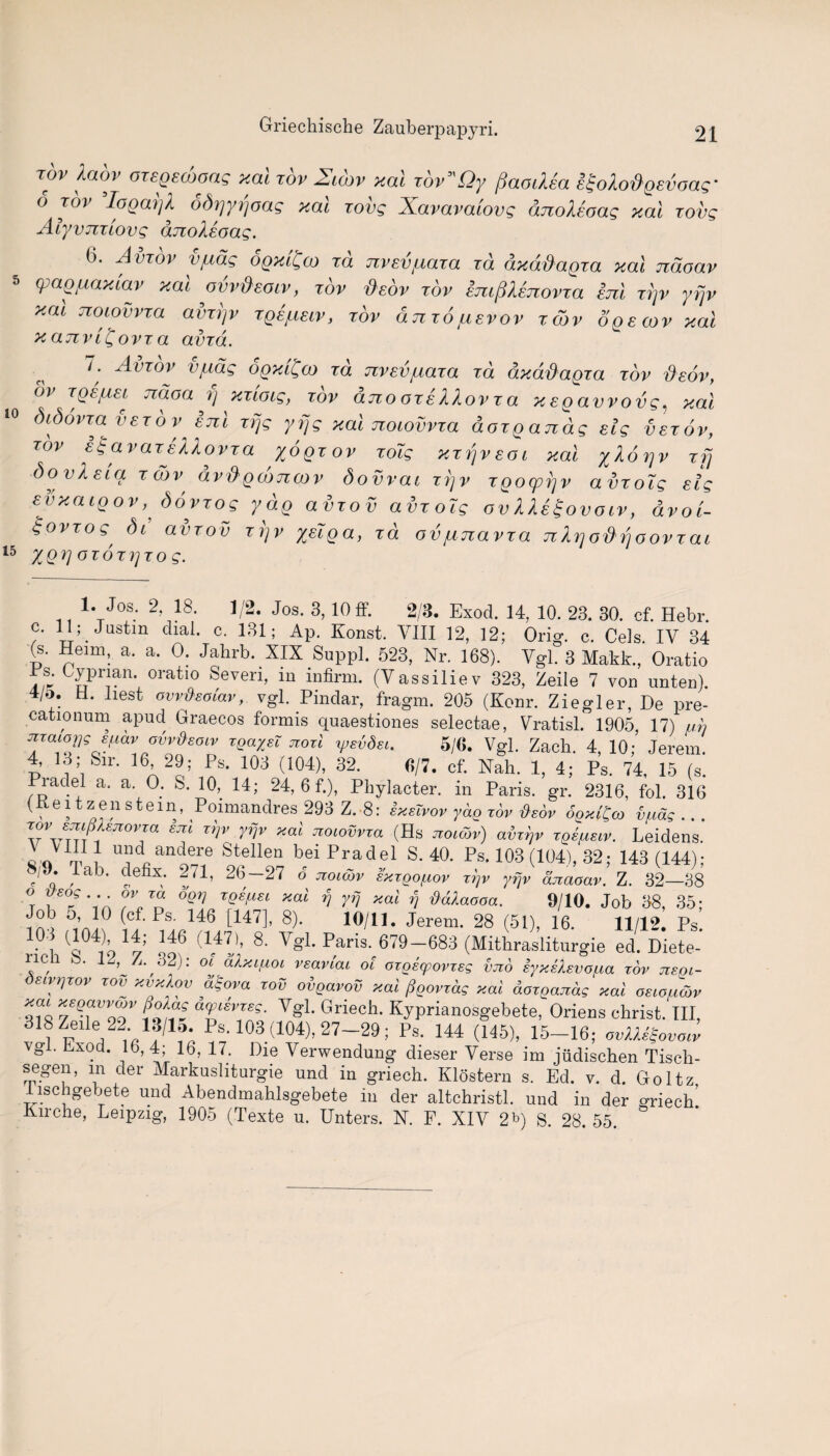 TOV Xaov OTSQEWong y.al rov 2'tt'uv y.al rov l>v fSaodea i£oAo&Qevoag• <5 tov ’loQaijl odrjyrjoas xal tovg Xavavaiovg anoMoag y.al tovg Alyvnilovg dnoleoag. (>. Aviov vf^ag ogyt^co id jzvevjuaia id ay adagio, yal ndoav 5 cpag^ayiav yat ovvdeoiv, tov deov iov emplenovva enl ii]v yfjv y.al noiovvia aviijv rge^ecv, iov ajiio juevov iojv ogecov yal yanvi^ovia avid. 7; Aviov vfxag ogytQco id nvevjxaia id dyadagia iov deov, or iQEfAEi Tcdoa y yitoig, iov ano oiellovia yegavvovg, y.al 10 Sidovia veiovenl irjg yfjg yal nocovvia aoigandg eig veiov, tov egavaiellovia yogiov loTg yirjveoi yal ylorjv ifj Soviet a i a>v dv&gcoTicov Sovvat irjv igocprjv avioTg eig evyaigov,S6viog ydg aviov avioig ovUe^ovotv, dvot- goviog, Sl aviov irjv yeiga, id ovjujiavia Jibjodrjooviat 15 Y.QV °loigio g. 1. Jos. 2, 18. 1/2. Jos. 3,10 ff. 2/3. Exod. 14, 10. 23. 30. cf. Hebr. c. 11; Justin dial. c. 131; Ap. Konst, VIII 12, 12; Orig. c. Cels. IV 34 (s. Heim, a. a. 0. Jahrb. XIX Suppl. 523, Nr. 168). Vgl. 3 Makk., Oratio rs. Cyprian, oratio Seven, in infirm. (Vassiliev 323, Zeile 7 von unten). 4/o. d. liest owd'soiav, vgl. Pindar, fragm. 205 (Konr. Ziegler, De pre- cationum apud Graecos formis quaestiones selectae, Vratisl. 1905, 17) ah nmiopg 8jj.av ohvfteoiv xgaysT noil xpshdsi. 5/6. Vgl. Zach. 4, 10; Jerem. 4, id; Sm. 16 29; Ps. 103 (104), 32. 6/7. cf. Nah. 1, 4; Ps. 74, 15 (s. Piadel a. a. O. S. 10, 14; 24, 6 f.), Pliylacter. in Paris, gr. 2316, fol. 316 (Keitzenstem, Poimandres 293 Z.-8: sxsTvov ydg rov tiedv SgxiCco vfidg . . . rovsmjUejiovxcx sni xrjv yfjv yal noiovvxa (Hs noidbv) avxrjv xgsfxeiv. Leidens. q n m 7 u?dnandere Stellen bei Pradel S. 40. Ps. 103 (104), 32; 143 (144) - J * , a ' r,e x; ^1’ 26—27 6 noicov exxgof.iov xgv yfjv dnaoav. Z. 32—38 °T f£0f°.v™ 6qv TQW£l xai V rv xal rj ftdlaooa. 9/10. Job 38, 35; ^ (ct-Ps- !46 [147], 8). 10/11. Jerem. 28 (51), 16. 11/12. Ps 0 U6 (l1 * * 4 * * *!> 8- V-L Paris. 679-683 (Mitbrasliturgie ed. Diete- ncii b. 12, A. 62): of alxipoi vsaviai ol oxgvqpovxeg vno iyxeXsvo/ua xov negi- osivrjxov xov xvxXov agova xov oigavov xai figovxdg xai doxgandg xai oeiouddv xai xegavvcov fioXag dqnevxeg. Vgl. Griech. Kyprianosgebete, Oriens christ. Ill, 1?/16* Ps-103 d04), 27-29; Ps. 144 (145), 15-16; ovXX^ovaiv \gi. Dxod. 16,4; 16, 17. Die Verwendung dieser Verse im judischen Tisch- segen, in der Markusliturgie und in griech. Klostern s. Ed. v. d. Goltz lischgebete und Abendmahlsgebete in der altchristl. und in der griech’ Kirche, Leipzig, 1905 (Texte u. Unters. N. F. XIV 2b) S 28 55