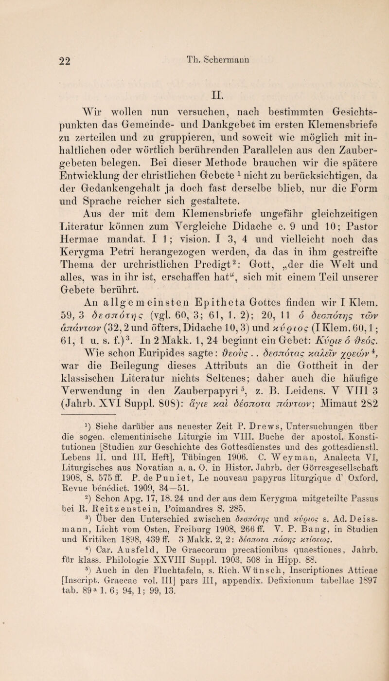II. Wir wollen nun versuchen, nach bestimmten Gesichts- punkten das Gemeinde- und Dankgebet im ersten Klemensbriefe zu zerteilen und zu gruppieren, und soweit wie moglich mit in- haltlichen oder wortlich beriihrenden Parallelen aus den Zauber- gebeten belegen. Bei dieser Methode brauchen wir die spatere Entwicklung der cliristlichen Gebete 1 nicht zu berucksichtigen, da der Gedankengehalt ja doch fast derselbe blieb, nur die Form und Sprache reicher sich gestaltete. Aus der mit dem Klemensbriefe ungefahr gleichzeitigen Literatur konnen zum Yergleiche Didache c. 9 und 10; Pastor Hermae mandat. I 1 ; vision. I 3, 4 und vielleicht noch das Kerygma Petri herangezogen werden, da das in ihm gestreifte Thema der urchristlichen Predigt2: Gott, „der die Welt und alles, was in ihr ist, erschaffen hata, sich mit einem Teil unserer Gebete beriihrt. An allg e m einsten Ep itheta Gottes linden wir I Klem. 59, 3 Se otcotyj g (vgl. 607 3; 61, 1. 2) ; 20, 11 6 deojzoi^g tow djzavTcov (32,2 und ofters, Didache 10, 3) und xvgtog (I Klem. 60,1; 61, 1 u. s. f.)3. In 2 Makk. I, 24 beginnt ein Gebet: Kvqle 6 fteog. W ie schon Euripides sagte: 'd'sovg . . deonoTog xolXeTv yQscov 4, war die Beilegung dieses Attributs an die Gottheit in der klassischen Literatur nichts Seltenes; daher auch die haufige Yerwendung in den Zauberpapyri5, z. B. Leidens. Y YII1 3 (Jahrb. XYI Suppl. 808): dyie xal deonora ndvrcov; Mimaut 282 x) Siehe dariiber aus neuester Zeit P. Drews, Untersuchuugen iiber die sogeu. clementinische Liturgie im VIII. Buche der apostol. Konsti- tutioneu [Studien zur Geschichte des Gottesdienstes und des gottesdienstl. Lebens II. und III. Heft], Tubingen 1906. C. Weyman, Analecta VI, Liturgisches aus Novatian a. a. O. in Histor. Jahrb. der Gorresgesellschaft 1908, S. 575 ff. P. dePuniet, Le nouveau papyrus liturgique d’ Oxford, Bevue benedict. 1909, 34—51. 2) Schon Apg. 17, 18. 24 und der aus dem Kerygma mitgeteilte Passus bei R. Reitz enstein, Poimandres S. 285. 3) Uber den Unterschied zwischen dsonoTi'jg und xvgiog s. Ad. Deiss- mann, Licht vom Osten, Freiburg 1908, 266 ff. V. P. Bang, in Studien und Kritiken 1898, 439 ff. 3 Makk. 2, 2: deoTioxa ndo^g xrloecog. 4) Car. Ausfeld, De Graecorum precationibus quaestiones, Jahrb. fiir klass. Philologie XXVIII Suppl. 1903, 508 in Hipp. 88. 5) Auch in den Fluehtafeln, s. Rich. Wiinsch, Inscriptiones Atticae [Inscript. Graecae vol. Ill] pars III, appendix. Defixionum tabellae 1897 tab. 89 a 1. 6; 94, 1; 99, 13.