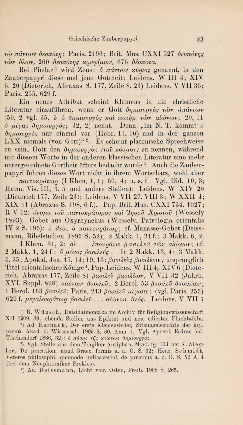 zoo ndvzcov deojiozrj; Paris. 2196; Brit. Mus. CXXI 527 deonozrjg zcbv okoov, 260 Seojiozijg xgvcpifxoov, 676 deojzoza. Bei Pindar 1 2 wird Zeus: 6 ndvzcov xvgiog genannt, in den Zauberpapyri diese und jene Gottheit: Leidens. W III 4; XIY 6. 20 (Dieterich, Abraxas S. 177, Zeile 8. 23) Leidens. Y YII 36; Paris. 255. 629 f. Ein neues Attribut scheint Klemens in die christliche Literatur einzufuhren, wenn er Gott drjjuiovgybg zcbv cmdvzoov (59, 2 vgl. 35, 3 o Srjjuiovgyog xal nazpg zcbv alcbvcov; 20, 11 6 jueyag SgjuiovQyog; 32, 2) nennt. Denn „im X. T. kommt 6 SrjjLuovQyog nur einmal vor (Hebr. 11, JO) und in der ganzen LXX niemals (von Gott)u 2. Es scheint platonische Sprechweise zu sein, Gott den dgjuiovgyog (zov xoojuov) zu nennen, wahrend mit diesem YYorte in der anderen klassischen Literatur eine mehr untergeordnete Gottheit ofters bedacht wurde3. Auch die Zauber¬ papyri fiibren dieses Wort nicht in ihrem Wortschatz, wohl aber navzoxgazog (1 Klem. 1, 1; 60, 4; u. s. f. Ygl. Did. 10, 3; Herm. Yis. Ill, 3. 5 und andere Stellen): Leidens. W XIY 20 (Dieterich 177, Zeile 23); Leidens. Y YII 27.YIII3; W XXII 4; XIX 11 (Abraxas S. 198, 6 f.). Pap. Brit. Mus. CXXI 734. 1027; R Y 12: dvo/ua zov navzoxgdzogog xal :Ir]oov Xgiozov (Wessely 1893). Gebet aus Oxyrhynchus (Wessely, Patrologia orientalis IY 2 S. 195): 6 zbcog 6 navzoxgdzcog; cf. Manasse-Gebet (Deiss- mann, Bibelstudien 1895 S. 52); 2 Makk. 1, 24 f.; 3 Makk. 6, 2. I Klem. 61, 2: ov . . . Inovgcivic fjaoiXev zcbv alcbvcov; cf. 2 Makk. 1, 24 f.: 6 juovog fiaodevg . . In 2 Makk. 13, 4 ; 3 Makk. 5, 35; Apokal. Joa. 17, 14; 19, 16: fiaodevg fiaodecov; ursprunglich Titel orientalischerKonige4. Pap. Leidens. W III 4; XIY 6 (Diete- rich, Abraxas 177, Zeile 8) fiaodev fiaodecov, V YII 32 (Jahrb. XYI, Suppl. 808) alcbvcov fiaodev; 2 Berol. 53 paodev fiaodecov; 1 Berol. 163 fjaodsv; Paris. 243 ftaodsv /ueyioze; (vgl. Paris. 255) 629 f. jueya/ioxgdzcog fjaodev . . . alcbvcov iJeog. Leidens. Y YII 7 1) R. Wnnscli, Deisidaimoniaka im Archiv fur Religionswissensehaft XII 1909, 39, ebenda Stellen aus Epiktet und neu edierten Fluchtafeln. 2) Ad. Harnack, Der erste Klemensbrief, Sitzungsberichte der kgl. preufi. Akad. d. Wissensch. 1909 S. 60, Anm. 1. Ygl. Apocal. Esdrae (ed. Tischendorf 1866, 32): 6 jcao?]g xfjg xxioecog drjfuovgyog. 3) Ygl. Stelle aus dem Tragiker Antiphan. Myst. fg. 163 bei K. Zieg¬ ler, De precation, apud Graec. fonnis a. a. 0. S. 32; Henr. Schmidt, Veteres philosophi, quomodo iudicaverint de precibus a. a. O. S. 52 A. 4 (bei dem Xeuplatoniker Proklos). 4) Ad. Deissmann, Licht vom Osten, Freib. 1908 S. 265.