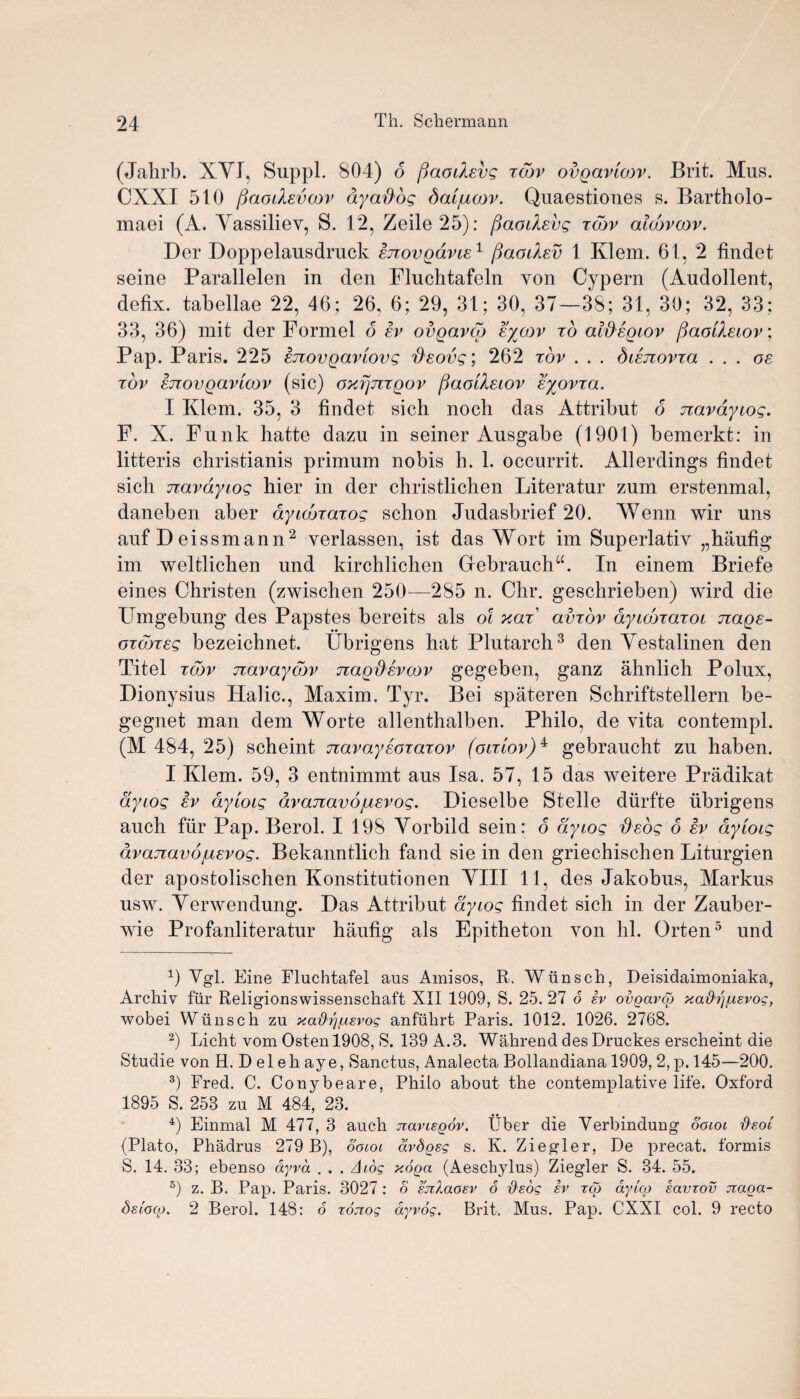 (Jahrb. XYI, Buppl. 804) d fiaodevg tow ovgavtow. Brit. Mus. CXXI 510 fiaodevcov ay ados dat/uoov. Quaestioues s. Bartholo- maei (A. Yassiliev, S. 12, Zeile25): fiaodevg xcov alcbvoov. Der Doppelausdruck enovgdvie1 flaodev 1 Klem. 61, 2 findet seine Parallelen in den Fluchtafeln von Cypern (Audollent, defix. tabellae 22, 46; 26, 6; 29, 31; 30, 37—38; 31, 30; 32, 33; 33, 36) mit der Formel o ev ovgavcg eycov xo aldegiov ftaodecov, Pap. Paris. 225 enovgaviovg deovg; 262 xov . . . bienovxa ... os xov STtovgavLCDv (sic) oxfjjixgov fiaodeiov eyovxa. I Kdem. 35, 3 findet sich noch das Attribut o navdyeog. F. X. Funk hatte dazu in seiner Ausgabe (1901) bemerkt: in litteris christianis primum nobis h. 1. occurrit. Allerdings findet sich navdyiog hier in der christlichen Literatur zum erstenmal, daneben aber ayumaxog schon Judasbrief 20. Wenn wir uns auf D eissmann2 verlassen, ist das Wort im Superlativ „haufig im weltlichen und kirchlichen Giebranchu. In einem Briefe eines Christen (zwischen 250—285 n. Chr. geschrieben) wird die Umgebung des Papstes bereits als ol hot avrov dyecoTaroi nage- oTcoreg bezeichnet. Ubrigens hat Plutarch3 den Yestalinen den Titel zdw navayebv nagdsvoov gegeben, ganz ahnlich Polux, Dionysius Halic., Maxim. Tyr. Bei spateren Schriftstellern be- gegnet man dem Worte allenthalben. Philo, de vita contempt. (M 484, 25) scheint navaysojaxov (octlov)^ gebraucht zu haben. I Klem. 59, 3 entnimmt aus Isa. 57, 15 das weitere Pradikat ayiog ev dyeoig dvajxavojusvog. Dieselbe Stelle diirfte ubrigens auch ftir Pap. Berol. I 198 Yorbild sein: d ayiog deos 6 ev aytoig dvajzavojuevog. Bekanntlich fand sie in den griechischen Liturgien der apostolischen Konstitutionen YIII 11, des Jakobus, Markus usw. Yerwendung. Das Attribut ayiog findet sich in der Zauber- wie Profanliteratur haufig als Epitheton von hi. Orten5 und Vgl. Eine Fluchtafel aus Ainisos, R-. Wiinsch, Deisidaimoniaka, Archiv fiir Religionsvvissenschaft XII 1909, S. 25. 27 o ev ovgavco y.athj/Lievog, wobei Wiinsch zu xa^r]^evog anfuhrt Paris. 1012. 1026. 2768. 2) Licht vom Ostenl908, S. 189 A.3. Wahrend desDruckes erscheint die Studie von H. Delehaye, Sanctus, Analecta Bollandiana 1909, 2, p. 145—200. 3) Fred. C. Conybeare, Philo about the contemplative life. Oxford 1895 S. 258 zu M 484, 23. 4) Einmal M 477, 3 auch jtaneQov. Tiber die Verbindung ooiot fteoi (Plato, Phadrus 279 B), ooiot avdgsg s. Iv. Ziegler, De precat. formis S. 14. 33; ebenso ayvd . . . A tog yoga (Aeschylus) Ziegler S. 34. 55. 5) z. B. Pap. Paris. 3027 : o e'jzXaoev 6 fieog iv tog ayicg eavtov jraga- Seioog. 2 Berol. 148: 6 xonog ayvog. Brit. Mus. Pap. CXXI col. 9 recto