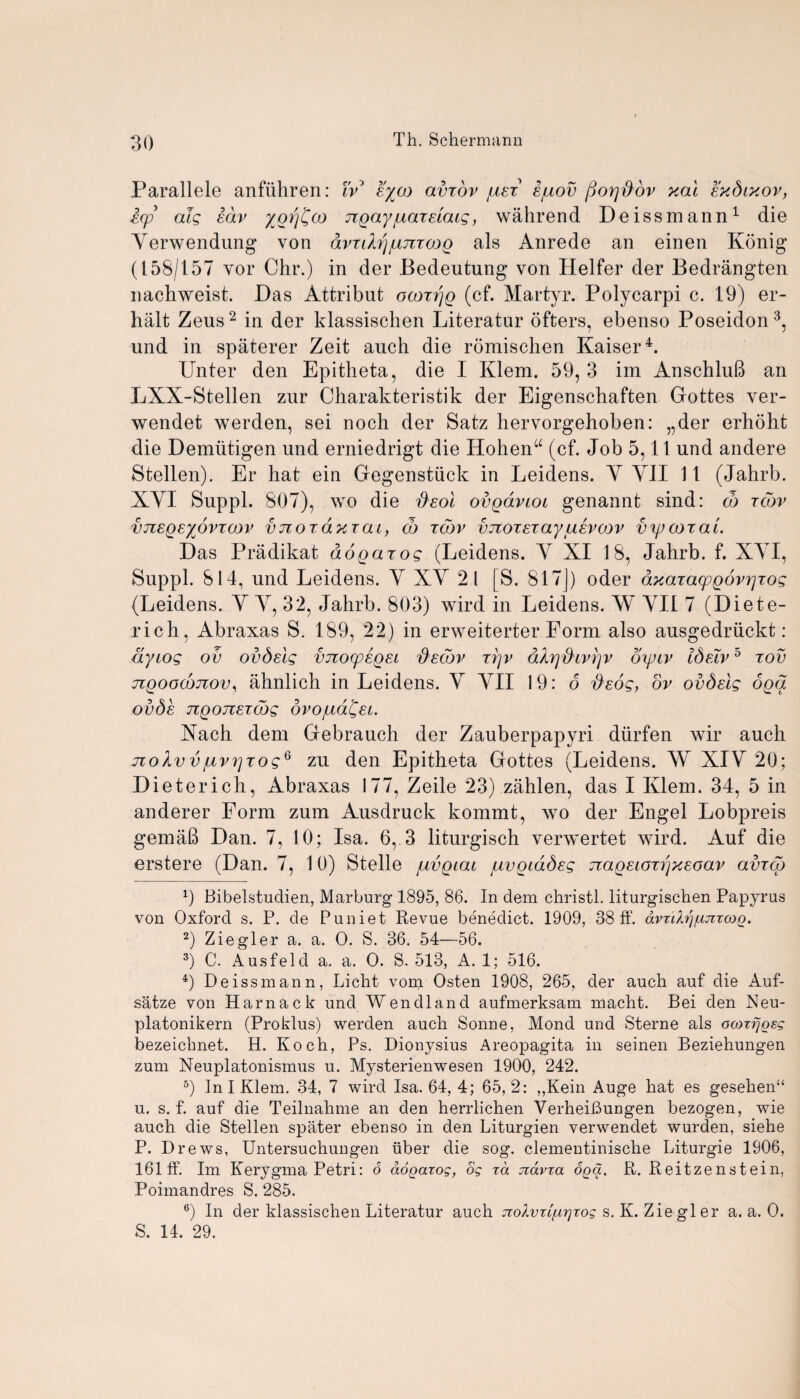 Parallele anfiihren: ivJ e%co avxov iuex1 Ijuov (jorjftov xal exdixov, itp als lav yorjCoo TigayjuaxElats, wahrend Deissmann1 die Yerwendung von avxifo'jjujixooo als Anrede an einen Konig (158/157 vor Chr.) in der Bedeutung von Heifer der Bedrangten nachweist. Das Attribut oooxrjg (cf. Martyr. Polycarpi c. 19) er- halt Zeus2 in der klassischen Literatur offers, ebenso Poseidon 3, und in spaterer Zeit auch die romischen Kaiser4. Unter den Epitheta, die I Klem. 59, 3 im AnschluB an LXX-Stellen zur Charakteristik der Eigenschaften Gottes ver- wendet werden, sei noch der Satz hervorgehoben: „der erhoht die Demiitigen und erniedrigt die Hohenu (cf. Job 5,11 und andere Stellen). Er hat ein Gegenstiick in Leidens. Y Y1I 11 (Jahrb. XYI Suppl. 807), wo die fteol ovgaviot genannt sind: d) xCov vjiEQEyovTCDV vnox dxxai, cb tojv vjxoxExayulvcov vyjcoxai. Das Pradikat do pax os (Leidens. Y XI 18, Jahrb. f. XYI, Suppl. 814, und Leidens. Y XY 21 [S. 817]) oder dxaxa(pgov7]xos (Leidens. Y Y, 32, Jahrb. 803) wird in Leidens. W YII 7 (Diete- rich, Abraxas S. 189, 22) in erweiterter Form also ausgedriickt: dyiog ov ovdsls vnoxplgEi 'dscdv xr\v dArj&ivrjv oipcv ISelv 5 xov jiQoocojzov, ahnlich in Leidens. Y YII 19: 6 $e6s, ov ovdslg oga OvSe TlQOJIExdbs OVO/Lld^El. Xach dem Gebrauch der Zauberpapyri diirfen wir auch noAv vjuvt]xosq zu den Epitheta Gottes (Leidens. W XIY 20; Dieterich, Abraxas 177, Zeile 23) zahlen, das I Klem. 34, 5 in anderer Form zum Ausdruck kommt, wo der Engel Lobpreis gemaB Dan. 7, 10; Isa. 6, 3 liturgisch verwertet wird. Auf die erstere (Dan. 7, 10) Stelle /ivgiai juvoioSes naQEioxrjXEoav avxcg 9 Bibelstndien, Marburg 1895, 86. In dem christl. liturgischen Papyrus von Oxford s. P. de Puniet Revue benedict. 1909, 38 ff. dvrdrjfxjixcoQ. 2) Ziegler a. a. O. S. 36. 54—56. 3) C. Ausfeld a. a. O. S. 513, A. 1; 516. 4) Deissmann, Licht vom Osten 1908, 265, der auch auf die Auf- satze von Harnack und Wendland aufmerksam macht. Bei den Neu- platonikern (Proklus) werden auch Sonne, Mond und Sterne als ocorrjgsg bezeicbnet. H. Koch, Ps. Dionysius Areopagita in seinen Beziehungen zum Neuplatonismus u. Mysterienwesen 1900, 242. 5) In I Klem. 34, 7 wird Isa. 64, 4; 65,2: ,,Kein Auge hat es gesehen“ u. s. f. auf die Teilnahme an den herrlichen VerheiBungen bezogen, wie auch die Stellen spater ebenso in den Liturgien verwendet wurden, siehe P. Drews, Untersuchungen fiber die sog. clementinische Liturgie 1906, 161 ff. Im Kerygma Petri: 6 dogarog, og rd jiavra oga. R. Reitzenstein, Poimandres S. 285. 6) In der klassischen Literatur auch jiolvTifixjrog s. K. Ziegler a. a. O. S. 14. 29.