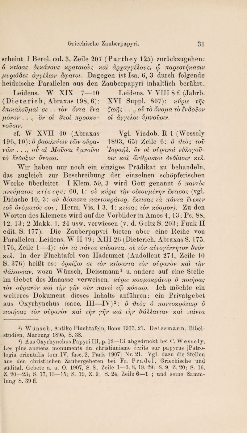 scheint I Berol. col. 3, Zeile 207 (Parthey 125) zuriickzugelien: 6 XTtoag dsxavovg xgaxacovg xal agyayyskovg, cp naQEOTpxaoiv juvgiadeg ayyskcov acparoi. Dagegen ist Isa. 6, 3 (lurch folgende heidnische Parallelen aus den Zauberpapyri inhaltlich beriihrt: Leidens. W XIX 7—10 (Dieterich, Abraxas 198, 6): imxodov/ual oe . . tov ovxa eva juovov . . ov ol dsol jiqooxv- vovolv. cf. W XYII 40 (Abraxas 196, 10): 6 paodevcov tcov ovga- vcbv ...,ov ai Movoai vjllvovol TO EvSo^OV OVOfjLCL. Leidens. Y YIII 8 f. (Jahrb. XYI Suppl. 807): xvqle tfjg Ccofjg . . ., ov to dvojua to evSo^ov ol ayyeXoi vjllvovolv. Ygl. Yindob. R 1 (Wessely 1893, 65) Zeile 6: o fieog tov 3Iogarjl, ov ol ovgavol evkoyov- olv xal dv'd'gcoTioi dedtaoiv xtX. Wir haben nur noch ein einziges Pradikat zu behandeln, das zugleich zur Beschreibuug der einzelnen schopferischen Werke iiberleitet. I Klem. 59, 3 wird Grott genannt 6 navvog jzvev/LiaTog xtioTrjg; 60, 1: ov xvqle rrjv olxovjusvrjv exxioag (ygl. Didaclie 10, 3: ov Seojtoto uzavToxgaTOQ, extloag to. ndvTa evexev tov dvo/uaTog oov; Herm. Yis. I 3, 4: xtioag tov xoojuov). Zu den Worten des Klemens wird auf die Yorbilder in Amos 4,13; Ps. 88, 12. 13; 2 Makk. 1, 24 usw. verwiesen (v. d. Groltz S. 203; Funk II edit. S. 177). Die Zauberpapyri bieten aber eine Reihe von Parallelen: Leidens. W II 19; XIII 26 (Dieterich, AbraxasS. 175. 176, Zeile 1—4): tov to. tt&vto xtloovto, oe tov amoyEwrjTOv dsov xtX. In der Fluchtafel von Hadrumet (Audollent 271, Zeile 10 S. 376) heifit es: oqxl^co oe tov xtioovto tov ovqovov xal tqv ddXaooav, wozu YGunsch, Deissmann1 u. andere auf eine Stelle im Debet des Manasse verweisen: xvqle xoo/j.oxq6.toq 6 noipoag tov ovoavov xal Tpv yrjv ovv navrl tco xoojucq. Ich mochte ein weiteres Dokument dieses Inhalts anfiihren: ein Privatgebet aus Oxyrhynchus (saec. Ill—IY)2: 6 dEog 6 navroxgaTCOQ 6 noLijoag tov ovgavov xal ttjv yrjv xal tj]v dablaTTav xal ndvra 9 Wiinsch, Antike Fluchtafeln, Bonn 1907, 21. Deissmann, Bibel- studien, Marburg 1895, S. 38. 2) Aus Oxyrhynchus Papyri III, p. 12—13 abgedruckt bei C. Wessely, Les plus anciens monuments du christianisme ecrits sur papyrus [Patro- logia orientalis tom. IY, fasc. 2, Paris 1907] Nr. 21. Ygl. dazu die Stellen aus den christlichen Zaubergebeten bei Fr. Pradel, Griechische und sudital. Gebete a. a. O. 1907, S. 8, Zeile 1—3, 8, 18, 29; S. 9, Z. 20; S. 16, Z. 20—23; S. 17, 13—15; S. 19, Z. 9; S. 24, Zeile 6—1 ; und seine Samm- lung S. 39 ff.