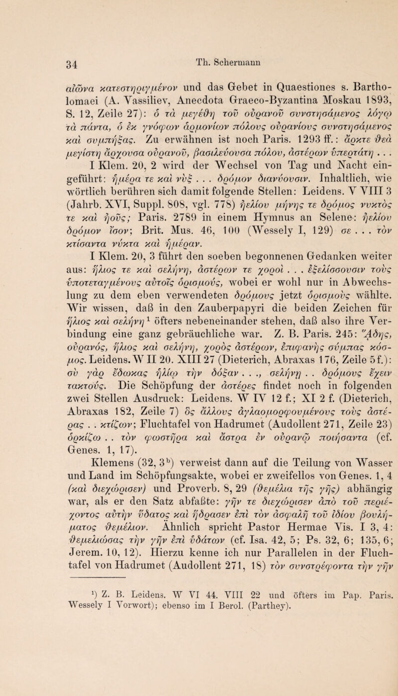 aldova xazsoz^gcyiusvov und das Gebet in Quaestiones s. Bartho- lomaei (A. Yassiliev, Anecdota Graeco-Byzantina Moskau 1893, S. 12, Zeile 27): o zd jusysd'7] zov ovgavov ovvozqoajusvog Xoyog zd ndvza, 6 sx yvocpaov dgixovioov noXovg ovgaviovg ovvoz7]odjusvog xal ovjbtJirj^ag. Zu erwahnen ist noch Paris. 1293 ft*.: dgxzs tied jusyiozr] dgyovoa ovgavov, (faoiXsvovoa noXov, aozsgcov vnsgzdzz] . . . I Klem. 20, 2 wird der AVechsel von Tag und Yacht ein- gefuhrt: fjtasga re xal vv£ . . . dgo/uov dcavvovoiv. Inhaltlich, wie wortlich beriihren sich damit folgende Stellen: Leidens. Y YIII 3 (Jahrb. XYI, Suppl. 808, vgl. 778) fjsXtov juijvrjg ze Sgojuog vvxzog zs xal fjovg; Paris. 2789 in einem Hymnus an Selene: fjsXiov Sgojuov toov; Brit. Mus. 46, 100 (Wessely I, 129) os .. . zov xzioavza vvxza xal fj/usgav. I Klem. 20, 3 ftihrt den soeben begonnenen Gedanken weiter aus: fjXiog zs xal osXfjvrj, dozsgoov zs yogol . . . s^sXlooovolv zovg vjiozszayjusvovg avzoig ogiojuovg, wobei er wohl nur in Abwechs- lung zu dem eben verwendeten dgo/uovg jetzt Sgcojuovg wahlte. Wir wissen, daB in den Zauberpapyri die beiden Zeichen fur zjXiog xal osXfjvrj1 ofters nebeneinander stehen, daB also ihre Yer- bindung eine ganz gebrauchliche war. Z. B. Paris. 245: Adrjg, ovgavog, fjXiog xal osXfjV7], yogog dozsgoov, smcpavfjg ovjunag xoo- juog. Leidens. WII 20. XIII27 (Dieterich, Abraxas 176, Zeile 5f.): ov ydg sdooxag fjX'iqo zrjv do£av . . osXfjvrj . . Sgo/uovg syscv zaxzovg. Die Schopfung der dozsgsg findet noch in folgenden zwei Stellen Ausdruck: Leidens. W IY 12 f.; XI 2 f. (Dieterich, Abraxas 182, Zeile 7) og dXXovg ayXaotuogcpovjusvovg zovg dozs- gag . . xzl£oov; Fluchtafel von Hadrumet (Audollent 271, Zeile 23) ogxilfoo . . zov cpooozfjga xal aozga sv ovgavqo noarjoavza (cf. Genes. 1, 17). Klemens (32, 3b) verweist dann auf die Teilung von Wasser und Land im Schopfungsakte, wobei er zweifellos von Genes. 1, 4 (xal disyoogiosv) und Proverb. 8, 29 (fXsjusXia zfjg yfjg) abhangig war, als er den Satz abfaBte: yfjv zs disyoogiosv dno zov nsgis- yovzog avzfjv vdazog xal ijdgaosv snl zov doyaXfj zov Idiov (fovXfj- juazog 'ds/usXiov. Ahnlich spricht Pastor Hermae Yis. I 3, 4: 'ds/isXidooag zijv yfjv snl vddzoov (cf. Isa. 42, 5; Ps. 32, 6; 135, 6; Jerem. 10, 12). Hierzu kenne ich nur Parallelen in der Fluch¬ tafel von Hadrumet (Audollent 271, 18) zov ovvozgscpovza zi]v yfjv 0 Z. B. Leidens. W VI 44. VIII 22 und ofters im Pap. Paris. Wessely I Vorwort); ebenso im I Berol. (Parthey).