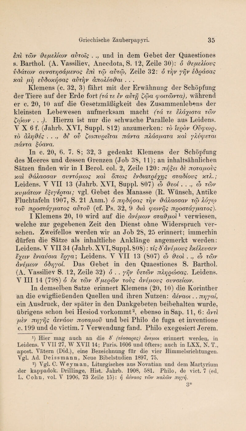 am xcdv fiejusMoov avxolg . ., und in dem Gebet der Quaestiones s. Barthol. (A. Yassiliev, Anecdota, S. 12, Zeile 30): 6 ftajueMovg vdaxcov ovvoxrjod/usvog am zed avxcd, Zeile 32: 6 zrjv yrjv ed^doag xal svdoxrjoag avzi]v ajioXso&cu . . . Klemens (c. 32, 3) fahrt mit der Erwahnung der Schopfung der Tiere auf der Erde fort (id re ev avxfj £coa cpotxcdvxa), wahrend er c. 20, 10 auf die Gesetzmafiigkeit des Zusammenlebens der kleinsten Lebewesen aufmerksam macht (xd xe aldytoxa xcdv £cpcov . . .). Hierzu ist nur die schwache Parallele aus Leidens. Y X 6 f. (Jahrb. XYI, Suppl. 812) anzumerken: x6 legov OvcpcoQ, to dXrjd'ag . . ., 3? ov ZconvQaTxat ndvxa nXdojuaxa xal yXvcpexai ndvxa £oava. In c. 20, 6. 7. 8; 32, 3 gedenkt Klemens der Schopfung des Meeres und dessen Grenzen (Job 38, 11); an inhaltsahnlichen Satzen finden wir in I Berol. col. 2, Zeile 120: nrj£et de nozajuovg xal d'dXaooav ovvxojucog xcu oncog evdiaxQeyrjg oxadlovg xxX.; Leidens. Y YII 13 (Jahrb. XYI, Suppl. 807) co deoi. . co xcdv xvjuazcov s^eysQxai; ygl. Gebet des Manasse (R. Wunsch, Antike Fluchtafeln 1907, S. 21 Anm.) 6 nrjdrjoag xrjv ftdXaooav zed Xoycp xov nQooxdyjuaxog avzov (cf. Ps. 32, 9 dta cpoovrjg ngoozay/uaxog). I Klemens 20, 10 wird auf die dve/acov oxaft/Lioi1 verwiesen, welche zur gegebenen Zeit den Dienst ohne Widerspruch ver- sehen. Zweifellos werden wir an Job 28, 25 erinnert; immerhin diirfen die Satze als inhaltliche Anklange angemerkt werden: Leidens. Y YII 34 (Jahrb. XYI, Suppl. 808): xig d’av^uovg exeXevoev eyeiv eviavoia spy a; Leidens. Y YII 13 (807) co fieol . ., co xcdv avsjbicov 6dx]yoL Das Gebet in den Quaestiones S. Barthol. (A. Yassiliev S. 12, Zeile 32) 6 . . yrjv vexcdv nXrjQcdoag. Leidens. Y III 14 (798) o ex xcdv d'jueQcdv xovg dve/aovg ovvoelcov. In demselben Satze erinnert Klemens (20, 10) die Korinther an die ewigflieBenden Quellen und ihren Xutzen: devaoi.. nrjyal, ein Ausdruck, der spater in den Dankgebeten beibehalten wurde, ubrigens schon bei Hesiod vorkommt2, ebenso in Sap. 11, 6: dvxl juev nrjyfjg devdov noxapiov und bei Philo de fuga et inventione c. 199 und de victim. 7 Yerwendung fand. Philo exegesiert Jerem. x) Hier mag auch an die 6' (zsooaQsg) ave/Aoi erinnert werden, in Leidens. Y YII 27, W XYII 14; Paris. 1606 und ofters; auch in LXX, X. T., apost. Yatern (Did.), eine Bezeichnung fur die vier Himmelsrichtungen. Ygl. Ad. Deissmann, Neue Bibelstudien 1897, 75. 2) Ygl. C. Weyman, Liturgisches aus Novatian und dem Martyrium der kappadok. Drillinge, Hist. Jahrb. 1908, 581. Philo, de vict. 7 (ed, L. Cohn, vol. Y 1906, 73 Zeile 15): rj asvaog tojv xaXcov jrzjytj. 3*