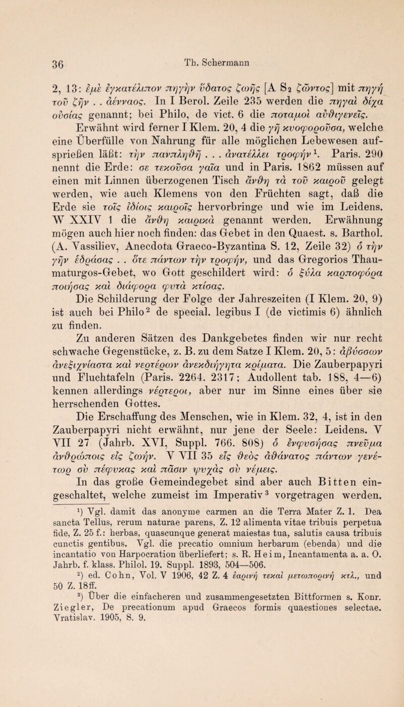 2, 13: sjuk EyxaxEhnov nr\yr\v vdaxog £cofjg [A S2 'Qtbvxog] mit nrjyrj xov £rjv . . aevvaog. In I Berol. Zeile 235 werden die nrjyal Siya ovoiag genannt; bei Philo, de vict. 6 die noxajuol av&iyevsig. Erwahnt wird ferner I Klem. 20, 4 die yrj xvoopoQovoa, welche eine Uberfiille von Nahrung fur alle moglichen Lebewesen auf- sprieBen laBt: xrjv navnXrjdri . . . avaieXXei xgocpijv1. Paris. 290 nennt die Erde: oe xExovoa yaia und in Paris. 1862 miissen auf einen mit Linnen iiberzogenen Tisch dv'&rj xd rov xcuqov gelegt werden, wie auch Klemens von den Friichten sagt, daB die Erde sie xoTg idiocg xaigoig hervorbringe und wie im Leidens. W XXIY 1 die dvftr) xaiqixd genannt werden. Erwahnung mogen auch hier noch finden: das Gebet in den Quaest. s. Barthol. (A. Yassiliev, Anecdota Graeco-Byzantina S. 12, Zeile 32) o xrjv yrjv ed^doag . . ore ndvxcov xrjv xQocprjv, und das Gregorios Thau- maturgos-Gebet, wo Gott geschildert wird: o xaQjiocpoQa noirjoag xal dtacpoQa opvxd xxioag. Die Schilderung der Folge der Jahreszeiten (I Klem. 20, 9) ist auch bei Philo2 de special, legibus I (de victimis 6) ahnlich zu finden. Zu anderen Satzen des Dankgebetes finden wir nur recht schwache Gegenstiicke, z. B. zu dem Satze I Klem. 20, 5: dfivcocov ave^cyvlaoxa xal vegxegcov avExdtrjy^xa x^ljuaxa. Die Zauberpapyri und Fluchtafeln (Paris. 2264. 2317; Audollent tab. 188, 4—6) kennen allerdings veqxeqol, aber nur im Sinne eines iiber sie herrschenden Gottes. Die Erschaffung des Menschen, wie in Klem. 32, 4, ist in den Zauberpapyri nicht erwahnt, nur jene der Seele: Leidens. Y YII 27 (Jahrb. XYI, Suppl. 766. 808) d Evcpvorjoag nvEvjua av'&QCQJioig Eig £cor)v. Y YII 35 slg fiEog dfiavaxog navxoov yEVE- xcoq ov JiEcpvxag xal naoiv yjvydg ov vsjusig. In das groBe Gemeindegebet sind aber auch Bitten ein- geschaltet, welche zumeist im Imperativ3 vorgetragen werden. 1) Vgl. damit das anonyme carmen an die Terra Mater Z. 1. Dea sancta Tellus, rerum naturae parens, Z. 12 alimenta vitae tribuis perpetua fide, Z. 25 f.: herbas, quascunque generat maiestas tua, salutis causa tribuis cunctis gentibus. Ygl. die precatio omnium herbarum (ebenda) und die incantatio von Harpocration iiberliefert; s. R. Heim, Incantamenta a. a. O. Jabrb. f. klass. Philol. 19. Suppl. 1893, 504—506. 2) ed. Cohn, Yol. V 1906, 42 Z. 4 iagivtf rsxal /usrcojiogivrj xtI., und 50 Z. 18ff. 3) Uber die einfacheren und zusammengesetzten Bittformen s. Konr. Ziegler, De precationum apud Graecos formis quaestiones selectae. Yratislav. 1905, S. 9.