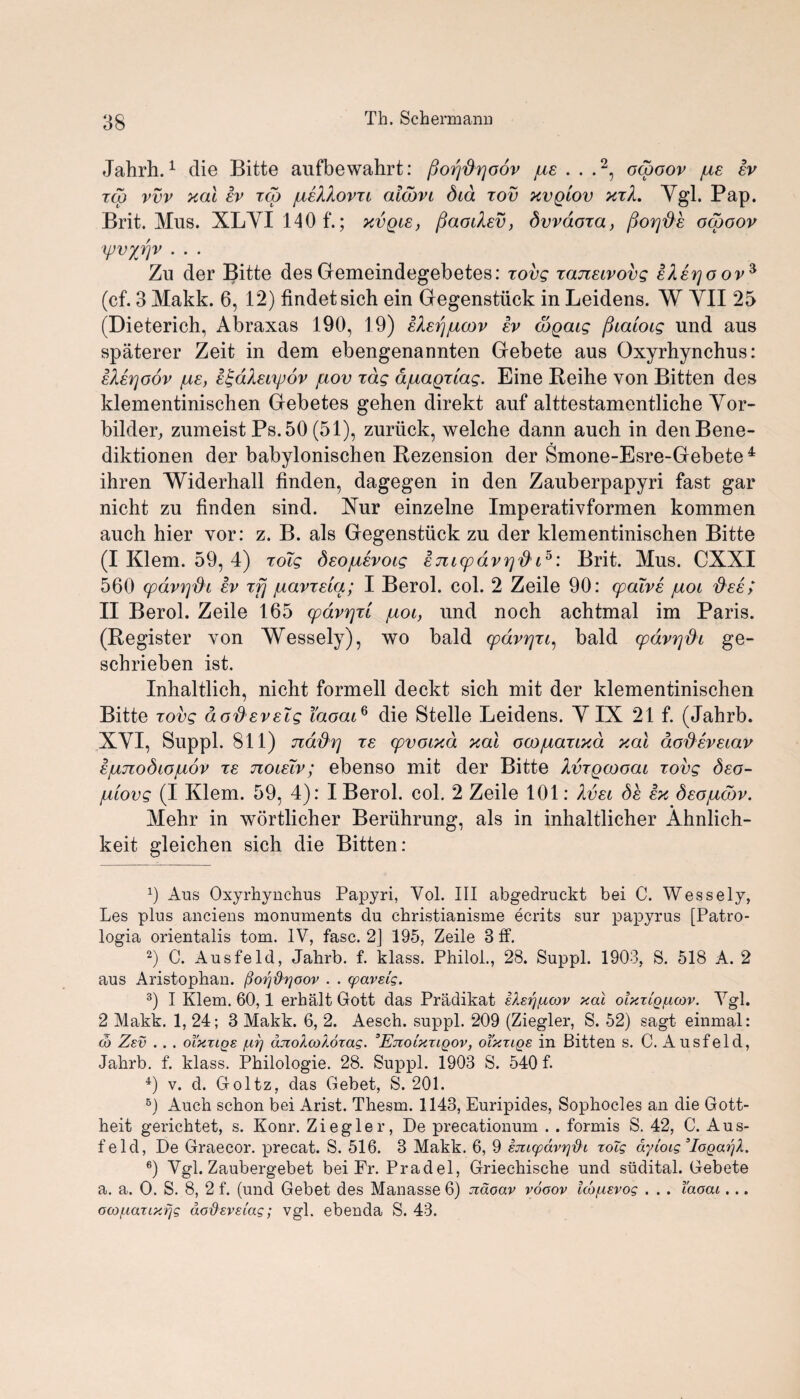 Jahrh.1 die Bitte aufbewahrt: /joijfirjoov jue . . .2, ocooov /ue ev zcp vvv xal ev zcp /jieXXovxi alcbvi did zov xvqiov xzL Ygl. Pap. Brit. Mus. XLYI 140 f.; xvpie, fiaodev, dvvdoza, ftoYjde ocooov \pvyr\v . . . Zu der Bitte des Gremeindegebetes: zovg zaneivovg ekerjoov^ (cf. 3 Makk. 6, 12) findetsich ein Gregenstuck in Leidens. W YII 25 (Dieterich, Abraxas 190, 19) ehij/ucov ev cdpaig jhaioig und aus spaterer Zeit in dem ebengenannten Grebete aus Oxyrhynchus: eXerjodv /ue, e^dlei'ipov fiov Tag d/uapziag. Eine Reihe von Bitten des klementinischen Grebetes gehen direkt auf alttestamentliche Yor- bilder, zumeist Ps.50 (51), zuriick, welche dann auch in denBene- diktionen der babylonischen Rezension der Smone-Esre-Grebete 4 ihren Widerhall finden, dagegen in den Zauberpapyri fast gar nicht zu finden sind. Xur einzelne Imperativformen kommen auch hier vor: z. B. als Gregenstuck zu der klementinischen Bitte (I Klein. 59, 4) zoig deo/uevoig emcpavr/d i5 6: Brit. Mus. CXXI 560 cpdvpdi ev xfj /uavzeia; I Berol. col. 2 Zeile 90: cpaive juoi dee; II Berol. Zeile 165 cpdvrjzl /uoi, und noch achtmal im Paris. (Register von Wessely), wo bald cpdvr/zi, bald cpdvr/di ge- schrieben ist. Inhaltlich, nicht formell deckt sich mit der klementinischen Bitte zovg dodeveig TaoaiQ die Stelle Leidens. YIX 21 f. (Jahrb. XYI, Suppl. 811) jzddf] te cpvoixd xal oco/uazixd xal dodeveiav e/ujiodiouov xe Jioieiv; ebenso mit der Bitte Xvzpcooai zovg deo- juiovg (I Klem. 59, 4): I Berol. col. 2 Zeile 101: 1 vei de ex deo/ucbv. Mehr in wortlicher Beriihrung, als in inhaltlicher Ahnlich- keit gleichen sich die Bitten: 0 Aus Oxyrhynchus Papyri, Vol. Ill abgedruckt bei C. Wessely, Les plus anciens monuments du christianisme ecrits sur papyrus [Patro- logia orientalis tom. IV, fasc. 2] 195, Zeile 3ff. 2) C. Ausfeld, Jahrb. f. klass. Philol., 28. Suppl. 1903, S. 518 A. 2 aus Aristophan. fioi^ftrjoov . . cpavsig. 3) I Klem. 60,1 erbalt Gott das Pradikat ikstf/ucov xal oixtig/ucov. Ygl. 2 Makk. 1, 24; 3 Makk. 6, 2. Aesch. suppl. 209 (Ziegler, S. 52) sagt einmal: co Zsv . . . oTxzigs /ai] dnoXcoXozag. 3Enoixxigov, oi'xzigs in Bitten s. C. Ausfeld, Jahrb. f. klass. .Philologie. 28. Suppl. 1903 S. 540 f. 4) v. d. Goltz, das Gebet, S. 201. 6) Auch schon bei Arist. Thesm. 1143, Euripides, Sophocles an die Gott- heit gerichtet, s. Konr. Ziegler, De precationum . . formis S. 42, C. Aus¬ feld, De Graecor. precat. S. 516. 3 Makk. 6, 9 EjtKpavif&i toTg dyioig ’IogatfX. 6) Vgl. Zaubergebet bei Fr. Pradel, Griechische und sudital. Gebete a. a. O. S. 8, 2 f. (und Gebet des Manasse 6) ndoav vooov IcofiEvog . . . I'aoai. .. ocofiarLxrjg dodxvEiag; vgl. ebenda S. 43.