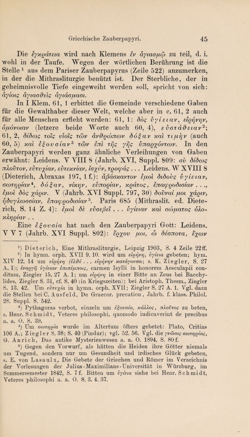 Die iyxgdxEia wird nach Klemens Iv dyiaojucg zu teil, d. i. wohl in der Tanfe. Wegen der wortlichen Beriihrung ist die Stelle 1 aus dem Pariser Zauberpapyrus (Zeile 522) anzumerken, in der die Mithrasliturgie beniitzt ist. Der Sterbliche, der in geheimnisvolle Tiefe eingeweiht werden soil, spricht von sich: dyloig ayiaofielg ayidojuaot. In I Klem. 61, 1 erbittet die Gemeinde verschiedene Gaben fiir die Gewalthaber dieser Welt, welche aber in c. 61, 2 auch fur alle Menschen erflebt werden: 61, 1: dog vytetav, elgpvrjv, ojuovoiav (letzere beide Worte auch 60, 4), e voxafteiav2 3 4; 61, 2, dldcog xoTg vloig xwv dv'&gcoTtcov dot-av xal xi/upv (auch 60, 5) xal ££ovoiavs xcbv ejil xfjg yfjg vnagyovxaw. In den Zauberpapyri werden ganz ahnliche Yerleihungen von Gaben erwahnt: Leidens. Y YIII 8 (Jahrb. XYI, Suppl. 809: ov dldcog nXovxov, Evxvylav, EvxExvlav, ioyvv, xgocpdg .. . Leidens. W XYIII 8 (Dieterich, Abraxas 197, If.): dfiaoxavxov ejuol didovg vyUiav, oooTYjQlavb d6£av, vlxrjv, evnoQlav, xgarog, ejiacpQodiolav . . Ejuol dog ydgiv. V (Jahrb. XYI Suppl. 797, 30) dovval juoi ftdgw, fjdvyXoooolav, hiacpqodiolav5. Paris 685 (Mithraslit. ed. Diete¬ rich, S. 14 Z. 4): E/uol dc evoe^eT . . . vyiEiav xal ocojuatog oXo- xXrjQlav . . Eine i^ovola hat nach den Zauberpapyri Gott: Leidens. Y Y 7 (Jahrb. XYI Suppl. 802): eq%ov /hoi, (b dEonoxa, e%cov 9 Dieterich, Eine Mithrasliturgie, Leipzig 1903, S. 4 Zeile 22ff. 2) In hymn. orph. XVII 9. 10. wird um eigrjvr], vyUta gebeten; hym. XIV 12. 14 um eiQfjvr) (eld's . . . elorjvrjv xcaayovoa; s. K. Ziegler, S. 27 A. 1); evagyi) vyieiav ejujis^uiotg, carmen Isylli in honorem Aesculapii con- ditum, Ziegler 15. 27 A. 1; um elgrjvr] in einer Bitte an Zeus bei Bacchy- lides, Ziegler S. 31, cf. S. 40 (in Kriegszeiten); bei Aristoph. Thesm., Ziegler S. 13. 42. Um evTvxla in hymn. orph. XVII; Ziegler S. 27 A. 1. Vgl. dazu die Stellen bei C. Ausfeld, De Graecor. precation, Jahrb. f. klass. Philol. 28. Suppl. S. 542. 3) Pythagoras verbot, einzeln um e^ovola, xdllog, nlovzog zu beten, s. Henr. Schmidt, Veteres philosophi, quomodo iudicaverint de precibus a. a. O. S. 39. 4) Um oooxrjQta wurde im Altertum ofters gebetet: Plato, Critias 106 A.; Ziegler S. 38; S. 40 (Pindar); vgl. 52. 56. Vgl. die yvcooig ocorrjQiag, G. An rich, Das antike Mysterienwesen a. a. O. 1894, S. 80 f. 5) Gegen den Vorwurf, als hatten die Heiden ihre Gotter niemals um Tugend, sondern nur um Gesundheit und irdisches Gliick gebeten, s. E. von Lasaulx, Die Gebete der Griechen und Rorner im Verzeichnis der Vorlesungen der Julius-Maximilians-Universitat in Wurzburg, im Sommersemester 1842, S. 7 f. Bitten um vyteia siehe bei Henr. Schmidt, Veteres philosophi a. a. O. S. 3. 4. 37.