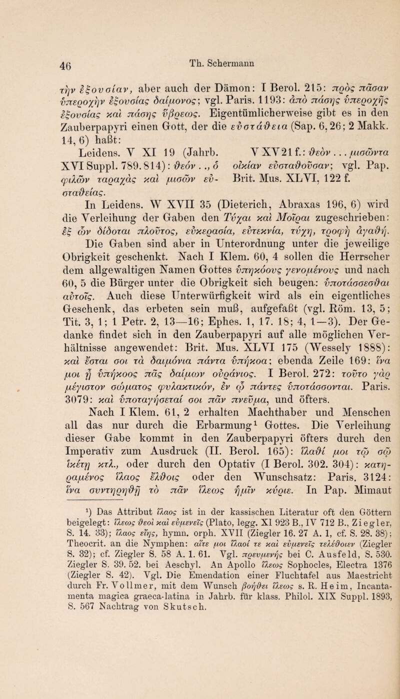 ri]v stgovolav, aber auch der Damon: I Berol. 215: ngog jidoav vnsgoyrjv igovoiag daijuovog; vgl. Paris. 1193: and naorjg vnsQoyrjg s^ovoiag xal naorjg vpgscog. Eigentiimlicherweise gibt es in den Zauberpapyri einen Gott, der die sv ox aft eta (Sap. 6,26; 2 Makk. 14, 6) habt: Leidens. Y XI 19 (Jahrb. Y XY21 f.: fteov ... /uocdvxa XYI Suppl. 789. 814): fisov . 6 olxiav svoxafiovoav; vgl. Pap. xpiXcbv xagaydg xal /lugcov sv- Brit. Mus. XLYI, 122 f. oxa'd'siag. In Leidens. W XYII 35 (Dieterich, Abraxas 196, 6) wird die Yerleihung der Gaben den Tvyai xal Moigai zugeschrieben: s£ wv didoxai nXovxog, svxsgaoia, svxsxvia, xvyxj, xgocpp ayaftrj. Die Gaben sind aber in Unterordnung unter die jeweilige Obrigkeit geschenkt. Xach I Klem. 60, 4 sollen die Herrscher dem allgewaltigen Xamen Gottes vnrjxoovg ysvojusvovg und nach 60, 5 die Burger unter die Obrigkeit sich beugen-: vnoxdoosodai avxdig. Auch diese Unterwiirfigkeit wird als ein eigentliches Geschenk, das erbeten sein muB, aufgefabt (vgl. Rom. 13,5; Tit. 3, 1; 1 Petr. 2, 13—16; Ephes. 1, 17. 18; 4, 1—3). Der Ge- danke findet sich in den Zauberpapyri auf alle moglichen Yer- haltnisse angewendet: Brit. Mus. XLYI 175 (Wessely 1888): xal soxai ooi xd daijuovia ndvxa vnijxoa; ebenda Zeile 169: iva juot fj vnrjxoog nag daijucov ovgdviog. I Berol. 272: xovxo ydg jusyioxov oobjuaxog cpvXaxxixov, sv cp ndvxsg vnoxdooovxai. Paris. 3079: xal vnoxayi^osxa'i ooi ndv nvsvjua, und ofters. Nach I Klem. 61, 2 erhalten Machthaber und Menschen all das nur durch die Erbarmung1 Gottes. Die Yerleihung dieser Gabe kommt in den Zauberpapyri ofters durch den Imperativ zum Ausdruck (II. Berol. 165): Uadi /not xco oco Ixsxt] xxX., oder durch den Optativ (I Berol. 302. 304): xaxp- Qa/usvog TXaog sXftoig oder den 'VYunschsatz: Paris. 3124: iva ovvxr]Q7]'&f] xo ndv iXsoog fj/ulv xvqis. In Pap. Mimaut 9 Das Attribut llaog ist in der kassischen Literator oft den Gottern beigelegt: ikscog fteoi xai ev/nevsTg (Plato, legg. XI 923 B., IV 712 B., Ziegler, S. 14. 33); llaog sfyg, hymn. orph. XVII (Ziegler 16. 27 A. 1, cf. S. 28. 38); Theocrit. an die Nymphen: airs f.ioi Tkaoi ts xai sv/uevsTg relefioiev (Ziegler S. 32); cf. Ziegler S. 58 A. 1. 61. Vgl. jiQsv/uevtfg bei C. Ausfeld, S. 530. Ziegler S. 39. 52. bei Aeschyl. An Apollo llscog Sophocles, Electra 1376 (Ziegler S. 42). Vgl. Die Emendation einer Flnchtafel aus Maestricht durch Fr. Vo lime r, mit dem Wunsch ftorj’&ei llscog s. R. Heim, Incanta- menta magica graeca-latina in Jahrb. fur klass. Philol. XIX Suppl. 1893, S. 567 Nachtrag von Skutsch.