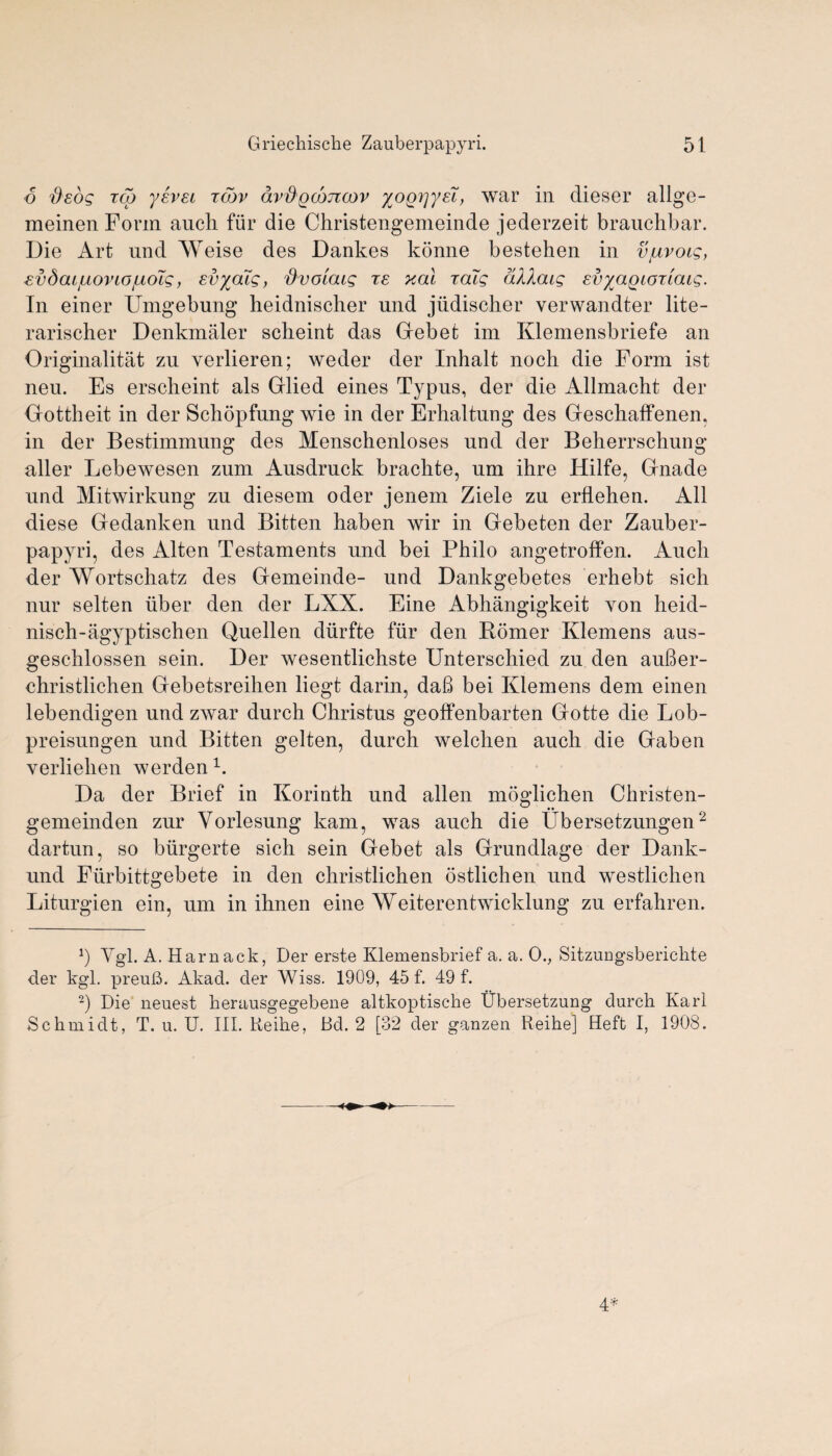 6 'Osog red yevEi tojv dvdgcojTcov xoQTjye'i, war in dieser allge- meinen Form auch fur die Christengemeinde jederzeit brauchbar. Die Art und Weise des Dankes konne bestehen in vjuvoig, evdac/uoriojiioZg, svyaig, fivoiaig te xal raig a/IXoug EvyagioTiaig. In einer Umgebung heidnischer und jiidischer verwandter lite- rarischer Denkmaler sclieint das Gebet im Klemensbriefe an Originalitat zu verlieren; weder der Inhalt noch die Form ist neu. Es erscheint als Glied eines Typus, der die Allmacht der Gottheit in der Schopfung wie in der Erhaltung des Geschaffenen, in der Bestimmung des Menschenloses und der Beherrschung aller Lebewesen zum Ausdruck brachte, um ihre Hilfe, Gnade und Mitwirkung zu diesem oder jenem Ziele zu erflehen. All diese Gedanken und Bitten haben wir in Gebeten der Zauber¬ papyri, des Alten Testaments und bei Philo angetroffen. Auch der AYortschatz des Gemeinde- und Dankgebetes erhebt sich nur selten iiber den der LXX. Eine Abhangigkeit von heid- nisch-agyptischen Quellen diirfte fur den Romer Klemens aus- geschlossen sein. Der wesentlichste Unterschied zu den auBer- christlichen Gebetsreihen liegt darin, daB bei Klemens dem einen lebendigen und zwar durch Christus geoffenbarten Gotte die Lob- preisungen und Bitten gelten, durch welchen auch die Gaben verliehen werden1. Da der Brief in Korinth und alien moglichen Christen- gemeinden zur Vorlesung kam, was auch die Ubersetzungen2 dartun, so biirgerte sich sein Gebet als Grundlage der Dank- und Fiirbittgebete in den christlichen ostlichen und westlichen Liturgien ein, um in ihnen eine Weiterentwicklung zu erfahren. Ygl. A. Harnack, Der erste Klemensbrief a. a. Ov Sitzungsberichte der kgl, preuB. Akad. der Wiss. 1909, 45 f. 49 f. 2) Die neuest lierausgegebene altkoptische Ubersetzung durch Karl Schmidt, T. u. U. III. Reihe, Bd. 2 [32 der ganzen Reihe] Heft I, 1908.