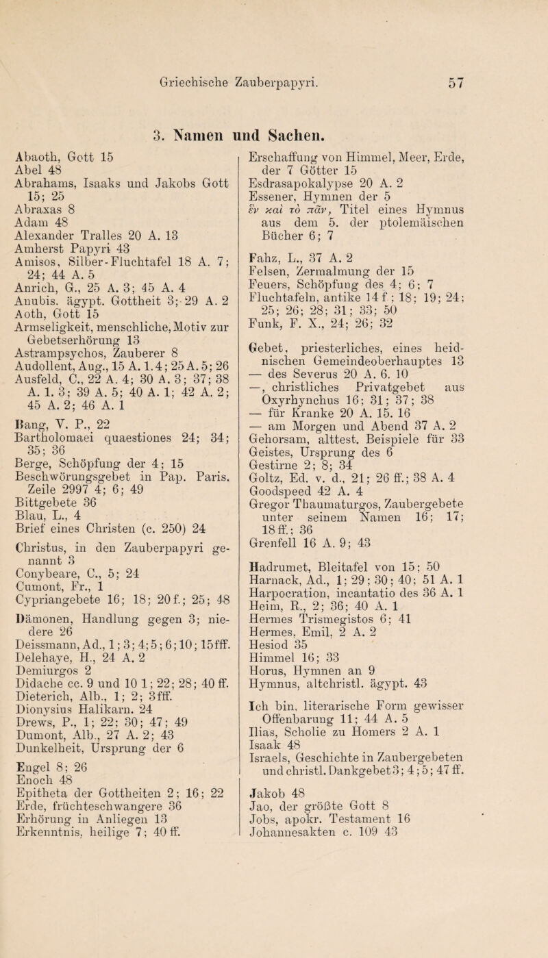 3. Namen und Saclien. Abaoth, Gott 15 Abel 48 Abrahams, Isaaks und Jakobs Gott 15; 25 Abraxas 8 Adam 48 Alexander Tralles 20 A. 13 Amherst Papyri 43 Amisos, Silber-Fluchtafel 18 A. 7; 24; 44 A. 5 Anrich, G., 25 A. 3; 45 A. 4 Anubis. agypt. Gottheit 3; 29 A. 2 Aoth, Gott 15 Armseligkeit, menschliche, Motiv zur Gebetserliorung 13 Astrampsychos, Zauberer 8 Audollent, Aug., 15 A. 1.4; 25 A. 5; 26 Ausfeld, C., 22 A. 4; 30 A. 3; 37; 38 A. 1. 3; 39 A. 5; 40 A. 1; 42 A. 2; 45 A. 2; 46 A. 1 Bang, Y. P., 22 Bartholomaei cjuaestiones 24; 34; 35; 36 Berge, Schopfung der 4; 15 Beschworungsgebet in Pap. Paris. Zeile 2997 4; 6; 49 Bittgebete 36 Blau, L., 4 Brief eines Christen (c. 250) 24 C’hristus, in den Zauberpapyri ge- nannt 8 Conybeare, C., 5; 24 Cumont, Fr., 1 Cypriangebete 16; 18; 20 f.; 25; 48 Damonen, Handlung gegen 3; nie- dere 26 Deissmann, Ad., 1; 3; 4;5; 6; 10; 15fff. Delehaye, H., 24 A. 2 Demiurgos 2 Didache cc. 9 und 10 1; 22; 28; 40 ff. Dieterich, Alb., 1; 2; Bfff. Dionysius Halikarn. 24 Drews, P., 1; 22; 30; 47; 49 Dumont, Alb., 27 A. 2; 43 Dunkelheit, Ursprung der 6 Engel 8; 26 Enoch 48 Epitheta der Gottheiten 2; 16; 22 Erde, friichteschwangere 36 Erhorung in Anliegen 13 Erkenntnis, heilige 7; 40 ff. Erschaffung von Himmel, Meer, Erde, der 7 Gotter 15 Esdrasapokalypse 20 A. 2 Essener, Hymnen cler 5 £v xai to nav, Titel eines Hymnus aus dem 5. der ptolemaischen Bucher 6; 7 Fahz, L., 37 A. 2 Felsen, Zermalmung der 15 Feuers, Schopfung des 4; 6; 7 Fluchtafeln, antike 14 f ; 18; 19; 24; 25; 26; 28; 31; 33; 50 Funk, F. X, 24; 26; 32 Gebet, priesterliches, eines heid- nischen Gemeindeoberhauptes 13 — des Severus 20 A. 6. 10 —, christliches Privatgebet aus Oxyrhynchus 16; 31; 37; 38 — fur Kranke 20 A. 15. 16 — am Morgen und Abend 37 A. 2 Gehorsam, alttest. Beispiele fiir 33 Geistes, Ursprung des 6 Gestirne 2; 8; 34 Goltz, Ed. v. d., 21; 26 ff.; 38 A. 4 Goodspeed 42 A. 4 Gregor Thaumaturgos, Zaubergebete unter seinem Namen 16; 17; 18ff.; 36 Grenfell 16 A. 9; 43 Hadrumet, Bleitafel von 15; 50 Harnack, Ad., 1; 29; 30; 40; 51 A. 1 Harpocration, incantatio des 36 A. 1 Heim, R., 2; 36; 40 A. 1 Hermes Trismegistos 6; 41 Hermes, Emil, 2 A. 2 Hesiod 35 Himmel 16; 33 Horus, Hymnen an 9 Hymnus, altchristl. agypt. 43 Ich bin, literarische Form gewisser Offenbarung 11; 44 A. 5 Ilias, Scholie zu Homers 2 A. 1 Isaak 48 Israels, Geschichte in Zaubergebeten und christl. Dankgebet 3; 4; 5; 47 ff. Jakob 48 Jao, der groBte Gott 8 Jobs, apokr. Testament 16 Johannesakten c. 109 43