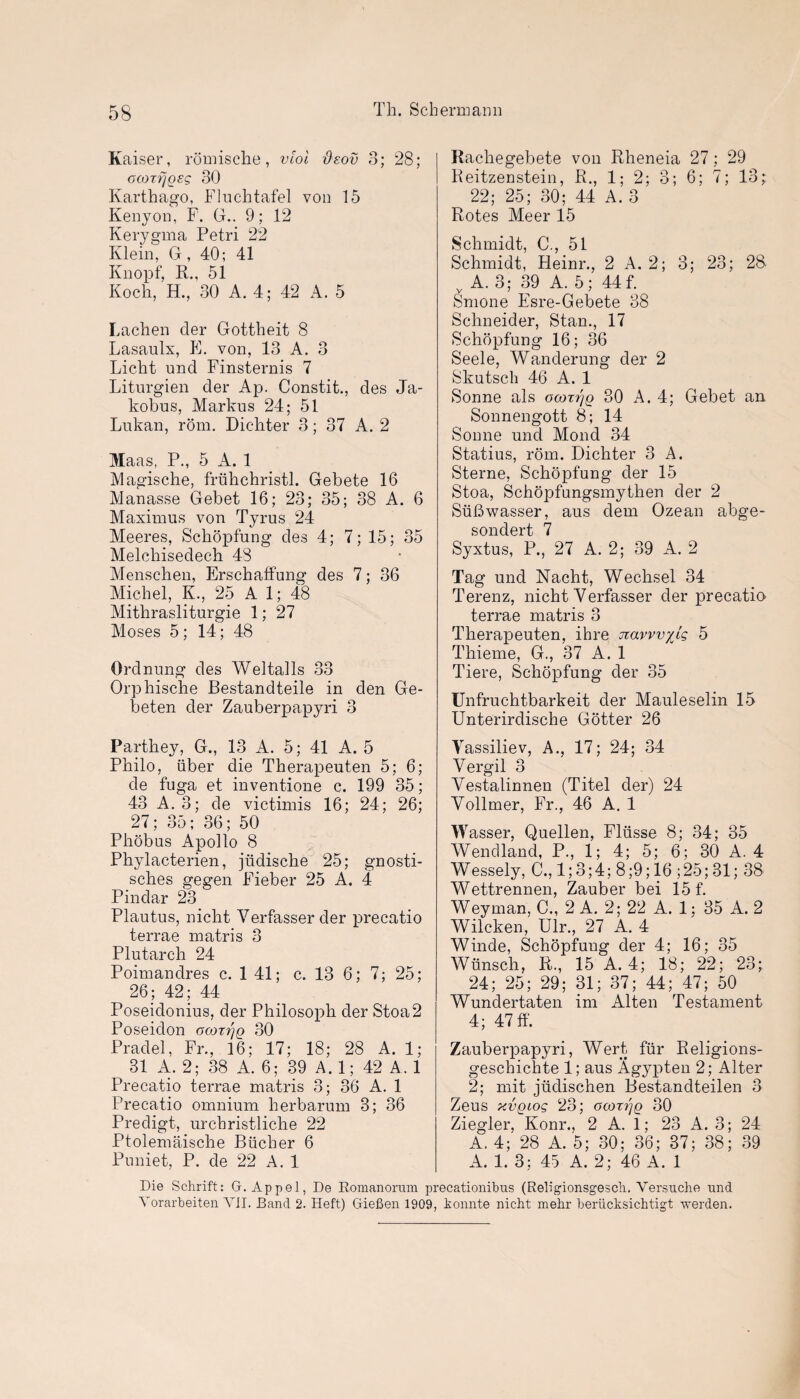 Kaiser, romische, viol deov 3; 28; ocozr/gsg 30 Karthago, Fluchtafel von 15 Kenyon, F. G.. 9; 12 Kerygma Petri 22 Klein, G, 40; 41 Knopf, R., 51 Koch, H., 30 A. 4; 42 A. 5 Lachen tier Gottheit 8 Lasaulx, E. von, 13 A. 3 Licht und Finsternis 7 Liturgien der Ap. Constit., des Ja- kobus, Markus 24; 51 Lukan, rom. Dichter 3; 37 A. 2 Maas, P., 5 A. 1 Magische, friihchristl. Gebete 16 Manasse Gebet 16; 23; 35; 38 A. 6 Maximus von Tyrus 24 Meeres, Schopfung des 4; 7; 15; 35 Melchisedech 48 Menschen, Erschaffung des 7; 36 Michel, K., 25 A 1; 48 Mithrasliturgie 1; 27 Moses 5; 14; 48 Ordnung des Weltalls 33 Orphische Bestandteile in den Ge- beten der Zauberpapyri 3 Parthey, G., 13 A. 5; 41 A. 5 Philo, iiber die Therapeuten 5; 6; de fuga et inventione c. 199 35; 43 A. 3; de victimis 16; 24; 26; 27; 35; 36; 50 Phobus Apollo 8 Phylacterien, jiidische 25; gnosti- sches gegen Fieber 25 A. 4 Pindar 23 Plautus, nicht Verfasserder precatio terrae matris 3 Plutarch 24 Poimandres c. 1 41; c. 13 6; 7; 25; 26 ; 42; 44 Poseidonius, der Philosoph der Stoa2 Poseidon ocozijg 30 Pradel, Fr., 16; 17; 18; 28 A. 1; 31 A. 2; 38 A. 6; 39 A. 1; 42 A. 1 Precatio terrae matris 3; 36 A. 1 Precatio omnium herbarum 3; 36 Predigt, urchristliche 22 Ptolemaische Bucher 6 Puniet, P. de 22 A. 1 Rachegebete von Rheneia 27; 29 Reitzenstein, R., 1; 2; 3; 6; 7; 13;. 22; 25; 30; 44 A. 3 Rotes Meer 15 Schmidt, C., 51 Schmidt, Heinr., 2 A. 2; 3; 23; 28 A. 3; 39 A. 5; 44f. Smone Esre-Gebete 38 Schneider, Stan., 17 Schopfung 16; 36 Seele, Wanderung der 2 Skutsch 46 A. 1 Sonne als ocozrjg 30 A. 4; Gebet an Sonnengott 8; 14 Sonne und Mond 34 Statius, rom. Dichter 3 A. Sterne, Schopfung der 15 Stoa, Schopfungsmythen der 2 Siifiwasser, aus dem Ozean abge- sondert 7 Syxtus, P., 27 A. 2; 39 A. 2 Tag und Nacht, Wechsel 34 Terenz, nicht Yerfasser der precatio> terrae matris 3 Therapeuten, ihre navvviig 5 Tliieme, G., 37 A. 1 Tiere, Schopfung der 35 Unfruchtbarkeit der Mauleselin 15 Unterirdische Gotter 26 Yassiliev, A., 17; 24; 34 Vergil 3 Vestalinnen (Titel der) 24 Yollmer, Fr., 46 A. 1 Wasser, Quellen, Fliisse 8; 34; 35 Wendland, P., 1; 4; 5; 6; 30 A. 4 Wessely, C., 1; 3; 4; 8 ;9; 16 ; 25; 31; 38 Wettrennen, Zauber bei 15 f. Weyman, C., 2 A. 2; 22 A. 1; 35 A. 2 Wilcken, Ulr., 27 A. 4 Winde, Schopfung der 4; 16; 35 Wiinsch, R., 15 A. 4; 18; 22; 23; 24; 25; 29; 31; 37; 44; 47; 50 Wundertaten im Alten Testament 4; 47 ff. Zauberpapyri, Wert fur Religions- geschichte 1; aus Agypten 2; Alter 2; mit jiidischen Bestandteilen 3 Zeus xvgiog 23; ocozrjg 30 Ziegler, Konr., 2 A. 1; 23 A. 3; 24 A. 4; 28 A. 5; 30; 36; 37; 38; 39 A. 1. 3; 45 A. 2; 46 A. 1 Die Schrift: G. Appel, De Romanorum precationibus (Religionsgesch. Yersuche und Yorarbeiten VII. Band 2. Heft) Giefien 1909, konnte nicht mehr beriicksichtigt werden.