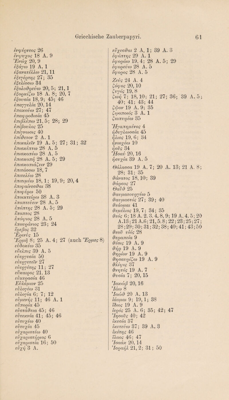 ivcpsgvsog 26 evxpvyog 18 A. 9 ’Evdoy 20, 9 itgdyco 19 A. 1 EtgavaxsXXco 21, 11 slgEysgxrjg 27; 35 SgsXlooco 34 EtgoXodgsvco 20, 5; 21, 1 igogxldoo 18 A. 8; 20, 7 igovola 18,9; 45; 46 EJtayysUa 20,14 snaxovco 27; 47 Ejiacpgodioia 45 EmftXknoo 21, 5; 28; 29 ETllftovXog 25 ETilyvcooig 40 sjzUXsxov 2 A. 1 ejilxolIeTv 19 A. 5; 27; 31; 32 EJUOXEjIXCjO 28 A. 5 EJIIOXOjTEOO 28 A. 5 Ejuoxojzrj 28 A. 5; 29 sjuoxomd^Eiv 29 Emrdooco 18, 7 ejuxsXeco 28 EJUTI/LIECQ 18,1; 19, 9; 20, 4 EJlUpaLVEO'&CU 38 EJZiqpEQCO 50 EJIOIXTELQCO 38 A. 3 EJZOJIXSVSIV 28 A. 5 EJioTixrjg 28 A. 5; 29 sjiojixog 28 ETioxpiog 28 A. 5 Ejiovgdviog 23; 24 ’dgsftog 32 3Egivvg 15 'Eg/nfj 8; 25 A. 4; 27 (auch 'Egfisg 8) Evdoxsco 35 svsXmg 39 A. 5 svsgysola 50 svsgysxsTv 27 sv£gy£X7]g 11; 27 svxaigog 21,13 Evxsgaota 46 EvXdf.icov 25 EvXoyeco 31 EvXoyia 6; 7; 12 EV/XEvrjg 11; 46 A. 1 sxmogta 45 svoxdi'&Eia 45; 46 Evxsxvla 41; 45; 46 Evxvysco 40 svxvyla 45 svyagioxsco 40 svyagioxftgiog 6 svyagioxla 16; 50 svysodcu 2 A. 1; 39 A. 3 Ecpojzxrjg 29 A. 1 icpogdco 19,4; 28 A. 5; 29 Ecpogsvco 28 A. 5 Ecpogog 28 A. 5 ZEvg 24 A. 4 Coqpog 20,10 Cvydg 19, 8 Cco?j 7; 18,10; 21; 27; 36; 39 A. 5; 40; 41; 43; 44 dgoov 19 A. 9; 35 Ccgojzoiog 3 A. 1 £cojivgsco 35 1Hyajtrjfisvog 4 r/dvyXcooola 45 r'jXiog 19, 6; 34 rjvioysao 10 ftovg 34 Hoav 20,16 rjovyta 39 A. 5 OdXaooa 19 A. 7; 20 A. 13; 21 A. 8; 28; 31; 35 {Xdvaxog 18, 10; 39 fldgoog 27 Oavd’ 25 d'avf.iaxovgyEco 5 'dav/naoxog 27; 39; 40 fisdo/Liai 41 ■dspLEXiog 19, 7; 34; 35 '&s6g 6; 18 A. 2. 3. 4. 8. 9; 19 A. 4. 5; 20 A. 13; 21 A.6; 21, 5.8; 22; 23; 25; 27; 28; 29; 30; 31; 32; 38; 40; 41; 43; 50 '&eov vlog 28 fisgcuzsia 9 'd'soig 19 A. 9 g 19 A. 9 fixigiov 19 A. 9 {XrjoavgL^M 19 A. 9 'OXixjJLg 37 fiv^xog 19 A. 7 dvoia 7; 20, 15 ’lax do ft 20,16 ’Id co 8 ’Iadjd' 20 A. 13 Ido^iai 9; 19, 1; 38 I'd tog 19 A. 9 Isgog 25 A. 6; 35; 42; 47 ’E'joovg 40; 42 lx eg la 37 Ixexevco 37; 39 A. 3 IxEX'rjg 46 i'Xaog 46; 47 ’Ioadx 20, 14