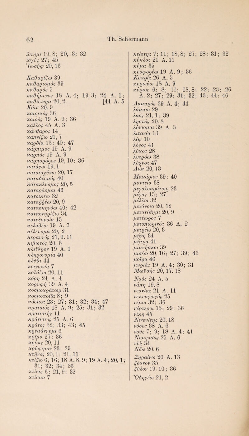 i'oxrjpu 19, 8; 20, 3; 32 to/vs 27; 45 ’Icoorjq? 20,16 KadaglCoo 39 xadagtofiog 39 x ad agog 5 xadqftsvog 18 A. 4; 19, 3; 24 A. 1; xadloxrjfu 20, 2 [44 A. 5 Kdiv 20, 9 xatgtxog 36 xatgog 19 A. 9; 36 xdXXog 45 A. 3 xdvdagog 14 x anvil, oo 21, 7 xagdla 13; 40; 47 xagju/uog 19 A. 9 xagjzog 19 A. 9 xagjtogogog 19, 10; 36 xaxayco 19, 1 xazatoyvvoo 20, 17 xazadso/uog 40 xazaxXvo/udg 20, 5 xaxagdofiai 46 xazoixeoo 32 xaxaggeco 20, 9 xaxaoxip’ooo 40; 42 xaxaoxijgiCco 34 xazstgovola 15 xsXadsoo 19 A. 7 xsXsvofxa 20, 2 xsgavvog 21,9.11 xifioozog 20, 6 xXsTdgov 19 A. 1 xXrjgovo/xla 40 xXvdi 44 xotvoovla 7 xoXdQco 20, 11 xogg 24 A. 4 xogvcpr] 39 A. 4 xoo/uoxgaxcog 31 xoo/uojxoua 8; 9 xdo/uog 23; 27; 31; 32; 34; 47 xgaxacog 18 A. 9; 25; 31; 32 xgaxioxrjg 11 xgdxtoxog 25 A. 6 xgdxog 32; 33; 43; 45 xgs/uavvvfM 6 xgifia 27; 36 xgioig 20, 11 xgvqufxov 23; 29 xzfjvog 20, 1; 21, 11 xxi^w 6; 16; 18 A. 8. 9; 19 A. 4; 20, 1; 31; 32; 34; 36 xxioig 6; 21, 9; 32 xzLOfia 7 xxloxi'jg 7; 11; 18,8; 27; 28; 31; 32 xvxlog 21 A. 11 xv/xa 35 xvoxpogeoo 19 A. 9; 36 Kvjigig 26 A. 5 xvgisvco 18 A. 9 xvgiog 6; 8; 11; 18,8; 22; 23; 26 A. 2; 27; 29; 31; 32; 43; 44; 46 Aafjjigog 39 A. 4; 44 Xd/Lijxco 29 Xaog 21, 1; 39 Xr\oxr\g 20. 8 Xiooo/nai 39 A. 3 X ix avia 13 Xkp 10 Xoyog 41 Xvxog 28 Xvxgooj 38 Xvryvog 47 Acdx 20, 13 Maxagtog 39; 40 /xavxela 38 /xsyaXoxgaxajg 23 /usyag 15; 27 fxeXXoi 32 fxsxdvoia 20, 12 ft ex o.x IdX] /UL 20, 9 fxexeogog 7 ftEXOJicogtvog 36 A. 2 fisxgEO) 20, 3 ixrjvr] 34 lirjxga 41 fufnn]oxco 39 fuoEoo 20,16; 27; 39; 46 /xotga 46 fivgidg 19 A. 4; 30; 31 Mcovoijg 20, 17. 18 Nadg 24 A. 5 ram] 19. 8 VEavlag 21 A. 11 vExvaycoyog 25 vEfioj 32; 36 vsgxEgot 15; 29; 36 vlx vj 45 NtVEvlxrjg 20, 18 vooog 38 A. 6 vovg 7; 9; 18 A. 4; 41 JSvfiqpaiog 25 A. 6 vv^ 34 Nods 20, 6 SrjgalvM 20 A. 13 gdavov 35 'gvXov 19, 10; 36 cOdx]ysco 21, 2