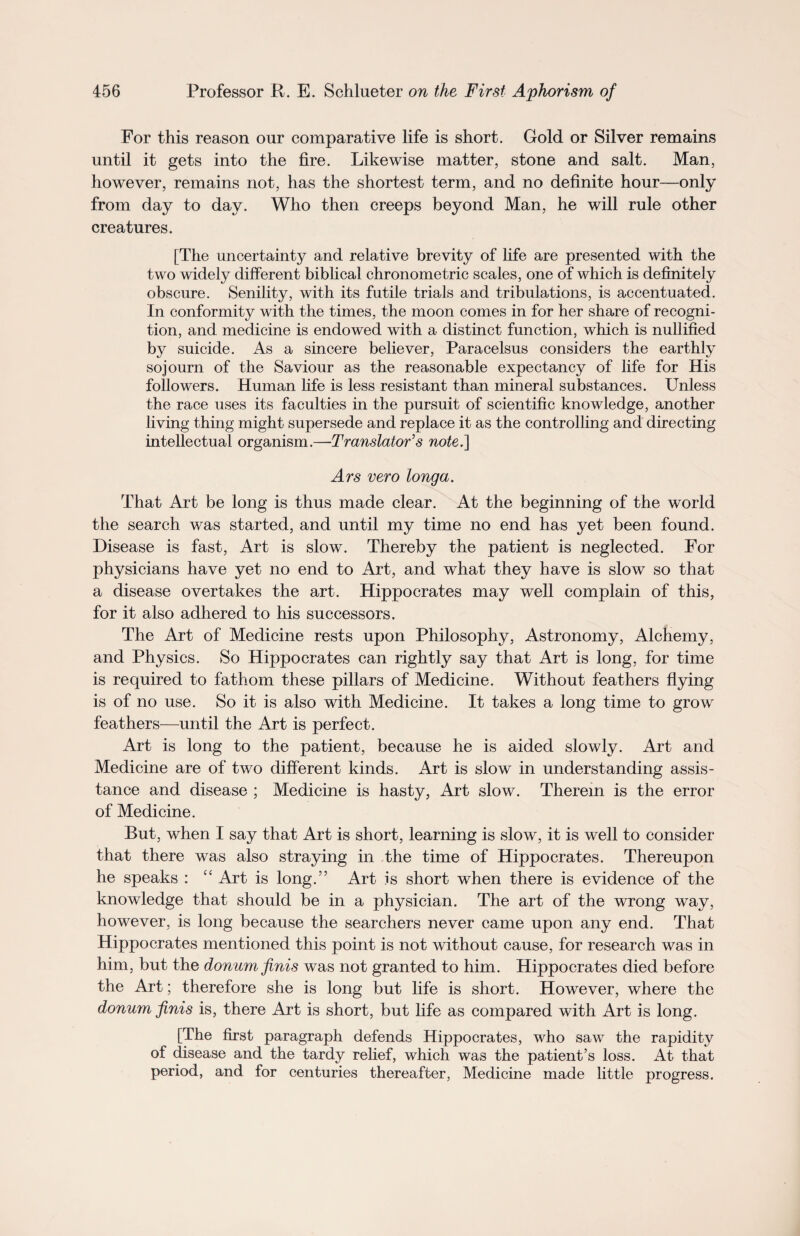 For this reason our comparative life is short. Gold or Silver remains until it gets into the fire. Likewise matter, stone and salt. Man, however, remains not, has the shortest term, and no definite hour—only from day to day. Who then creeps beyond Man, he will rule other creatures. [The uncertainty and relative brevity of life are presented with the two widely different biblical chronometric scales, one of which is definitely obscure. Senility, with its futile trials and tribulations, is accentuated. In conformity with the times, the moon comes in for her share of recogni¬ tion, and medicine is endowed with a distinct function, which is nullified by suicide. As a sincere believer, Paracelsus considers the earthly sojourn of the Saviour as the reasonable expectancy of life for His followers. Human life is less resistant than mineral substances. Unless the race uses its faculties in the pursuit of scientific knowledge, another living thing might supersede and replace it as the controlling and directing intellectual organism.—-Translator’s note,] Ars vero longa. That Art be long is thus made clear. At the beginning of the world the search was started, and until my time no end has yet been found. Disease is fast, Art is slow. Thereby the patient is neglected. For physicians have yet no end to Art, and what they have is slow so that a disease overtakes the art. Hippocrates may well complain of this, for it also adhered to his successors. The Art of Medicine rests upon Philosophy, Astronomy, Alchemy, and Physics. So Hippocrates can rightly say that Art is long, for time is required to fathom these pillars of Medicine. Without feathers flying is of no use. So it is also with Medicine. It takes a long time to grow feathers—until the Art is perfect. Art is long to the patient, because he is aided slowly. Art and Medicine are of two different kinds. Art is slow in understanding assis¬ tance and disease ; Medicine is hasty, Art slow. Therein is the error of Medicine. But, when I say that Art is short, learning is slow, it is well to consider that there was also straying in the time of Hippocrates. Thereupon he speaks : “ Art is long.” Art is short when there is evidence of the knowledge that should be in a physician. The art of the wrong way, however, is long because the searchers never came upon any end. That Hippocrates mentioned this point is not without cause, for research was in him, but the donum finis was not granted to him. Hippocrates died before the Art; therefore she is long but life is short. However, where the donum finis is, there Art is short, but life as compared with Art is long. [The first paragraph defends Hippocrates, who saw the rapidity of disease and the tardy relief, which was the patient’s loss. At that period, and for centuries thereafter, Medicine made little progress.