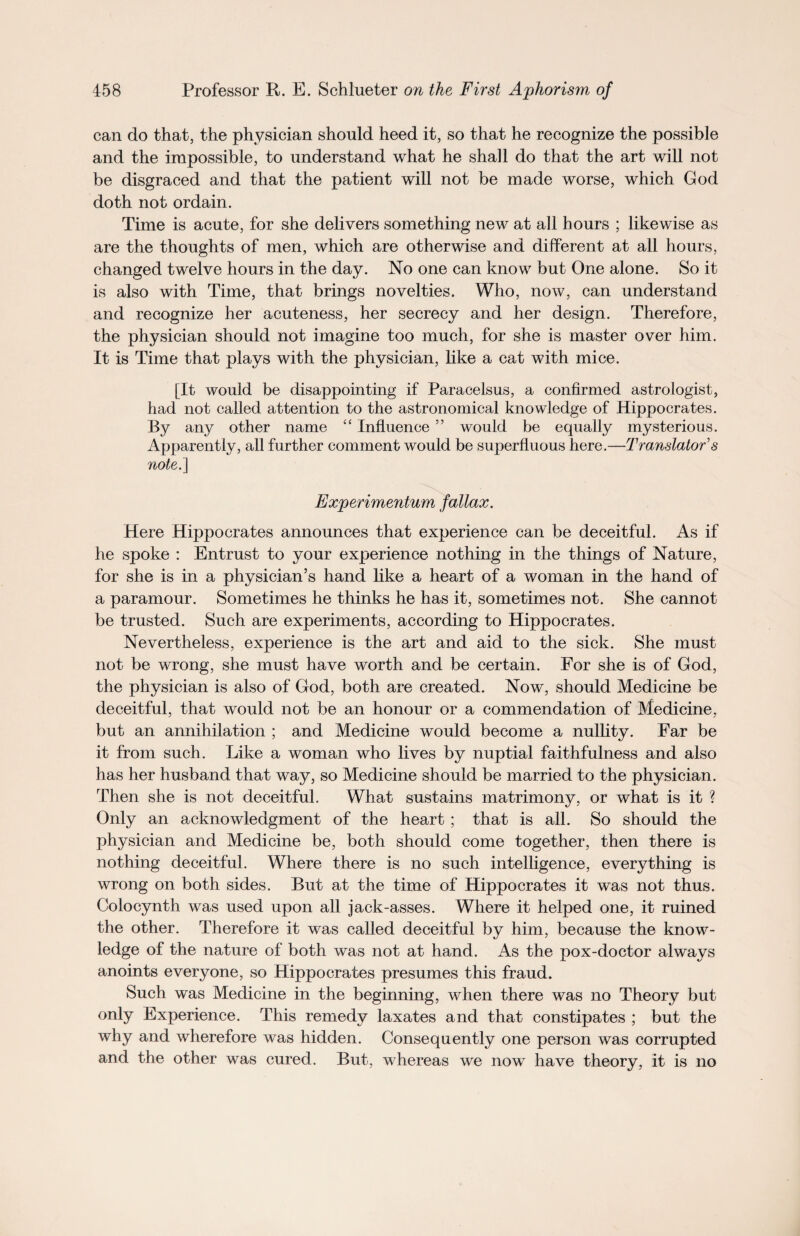 can do that, the physician should heed it, so that he recognize the possible and the impossible, to understand what he shall do that the art will not be disgraced and that the patient will not be made worse, which God doth not ordain. Time is acute, for she delivers something new at all hours ; likewise as are the thoughts of men, which are otherwise and different at all hours, changed twelve hours in the day. No one can know but One alone. So it is also with Time, that brings novelties. Who, now, can understand and recognize her acuteness, her secrecy and her design. Therefore, the physician should not imagine too much, for she is master over him. It is Time that plays with the physician, like a cat with mice. [It would be disappointing if Paracelsus, a confirmed astrologist, had not called attention to the astronomical knowledge of Hippocrates. By any other name “ Influence ” would be equally mysterious. Apparently, all further comment would be superfluous here.—Translator’s note.] Experimentum fallax. Here Hippocrates announces that experience can be deceitful. As if he spoke : Entrust to your experience nothing in the things of Nature, for she is in a physician’s hand like a heart of a woman in the hand of a paramour. Sometimes he thinks he has it, sometimes not. She cannot be trusted. Such are experiments, according to Hippocrates. Nevertheless, experience is the art and aid to the sick. She must not be wrong, she must have worth and be certain. For she is of God, the physician is also of God, both are created. Now, should Medicine be deceitful, that would not be an honour or a commendation of Medicine, but an annihilation ; and Medicine would become a nullity. Far be it from such. Like a woman who lives by nuptial faithfulness and also has her husband that way, so Medicine should be married to the physician. Then she is not deceitful. What sustains matrimony, or what is it ? Only an acknowledgment of the heart ; that is all. So should the physician and Medicine be, both should come together, then there is nothing deceitful. Where there is no such intelligence, everything is wrong on both sides. But at the time of Hippocrates it was not thus. Colocynth was used upon all jack-asses. Where it helped one, it ruined the other. Therefore it was called deceitful by him, because the know¬ ledge of the nature of both was not at hand. As the pox-doctor always anoints everyone, so Hippocrates presumes this fraud. Such was Medicine in the beginning, when there was no Theory but only Experience. This remedy laxates and that constipates ; but the why and wherefore was hidden. Consequently one person was corrupted and the other was cured. But, whereas we now have theory, it is no