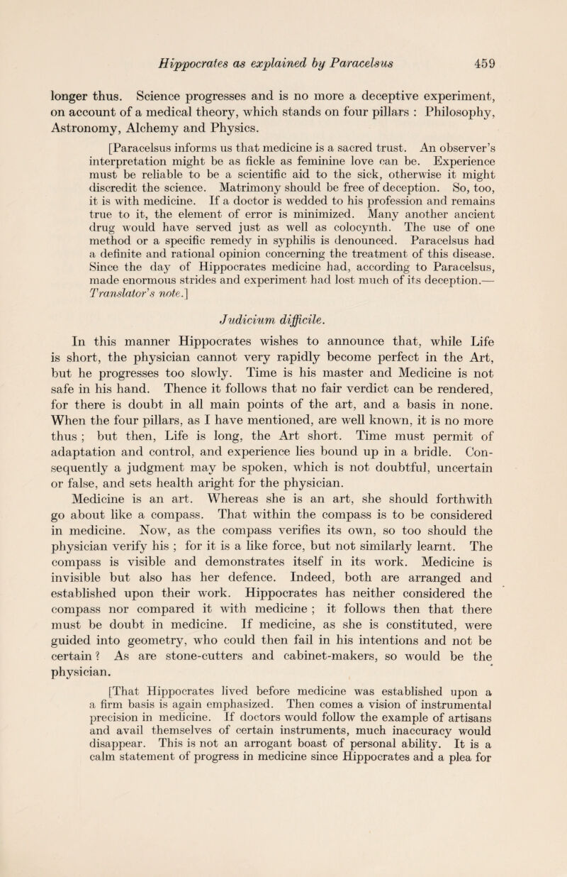longer thus. Science progresses and is no more a deceptive experiment, on account of a medical theory, which stands on four pillars : Philosophy, Astronomy, Alchemy and Physics. [Paracelsus informs us that medicine is a sacred trust. An observer’s interpretation might be as fickle as feminine love can be. Experience must be reliable to be a scientific aid to the sick, otherwise it might discredit the science. Matrimony should be free of deception. So, too, it is with medicine. If a doctor is wedded to his profession and remains true to it, the element of error is minimized. Many another ancient drug would have served just as well as colocynth. The use of one method or a specific remedy in syphilis is denounced. Paracelsus had a definite and rational opinion concerning the treatment of this disease. Since the day of Hippocrates medicine had, according to Paracelsus, made enormous strides and experiment had lost much of its deception.— Translator's note.] Judicium difficile. In this manner Hippocrates wishes to announce that, while Life is short, the physician cannot very rapidly become perfect in the Art, but he progresses too slowly. Time is his master and Medicine is not safe in his hand. Thence it follows that no fair verdict can be rendered, for there is doubt in all main points of the art, and a basis in none. When the four pillars, as I have mentioned, are well known, it is no more thus ; but then, Life is long, the Art short. Time must permit of adaptation and control, and experience lies bound up in a bridle. Con¬ sequently a judgment may be spoken, which is not doubtful, uncertain or false, and sets health aright for the physician. Medicine is an art. Whereas she is an art, she should forthwith go about like a compass. That within the compass is to be considered in medicine. Now, as the compass verifies its own, so too should the physician verify his ; for it is a like force, but not similarly learnt. The compass is visible and demonstrates itself in its work. Medicine is invisible but also has her defence. Indeed, both are arranged and established upon their work. Hippocrates has neither considered the compass nor compared it with medicine ; it follows then that there must be doubt in medicine. If medicine, as she is constituted, were guided into geometry, who could then fail in his intentions and not be certain ? As are stone-cutters and cabinet-makers, so would be the 0 physician. [That Hippocrates lived before medicine was established upon a a firm basis is again emphasized. Then comes a vision of instrumental precision in medicine. If doctors would follow the example of artisans and avail themselves of certain instruments, much inaccuracy would disappear. This is not an arrogant boast of personal ability. It is a calm statement of progress in medicine since Hippocrates and a plea for