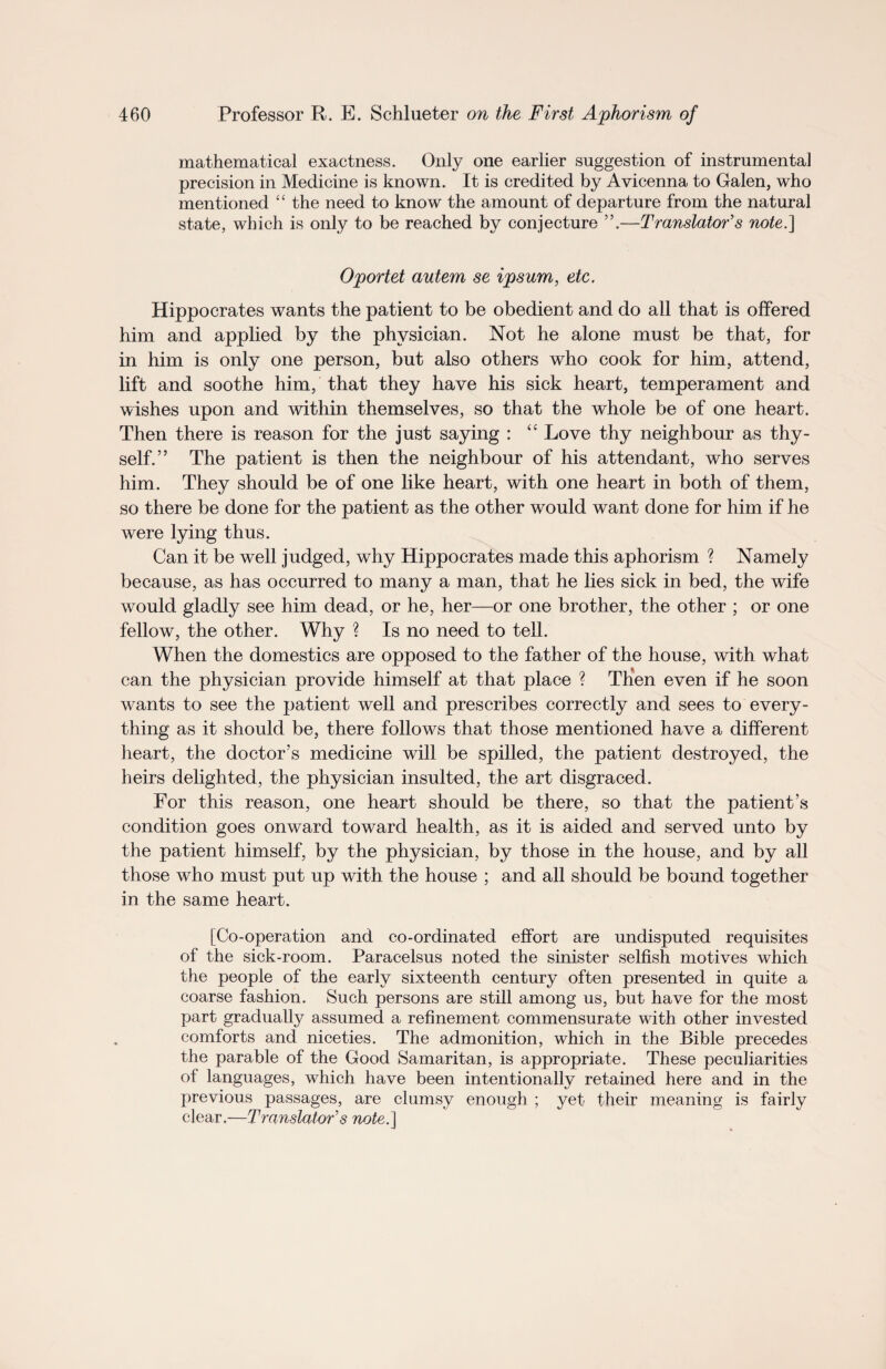 mathematical exactness. Only one earlier suggestion of instrumental precision in Medicine is known. It is credited by Avicenna to Galen, who mentioned “ the need to know the amount of departure from the natural state, which is only to be reached by conjecture ”.—Translator's note.\ Oportet autem se ipsum, etc. Hippocrates wants the patient to be obedient and do all that is offered him and applied by the physician. Not he alone must be that, for in him is only one person, but also others who cook for him, attend, lift and soothe him, that they have his sick heart, temperament and wishes upon and within themselves, so that the whole be of one heart. Then there is reason for the just saying : “ Love thy neighbour as thy¬ self.” The patient is then the neighbour of his attendant, who serves him. They should be of one like heart, with one heart in both of them, so there be done for the patient as the other would want done for him if he were lying thus. Can it be well judged, why Hippocrates made this aphorism ? Namely because, as has occurred to many a man, that he lies sick in bed, the wife would gladly see him dead, or he, her—or one brother, the other ; or one fellow, the other. Why ? Is no need to tell. When the domestics are opposed to the father of the house, with what can the physician provide himself at that place ? Then even if he soon wants to see the patient well and prescribes correctly and sees to every¬ thing as it should be, there follows that those mentioned have a different heart, the doctor’s medicine will be spilled, the patient destroyed, the heirs delighted, the physician insulted, the art disgraced. For this reason, one heart should be there, so that the patient’s condition goes onward toward health, as it is aided and served unto by the patient himself, by the physician, by those in the house, and by all those who must put up with the house ; and all should be bound together in the same heart. [Co-operation and co-ordinated effort are undisputed requisites of the sick-room. Paracelsus noted the sinister selfish motives which the people of the early sixteenth century often presented in quite a coarse fashion. Such persons are still among us, but have for the most part gradually assumed a refinement commensurate with other invested comforts and niceties. The admonition, which in the Bible precedes the parable of the Good Samaritan, is appropriate. These peculiarities of languages, which have been intentionally retained here and in the previous passages, are clumsy enough ; yet their meaning is fairly clear.—Translator's note.]