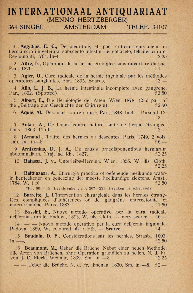 INTERNATIONAL ANTIQUARIAAT (MENNO HERTZBERGER) 364 SINGEL AMSTERDAM TELEF. 34107 1 Aegidius, E. C., De pleuritide, et, post criticum eius diem, in hernia scrpti inveterata, subscento intestini ilei sphacelo, feliciter curato. Regiomonti, 1764. In-4. f2.25 2 Affre, E., Operation de la hernie etranglee sans ouverture du sac. Par., 1876. fl.— 3 Agier, G., Cure radicale de la hernie inguinale par les methodes operatoires sanglantes. Par., 1895. Boards. f3.— 4 Alin, L. ]. B., La hernie intestinale incomplete avec gangrene. Par., 1802. (Spotted). f3.50 5 Albert, E., Die Herniologie der Alten. Wien, 1878. (2nd part of the „Beitrage zur Geschichte der Chirurgie). f 2.50 6 Aquie, Al., Des anus contre nature. Par., 1848. In-4.—Hirsch I 12. f 3.— 7 Anker, A., De l’anus contre nature, suite de hernie etranglee. Laus., 1863. Cloth. f 2.— 8 [Arnaud], Traite, des hernies ou descentes. Paris, 1749. 2 vols. Calf, sm. in—8. f 6.— 9 Arntzenius, D. J. A., De causis praedisponentibus herniarum abdominalium. Traj. ad Rh., 1827. f2.25 10 Balassa, J. v., Unterleibs-Hernien. Wien, 1856. W. ills. Cloth. f 2.25 11 Balthazaar, A., Chirurgia practica of oefenende heelkunde waar- in kenteekenen en geneezing der meeste heelkundige ziektens. Amst., 1784. W. 1 pi. ' f 3.50 *Pp. 80—115: Beenbreuken; pp. 207—235: Breuken of scheursels. 12 Barrette, J., L’intervention chirurgicale dans les hernies etrang- lees, compliquees d’adherences ou de gangrene enterectomie et enterorrhaphie. Paris, 1883. f 1.50 13 Brzssini, E., Nuovo metodo operativo per la cura radicale dell’ernia crurale. Padova, 1893. W. pis. Cloth. — Very scarce. f6.— 14 -Nuovo metodo operativo per ia cura dell’ernia inguinale. Padova, 1889. W. coloured pis. Cloth. — Scarce. f 4.—1 15 Bauduin, D. F., Considerations sur les hernies. Strasb., 1803. In —4. f 2.50 16 Beaumont, M., Ueber die Brtiche. Nebst einer neuen Methode, alle Arten von Briichen, ohne Operation grundlich zu heilen. N. d. Fr. von J. C. Fleck. Weimar, 1839. Sm. in —8. f 2.25 — — Ueber die Briiche. N. d. Fr. Ilmenau, 1830. Sm. in —8. f 2.—