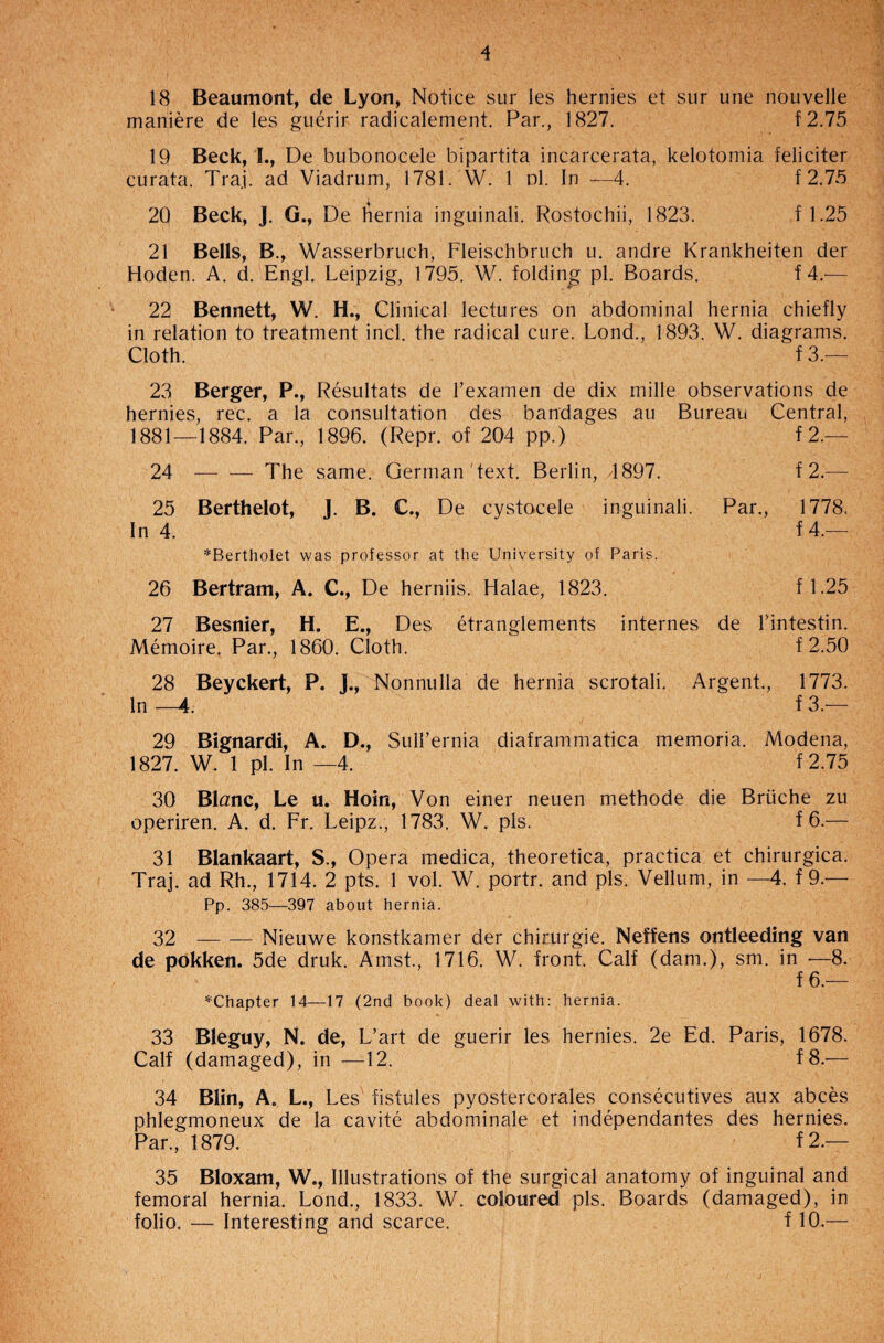 18 Beaumont, de Lyon, Notice sur les hernies et sur une nouvelle maniere de les guerir radicalement. Par., 1827. f 2.75 19 Beck, I., De bubonocele bipartita incarcerata, kelotomia feliciter curata. Tra.i. ad Viadrum, 1781. W. 1 d1. In —4. f 2.75 20 Beck, J. G., De hernia inguinali. Rostochii, 1823. f 1.25 21 Bells, B., Wasserbruch, Fleischbruch u. andre Krankheiten der Hoden. A. d. Engl. Leipzig, 1795. W. folding pi. Boards. f 4.— 22 Bennett, W. H., Clinical lectures on abdominal hernia chiefly in relation to treatment incl. the radical cure. Lond., 1893. W. diagrams. Cloth. f 3.— 23 Berger, P., Resultats de l’examen de dix mille observations de hernies, rec. a la consultation des bandages au Bureau Central, 1881—1884. Par., 1896. (Repr. of 204 pp.) f 2.— 24 — — The same. German text. Berlin, 4897. f 2.— 25 Berthelot, J. B. C., De cystocele inguinali. Par., In 4. *Bertholet was professor at the University of Paris. 1778. f 4.— 26 Bertram, A. C., De herniis. Halae, 1823. f 1.25 27 Besnier, H. E., Des etranglements internes de Tintestin. Memoire. Par., 1860. Cloth. f 2.50 28 Beyckert, P. J., Nonnulla de hernia scrotali. Argent., 1773. In-4. f 3.— 29 Bignardi, A. D., Sull’ernia diaframmatica memoria. Modena, 1827. W. 1 pi. In —4. f 2.75 30 Blnnc, Le u. Hoin, Von einer neuen methode die Briiche zu operiren. A. d. Fr. Leipz., 1783. W. pis. f 6.— 31 Blankaart, S., Opera medica, theoretica, practica et chirurgica. Traj. ad Rh., 1714. 2 pts. 1 vol. W. portr. and pis. Vellum, in —4. f 9.— Pp. 385—397 about hernia. 32 --Nieuwe konstkamer der chirurgie. Neffens ontleeding van de pokken. 5de druk. Amst., 1716. W. front. Calf (dam.), sm. in •—8. f 6.— ^Chapter 14—17 (2nd book) deal with: hernia. 33 Bleguy, N. de, L’art de guerir les hernies. 2e Ed. Paris, 1678. Calf (damaged), in —12. f 8.-— 34 Blin, A. L., Les fistules pyostercorales consecutives aux abces phlegmoneux de la cavite abdominale et independantes des hernies. Par., 1879. f2.— 35 Bloxam, W., Illustrations of the surgical anatomy of inguinal and femoral hernia. Lond., 1833. W. coloured pis. Boards (damaged), in folio. — Interesting and scarce. f 10.—