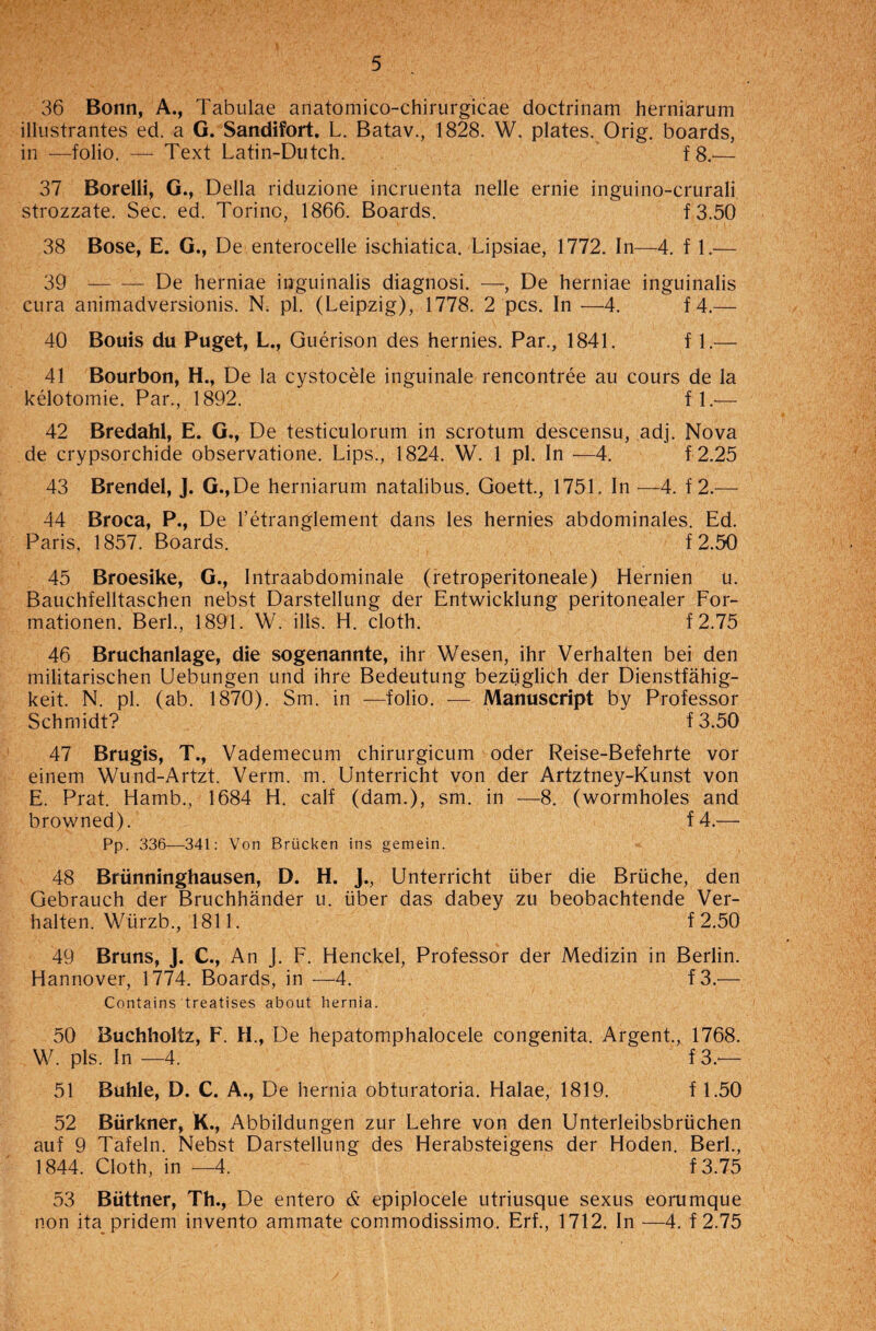 36 Bonn, A., Tabulae ariatomico-chirurgicae doctrinam herniarum illustrantes ed. a G. Sandifort. L. Batav., 1828. W. plates. Orig. boards, in —folio. — Text Latin-Dutch. f8.— 37 Borelli, G., Della riduzione incruenta nelle ernie inguino-crurali strozzate. Sec. ed. Torino, 1866. Boards. f3.50 38 Bose, E. G., De enterocelle ischiatica. Lipsiae, 1772. In—4. f 1.— 39 -De herniae inguinalis diagnosi. —, De herniae inguinalis cura animadversionis. N. pi. (Leipzig), 1778. 2 pcs. In —4. f 4.— 40 Bouis du Puget, L., Guerison des hernies. Par., 1841. f 1.— 41 Bourbon, H., De la cystocele inguinale rencontree au cours de la kelotomie. Par., 1892. fl.— 42 Bredahl, E. G., De testiculorum in scrotum descensu, adj. Nova de crypsorchide observatione. Lips., 1824. W. 1 pi. In —4. f 2.25 43 Brendel, J. G.,De herniarum natalibus. Goett., 1751. In —4. f 2.— 44 Broca, P., De l’etranglement dans les hernies abdominales. Ed. Paris, 1857. Boards. f 2.50 45 Broesike, G., Intraabdominale (retroperitoneale) Hernien u. Bauchfelltaschen nebst Darstellung der Entwicklung peritonealer For- mationen. Berk, 1891. W. ills. H. cloth. f2.75 46 Bruchanlage, die sogenannte, ihr Wesen, ihr Verhalten bei den militarischen Uebungen und ihre Bedeutung beziiglich der Dienstfahig- keit. N. pi. (ab. 1870). Sm. in —folio. — Manuscript by Professor Schmidt? f3.50 47 Brugis, T., Vademecum chirurgicum oder Reise-Befehrte vor einem Wund-Artzt. Verm. m. Unterricht von der Artztney-Kunst von E. Prat. Hamb., 1684 H. calf (dam.), sm. in —8. (wormholes and browned). f 4.— Pp. 336—341: Von Briicken ins gemein. 48 Briinninghausen, D. H. J., Unterricht liber die Briiche, den Gebrauch der Bruchhander u. fiber das dabey zu beobachtende Ver¬ halten. Wlirzb., 1811. f 2.50 49 Bruns, J. C., An j. F. Henckel, Professor der Medizin in Berlin. Hannover, 1774. Boards, in —4. f3.— Contains treatises about hernia. 50 Buchholtz, F. H., De hepatomphalocele congenita. Argent., 1768. W. pis. In —4. f 3.— 51 Buhle, D. C. A., De hernia obturatoria. Halae, 1819. f 1.50 52 Biirkner, K., Abbildungen zur Lehre von den Unterleibsbrlichen auf 9 Tafeln. Nebst Darstellung des Herabsteigens der Hoden. Berk, 1844. Cloth, in —4. f3.75 53 Biittner, Th., De entero & epiplocele utriusque sexus eorumque non ita pridem invento ammate commodissimo. Erf., 1712. In -—4. f 2.75