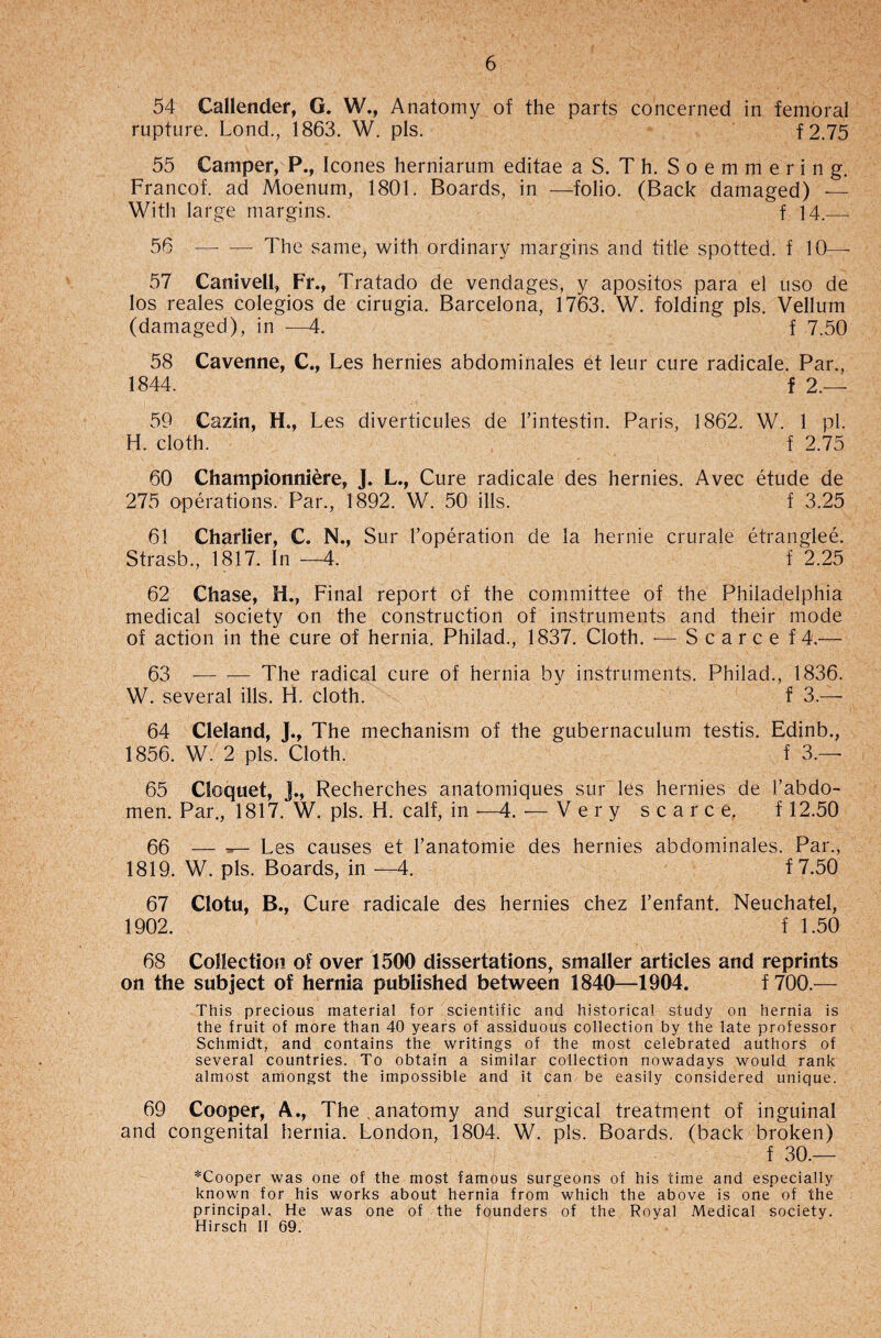 54 Callender, G. W., Anatomy of the parts concerned in femoral rupture. Lond., 1863. W. pis. f2.75 55 Camper, P., leones herniarum editae a S. T h. Soemmering. Franco! ad Moenum, 1801. Boards, in —folio. (Back damaged) — With large margins. f 14.._ 56 —- — The same, with ordinary margins and title spotted, f 10—- 57 Canivell, Fr., Tratado de vendages, y apositos para el uso de los reales colegios de cirugia. Barcelona, 1763. W. folding pis. Vellum (damaged), in —4. f 7.50 58 Cavenne, C., Les hernies abdominales et leur cure radicale. Par., 1844. f 2.— 59 Cazin, H., Les diverticules de l’intestin. Paris, 1862. W. 1 pi H. cloth. f 2.75 60 Championniere, J. L., Cure radicale des hernies. Avec etude de 275 operations. Par., 1892. W. 50 ills. f 3.25 61 Charlier, C. N., Sur l’operation de la hernie crurale etranglee. Strasb., 1817. In —4. f 2.25 62 Chase, H., Final report of the committee of the Philadelphia medical society on the construction of instruments and their mode of action in the cure of hernia. Philad., 1837. Cloth. — Scarce f 4.— 63 -The radical cure of hernia by instruments. Philad., 1836. W. several ills. H. cloth. f 3.— 64 Cleland, J., The mechanism of the gubernaculum testis. Edinb., 1856. W. 2 pis. Cloth. f 3.— 65 Cloquet, ]., Recherches anatomiques sur les hernies de 1’abdo- men. Par., 1817. W. pis. H. calf, in —4. — Very scarce. f 12.50 66 — Les causes et l’anatomie des hernies abdominales. Par., 1819. W. pis. Boards, in —4. f 7.50 67 Clotu, B., Cure radicale des hernies chez l’enfant. Neuchatel, 1902. f 1.50 68 Collection of over 1500 dissertations, smaller articles and reprints on the subject of hernia published between 1840—1904. f 700.— This precious material for scientific and historical study on hernia is the fruit of more than 40 years of assiduous collection by the late professor Schmidt, and contains the writings of the most celebrated authors of several countries. To obtain a similar collection nowadays would rank almost amongst the impossible and it can be easily considered unique. 69 Cooper, A., The,anatomy and surgical treatment of inguinal and congenital hernia. London, 1804. W. pis. Boards, (back broken) f 30.— *Cooper was one of the most famous surgeons of his time and especially known for his works about hernia from which the above is one of the principal. He was one of the founders of the Royal Medical society. Hirsch II 69.