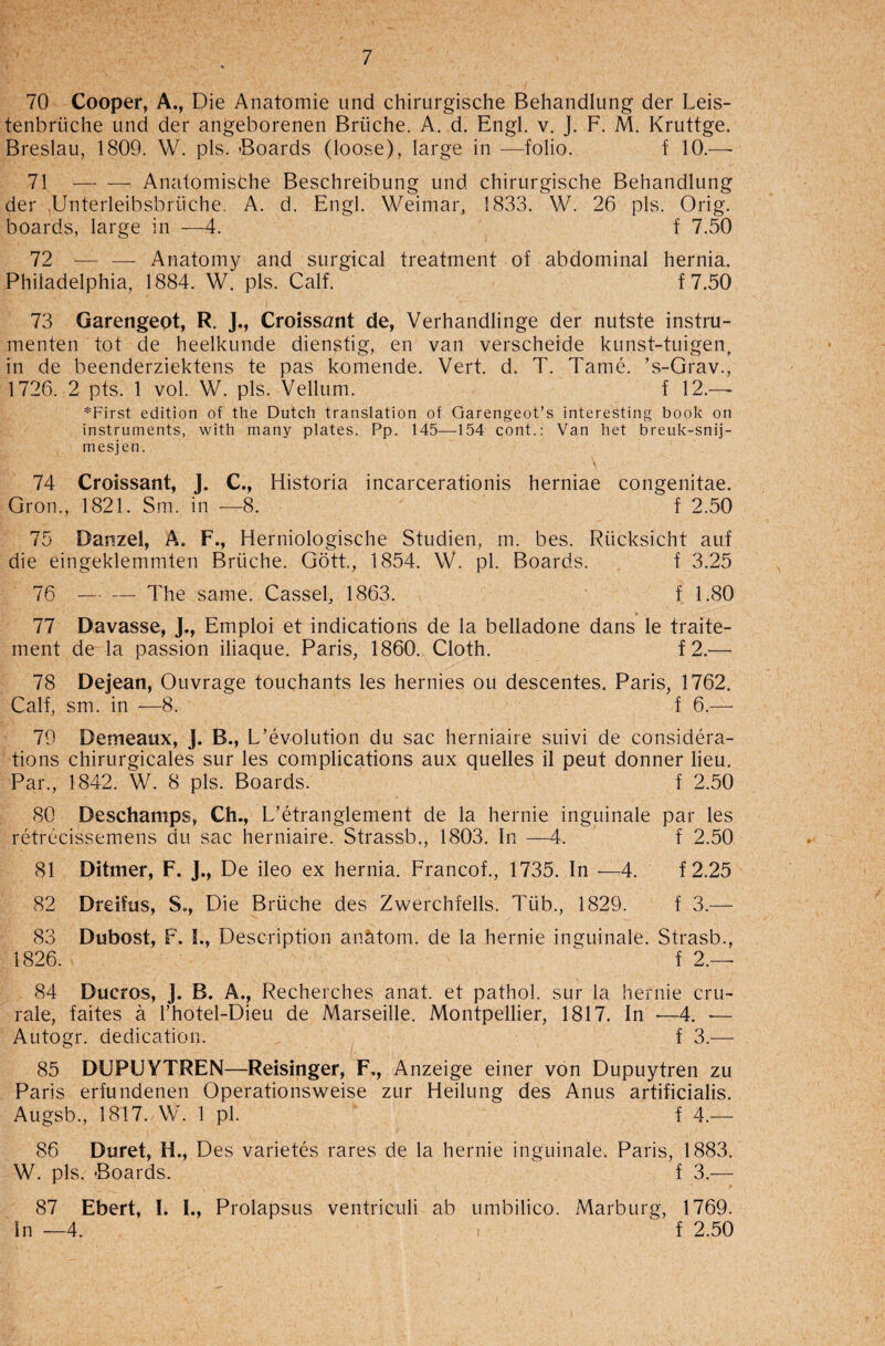 70 Cooper, A., Die Anatomie und chirurgische Behandlung der Leis- tenbriiche und der angeborenen Briiche. A. d. Engl. v. J. F. M. Kruttge. Breslau, 1809. W. pis. Boards (loose), large in —folio. f 10.— 71 -Analomische Beschreibung und chirurgische Behandlung der .Unterleibsbriiche. A. d. Engl. Weimar, 1833. W. 26 pis. Orig. boards, large in —4. f 7.50 72 — — Anatomy and surgical treatment of abdominal hernia. Philadelphia, 1884. W. pis. Calf. f 7.50 73 Garengeot, R. J., Croissant de, Verhandlinge der nutste instru- menten tot de heelkunde dienstig, en van verscheide kunst-tuigen, in de beenderziektens te pas komende. Vert. d. T. Tame. ’s-Grav., 1726. 2 pts. 1 vol. W. pis. Vellum. f 12.—- *First edition of the Dutch translation of Garengeot’s interesting book on instruments, with many plates. Pp. 145—154 cont.: Van het breuk-snij- mesjen. 74 Croissant, J. C., Historia incarcerationis herniae congenitae. Gron., 1821. Sm. in —8. f 2.50 75 Darszel, A. F., Herniologische Studien, m. bes. Riicksicht auf die eingeklemmten Briiche. Gott., 1854. W. pi. Boards. f 3.25 76 -— — The same. Cassel, 1863. f 1.80 77 Davasse, J., Emploi et indications de la belladone dans le traite- ment de la passion iliaque. Paris, 1860. Cloth. f2.— 78 Dejean, Ouvrage touchants les hernies ou descentes. Paris, 1762. Calf, sm. in —8. f 6.— 70 Demeanx, J. B., L’evolution du sac herniaire suivi de considera¬ tions chirurgicales sur les complications aux quelles il peut donner lieu. Par., 1842. W. 8 pis. Boards. f 2.50 80 Deschamps, Ch., L’etranglement de la hernie inguinale par les retrecissemens du sac herniaire. Strassb., 1803. In —4. f 2.50 81 Ditmer, F. J., De ileo ex hernia. Francof., 1735. In •—4. f2.25 82 Dreifus, S«, Die Briiche des Zwerchfells. Tiib., 1829. f 3.— 83 Dubost, F. I., Description anatom, de la hernie inguinale. Strasb., 1826.  f 2.— 84 Ducros, J. B. A.? Recherches anat. et pathol. sur la hernie cru- rale, faites a l’hotel-Dieu de Marseille. Montpellier, 1817. In -—4. -— Autogr. dedication. f 3.— 85 DUPUYTREN—Reisinger, F,, Anzeige einer von Dupuytren zu Paris erfundenen Operationsweise zur Heilung des Anus artificialis. Augsb, 1817. W. 1 pi. f 4.— 86 Duret, H., Des varietes rares de la hernie inguinale. Paris, 1883. W. pis. Boards. f 3.— 87 Ebert, I. L, Prolapsus ventriculi ab umbilico. Marburg, 1769. In —4. f 2.50