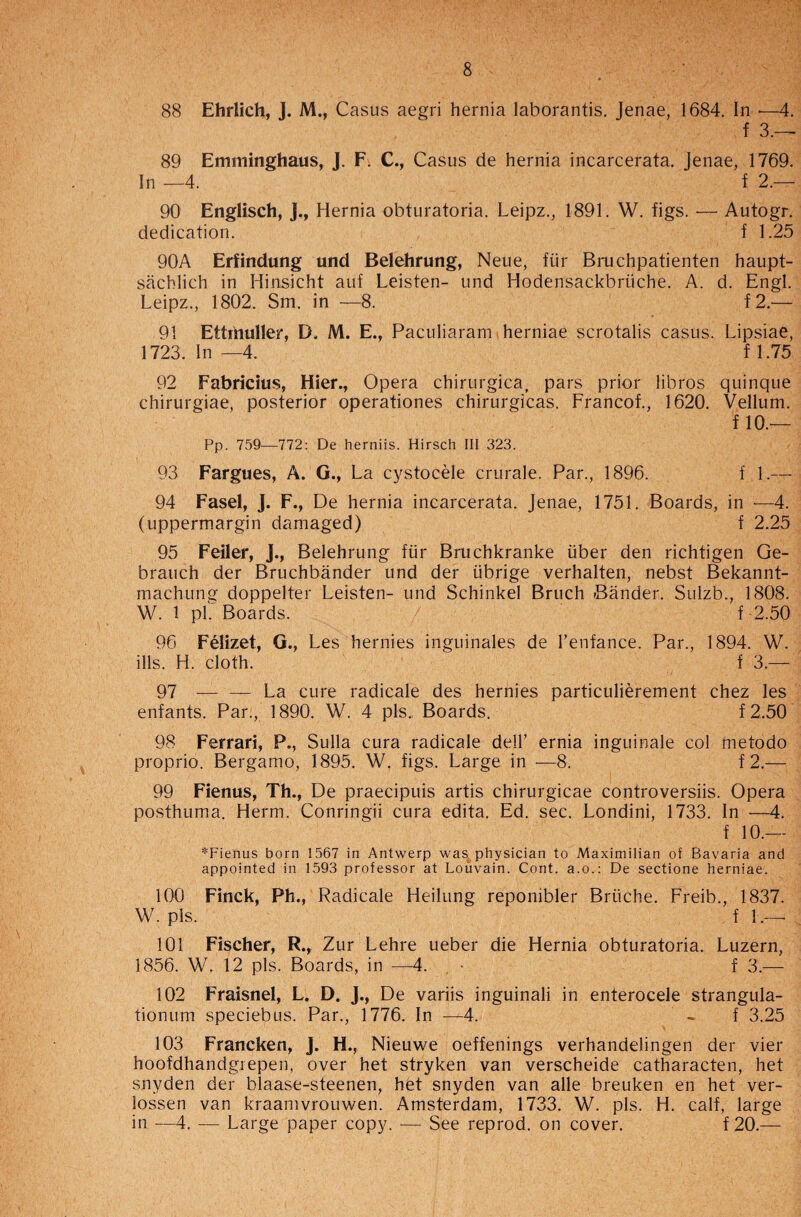 88 Ehrlich, J. M., Casus aegri hernia laborantis. Jenae, 1684. In -—4. f 3.—• 89 Emminghaus, J. F. C., Casus de hernia incarcerata. Jenae, 1769. In —4. f 2.— 90 Englisch, J., Hernia obturatoria. Leipz., 1891. W. figs. — Autogr. dedication. f 1.25 90A Erfindung und Belehrung, Neue, fur Bruchpatienten haupt- sachlich in Hinsicht auf Leisten- und Hodensackbriiche. A. d. Engl. Leipz., 1802. Sm. in —8. f2.— 91 Ettmuller, B, M. E., Paculiaram herniae scrotalis casus. Lipsiae, 1723. In —4. f 1.75 92 Fabricius, Hier., Opera chirurgica, pars prior libros quinque chirurgiae, posterior operationes chirurgicas. Francof., 1620. Vellum. f 10.— Pp. 759—772: De herniis. Hirsch III 323. 93 Fargues, A. G., La cystocele crurale. Par., 1896. f 1.— 94 Fasel, J. F., De hernia incarcerata. Jenae, 1751. Boards, in —4. (uppermargin damaged) f 2.25 95 Feiler, J., Belehrung fur Bruchkranke iiber den richtigen Ge- brauch der Bruchbander und der iibrige verhalten, nebst Bekannt- machung doppelter Leisten- und Schinkel Bruch Bander. Sulzb., 1808. W. 1 pk Boards. f 2.50 96 Felizet, G., Les hernies inguinales de l’enfance. Par., 1894. W. ills. H. cloth. f 3.— 97 — — La cure radicale des hernies particulierement chez les enfants. Par., 1890. W. 4 pis. Boards. f2.50 98 Ferrari, P., Sulla cura radicale dell’ ernia inguinale col metodo proprio. Bergamo, 1895. W. figs. Large in —8. f 2.— 99 Fienus, Th., De praecipuis artis chirurgicae controversiis. Opera posthuma. Herm. Conringii cura edita. Ed. sec. Londini, 1733. In —4. f 10.— *Fienus born 1567 in Antwerp was physician to Maximilian of Bavaria and appointed in 1593 professor at Louvain. Cont. a.o.: De sectione herniae. 100 Finck, Ph., Radicale Heilung reponibler Briiche. Freib., 1837. W. pis. f 1.— 101 Fischer, R., Zur Lehre ueber die Hernia obturatoria. Luzern, 1856. W. 12 pis. Boards, in —4. , • f 3.— 102 Fraisnel, L. D. J., De variis inguinali in enterocele strangula- tionum speciebus. Par., 1776. In —4. - f 3.25 103 Francken, J. H., Nieuwe oeffenings verhandelingen der vier hoofdhandgrepen, over het stryken van verscheide catharacten, het snyden der blaase-steenen, het snyden van alle breuken en het ver- lossen van kraamvrouwen. Amsterdam, 1733. W. pis. H. calf, large in —4. — Large paper copy. — See reprod. on cover. f 20.—