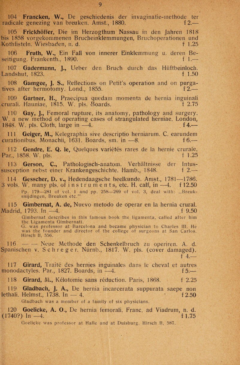 104 Francken, W., De geschiedenis der invaginatie-methode ter radicale genezing van breuken. Amst., 1880. f 2.— 105 Frickhoffer, Die im Herzogthum Nassau in den Jahren 1818 bis 1858 vorgekommenen Brucheinklemmungen, Bruchoperationen und Kothfisteln. Wiesbaden, n. d. f 1.25 106 Fruth, W., Ein Fall von innerer Einklemmung u. deren Be- seitigung. Frankenth., 1890. f 1.— 107 Gadermann, J., Ueber den Bruch durch das Hiiftbeinloch. Landshut, 1823. f 1.50 108 Gamgee, J. S., Reflections on Petit’s operation and on purga¬ tives after herniotomy. Lond., 1855. f 2.— 109 Gartner, H.t Praecipua quedam momenta de hernia inguinali crurali. Hauniae, 1815. W. pis. Boards. f 2.75 110 Gay, ]., Femoral rupture, its anatomy, pathology and surgery. W. a new method of operating cases of strangulated herniae. London, 1848. W. pis. Cloth, large in —4. f4.— 111 Geiger, M., Kelegraphia sive descriptio herniarum. C. earundem curationibus. Monachii, 1631. Boards, sm. in —8. f 6.— 112 Gendre, E. Q. le, Quelques varietes rares de la hernie crurale. Par., 1858. W. pis. f 1.25 113 Gerson, C., Pathologisch-anatom. Verhaltnisse der Intus¬ susception nebst einer Krankengeschichte. Hamb., 1848. f 2.— 114 Gesscher, D. v., Hedendaagsche heelkunde. Amst., 1781—1786. 3 vols. W. many pis. of i n s t r u ment s, etc. H. calf, in —4. f 12.50 Pp. 179—281 of vol. 1 and pp. 258—269 of vol. 3, deal with: ,,Breuk- snijdingen, Breuken etc.” 115 Gimbernat, A. de, Nuevo metodo de operar en la hernia crural. Madrid, 1793. In —4. f 9.50 Gimbernat describes in this famous book the ligamenta, called after him the Ligamenta Gimbernati. G. was professor at Barcelona and became physician to Charles III. He was the founder and director of the college of surgeons at San Carlos. Hirsch II, 556. 116 — — Neue Methode den Schenkelbruch zu operiren. A. d. Spanischen v. Schreger. Niirnb., 1817. W. pis. (cover damaged). f 4.— 117 Girard, Traite des hernies inguinales dans le cheval et autres monodactyles. Par., 1827. Boards, in —4. f5.— 118 Girard, M., Kelotomie sans reduction. Paris, 1868. f 2.25 119 Gladbach, J. A., De hernia incarcerata suppurata saepe non lethali. Helmst., 1738. In — 4. * f2.50 Gladbach was a member of a family of six physicians. 120 Goelicke, A. O., De hernia femorali. Franc, ad Viadrum, n. d. (1740?) In —4. f 1.75 Goelicke was professor at Halle and at Duisburg. Hirsch II, 587.