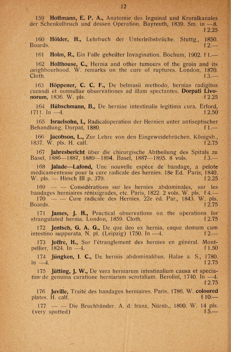 159 Hoffmann, E. P. A., Anatomie des Inguinal und Kruralkanales der Schenkelbruch und dessen Operation. Bayreuth, 1839. Sm. in —8. f 2.25 160 Holder, H., Lehrbuch der Unterleibsbriiche. Stuttg., 1850. Boards. f 2.— 161 Holm, R., Ein Falle geheilter Invagination. Bochum, 1902. f 1.— 162 Holthouse, C., Hernia and other tumours of the groin and its neighbourhood. W. remarks on the cure of ruptures. London, 1870. Cloth. f 3.— 163 Hoppener, C. C. F., De belmasii methodo, hernias radigitus curandi et nonnullae observationes ad illam spectantes. Dorpati Livo- norum, 1836. W. pis. f2.25 164 Hiibschmann, B., De herniae intestinalis legitima cura. Erford, 1711. In—4. f 2.50 165 Israelsohn, I., Radicaloperation der Hernien unter antiseptischer Behandlung. Dorpat, 1880. f 1.— 166 Jacobson, L., Zur Lehre von den Eingeweidebriichen. Konigsb., 1837. W. pis. H. calf. f 2.75 167 Jahresbericht iiber die chirurgische Abtheilung des Spitals zu Basel, 1886—1887, 1889—1894. Basel, 1887—1895. 8 vols. f 3.— 168 Jalade—Lafond, Une nouvelle espece de bandage, a pelote medicamenteuse pour la cure radicale des hernies. 18e Ed. Paris, 1840. W. pis. — Hirsch III p. 379. f2.25 169 — — Considerations sur les hernies abdominales, sur les bandages herniaires renixigrades, etc. Paris, 1822. 2 vols. W. pis. f 4.— 170 -Cure radicale des Hernies. 22e ed. Par., 1843. W. pis. Boards. f 2.75 171 James, J. H., Practical observations on the operations for strangulated hernia. London, 1859. Cloth. f 2.75 172 Jentsch, G. A. G., De que ileo ex hernia, eaque demum cum intestino suppurata. N. pi. (Leipzig) 1750. In -—4. f 2.— 173 Joffre, H., Sur l’etranglement des hernies en general. Mont¬ pellier, 1824. In —4. f 1.50 174 Jiingken, I. C., De herniis abdominalibus. Halae a. S., 1780. In —4. f 2.75 175 Jutting, J. W., De vera herniarum intestinalium causa et specia- tim de genuina curatione herniarum scrotalium. Berolini, 1740. In —4. f 2.75 176 Juville, Traite des bandages herniaires. Paris, 1786. W. coloured plates. H. calf. f 10.— 177 -Die Bruchbander. A. d. franz. Nurnb., 1800. W. 14 pis. • (very spotted) f 5.—