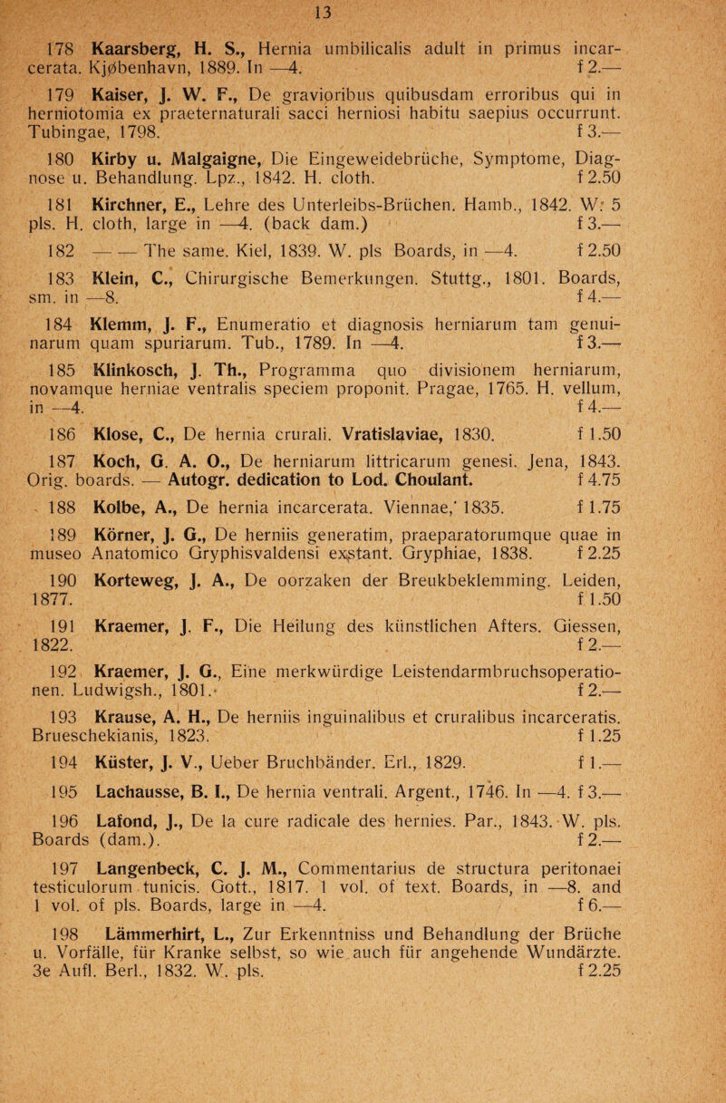 178 Kaarsberg, H. S., Hernia umbilicalis adult in primus incar- cerata. K]0benhavn, 1889. In —4. f 2.— 179 Kaiser, J. W. F., De gravioribus quibusdam erroribus qui in herniotomia ex praeternaturali sacci herniosi habitu saepius occurrunt. Tubingae, 1798. f 3.— 180 Kirby u. Malgaigne, Die Eingeweidebriiche, Symptome, Diag¬ nose u. Behandlung. Lpz., 1842. H. cloth. f 2.50 181 Kirchner, E., Lehre des Unterleibs-Briichen. Hamb., 1842. W; 5 pis. H. cloth, large in —4. (back dam.) f 3.— 182 — — The same. Kiel, 1839. W. pis Boards, in —4. f2.50 183 Klein, C., Chirurgische Bemerkungen. Stuttg., 1801. Boards, sm. in —8. f 4.— 184 Klemm, J. F., Enumeratio et diagnosis herniarum tarn genui- narum quam spuriarum. Tub., 1789. In —4. f3.— 185 Klinkosch, J. Th., Programma quo divisionem herniarum, novamque herniae ventralis speciem proponit. Pragae, 1765. H. vellum, in —4. f 4.— 186 Klose, C., De hernia crurali. Vratislaviae, 1830. f 1.50 187 Koch, G. A. O., De herniarum littricarum genesi. Jena, 1843. Orig. boards. — Autogr. dedication to Lod. Choulant. f 4.75 188 Kolbe, A., De hernia incarcerata. Viennae,'1835. f 1.75 189 Korner, J. G., De herniis generatim, praeparatorumque quae in museo Anatomico Gryphisvaldensi exstant. Gryphiae, 1838. f 2.25 190 Korteweg, J. A., De oorzaken der Breukbeklemming. Leiden, 1877. f 1.50 191 Kraemer, J. F., Die Heilung des ktinstlichen Afters. Giessen, 1822.  f 2.— 192 Kraemer, J. G., Eine merkwiirdige Leistendarmbruchsoperatio- nen. Ludwigsh., 1801.“ f2.— 193 Krause, A. H., De herniis inguinalibus et cruralibus incarceratis. Brueschekianis, 1823. f 1.25 194 Kuster, J. V., Ueber Bruchbander. Erl., 1829. f 1.— 195 Lachausse, B. I., De hernia ventrali. Argent., 1746. In -—4. f 3.— 196 Lafond, J., De la cure radicale des hernies. Par., 1843. W. pis. Boards (dam.). f2.— 197 Langenbeck, C. J. M., Commentarius de structura peritonaei testiculorum tunicis. Gott., 1817. 1 vol. of text. Boards, in —8. and 1 vol. of pis. Boards, large in —4. f 6.— 198 Lammerhirt, L., Zur Erkenntniss und Behandlung der Briiche u. Vorfalle, ftir Kranke selbst, so wie auch fiir angehende Wundarzte. 3e Aufl. Berl., 1832. W. pis. f 2.25