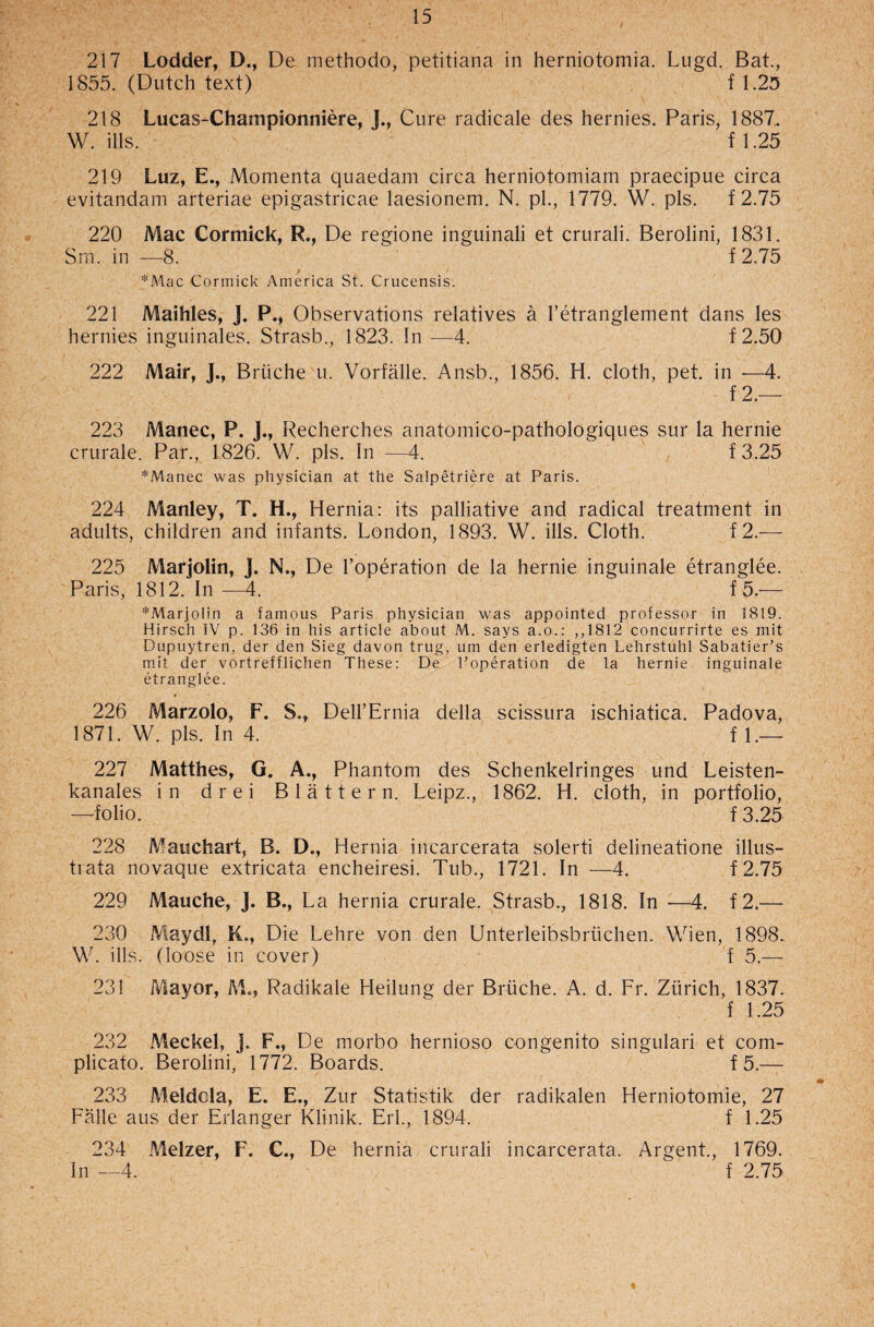 217 Lodder, D., De methodo, petitiana in herniotomia. Lugd. Bat., 1855. (Dutch text) f 1.25 218 Lucas-Championniere, J., Cure radicale des hernies. Paris, 1887.. W. ills. f 1.25 219 Luz, E., Momenta quaedam circa herniotomiam praecipue circa evitandam arteriae epigastricae laesionem. N. pi., 1779. W. pis. f 2.75 220 Mac Cormick, R., De regione inguinali et crurali. Berolini, 1831. Sm. in —8.  f2.75 *Mac Cormick America St. Crucensis. 221 Maihles, J. P., Observations relatives a l’etranglement dans les hernies inguinales. Strasb., 1823. In —4. f 2.50 222 Mair, J., Brtiche u. Vorfalle. Ansb., 1856. H. cloth, pet. in —4. f 2.— 223 Manec, P. J., Recherches anatomico-pathologiques sur la hernie crurale. Par., 1826. W. pis. in —4. f3.25 *Manec was physician at the Salpetriere at Paris. 224 Manley, T. H., Hernia: its palliative and radical treatment in adults, children and infants. London, 1893. W. ills. Cloth. f2.— 225 Marjolin, ]. N., De l’operation de la hernie inguinale etranglee. Paris, 1812. In —4. f 5.— *Marjolin a famous Paris physician was appointed professor in 1819. Hirsch IV p. 136 in his article about M. says a.o.: ,,1812 concurrirte es mit Dupuytren, der den Sieg davon trug, um den erledigten Lehrstuhl Sabatier’s mit der vortrefflichen These: De l’operation de la hernie inguinale etranglee. 226 Marzolo, F. S., Dell’Ernia della scissura ischiatica. Padova, 1871. W. pis. In 4. f L— 227 Matthes, G. A., Phantom des Schenkelringes und Leisten- kanales in drei Blatter n. Leipz., 1862. H. cloth, in portfolio, —folio. f 3.25 228 Mauchart, B. D., Hernia incarcerata solerti delineatione illus- trata novaque extricata encheiresi. Tub., 1721. In —4. f2.75 229 Mauche, J. B., La hernia crurale. Strasb., 1818. In —4. f2.— 230 Maydl, K., Die Lehre von den Unterleibsbrtichen. Wien, 1898. W. ills, (loose in cover) f 5.— 231 Mayor, M., Radikale Heilung der Briiche. A. d. Fr. Zurich, 1837. f 1.25 232 Meckel, J. F., De morbo hernioso congenito singulari et com- plicato. Berolini, 1772. Boards. f 5.— 233 Meldela, E. E., Zur Statistik der radikalen Herniotomie, 27 Falle aus der Erlanger Klinik. Erl., 1894. f 1.25 234 Melzer, F. C., De hernia crurali incarcerata. Argent., 1769. In —4. ^ f 2.75