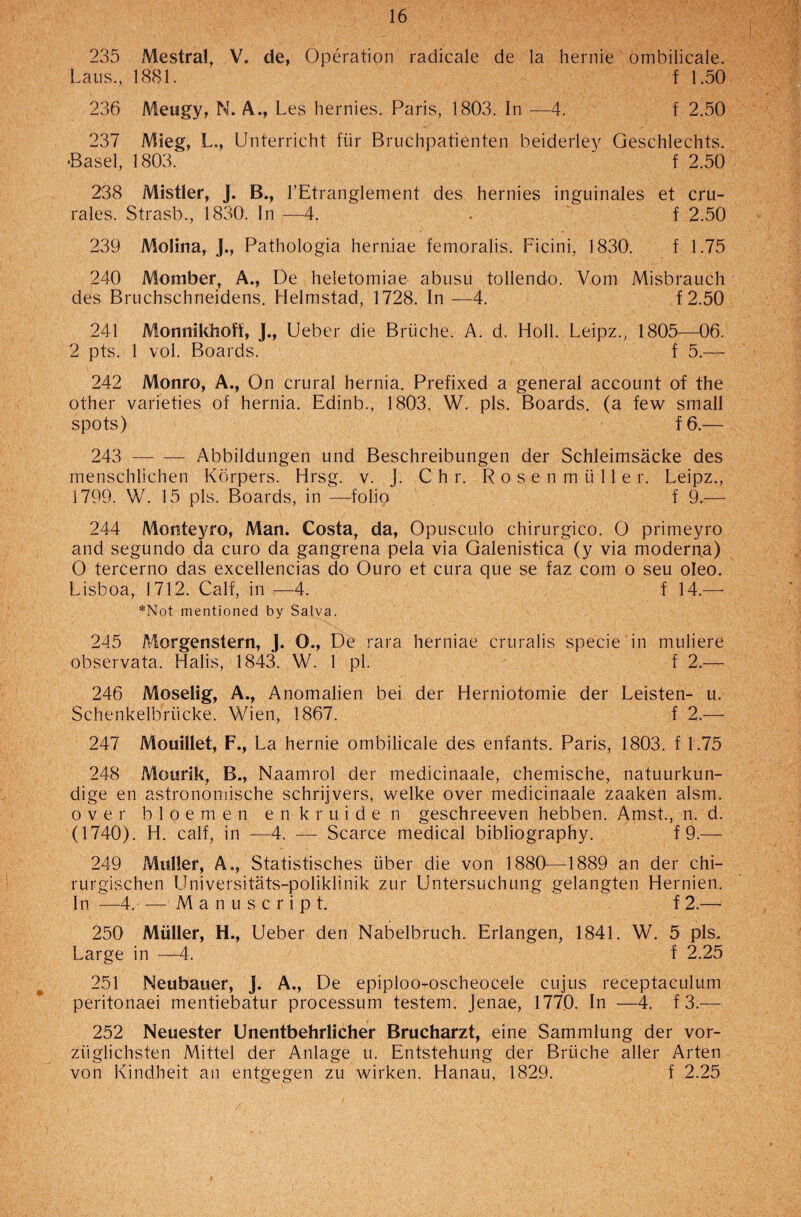 235 Mestral, V. de, Operation radicale de la hernie ombilicale. Laus., 1881. f 1.50 236 Meugy, N. A., Les hernies. Paris, 1803. In —4. f 2.50 237 Mieg, L., Unterricht fiir Bruchpatienten beiderley Geschlechts. •Basel, 1803. f 2.50 238 Mistier, J. B., l’Etranglement des hernies inguinales et cru- rales. Strasb., 1830. In —4. . f 2.50 239 Molina, J., Pathologia herniae femoralis. Ficini, 1830. f 1.75 240 Momber, A., De heletomiae abusu tollendo. Vom Misbrauch des Bruchschneidens. Helmstad, 1728. In —4. f 2.50 241 Monnikhoff, J., Ueber die Briiche. A. d. Holl. Leipz., 1805—06. 2 pts. 1 vol. Boards. f 5.— 242 Monro, A., On crural hernia. Prefixed a general account of the other varieties of hernia. Edinb., 1803. W. pis. Boards, (a few small spots) f6.— 243 -Abbildungen und Beschreibungen der Schleimsacke des menschlichen Kdrpers. Hrsg. v. J. C h r. R o s e n m ii 11 e r. Leipz., 1799. W. 15 pis. Boards, in —folio f 9.— 244 Monteyro, Man. Costa, da, Opusculo chirurgico. O primeyro and segundo da euro da gangrena pela via Galenistica (y via moderna) O tercerno das excellencias do Ouro et cura que se faz com o seu oleo. Lisboa, 1712. Calf, in —4. f 14.— *Not mentioned by Salva. 245 Morgenstern, J. O., De rara herniae cruralis specie in muliere observata. Halis, 1843. W. 1 pi. f 2.— 246 Moselig, A., Anomalien bei der Herniotomie der Leisten- u. Schenkelbriicke. Wien, 1867. f 2.— 247 Mouillet, F., La hernie ombilicale des enfants. Paris, 1803. f 1.75 248 Motirik, B., Naamrol der medicinaale, chemische, natuurkun- dige en astronomische schrijvers, welke over medicinaale zaaken alsm. over b 1 o e m e n enkruiden geschreeven hebben. Amst., n. d. (1740). H. calf, in —4. — Scarce medical bibliography. f 9.— 249 Muller, A., Statistisches iiber die von 1880—1889 an der chi- rurgischen Universitats-poliklinik zur Untersuchung gelangten Hernien. In —4. — Manuscript. f 2.— 250 Muller, H., Ueber den Nabelbruch. Erlangen, 1841. W. 5 pis.. Large in —4. f 2.25 251 Neubauer, j. A., De epiploo-oscheocele cujus receptaculum peritonaei mentiebatur processum testem. Jenae, 1770. In —4. f 3.— 252 Neuester Unentbehrlicher Brucharzt, eine Sammlung der vor- ziiglichsten Mittel der Anlage u. Entstehung der Briiche aller Arten von Kindheit an entgegen zu wirken. Hanau, 1829. f 2.25