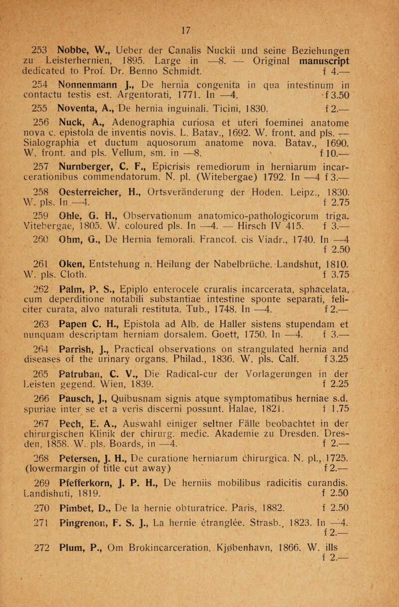 253 Nobbe, W., Ueber der Canalis Nuckii und seine Beziehungen zu Leisterhernien, 1895. Large in —8. — Original manuscript dedicated to Prof. Dr. Benno Schmidt. f 4.— 254 Nonnenmann J., De hernia congenita in qua intestinum in contactu testis est. Argentorati, 1771. In —4. f3.50 255 Noventa, A., De hernia inguinali., Ticini, 1830. f 2.— 256 Nuck, A., Adenographia curiosa et uteri foeminei anatome nova c. epistola de inventis novis. L. Batav., 1692. W. front, and pis. — Sial.ographia et ductum aquosorum anatome nova. Batav., 1690. W. front, and pis. Vellum, sm. in —8. ' f 10.— 257 Nurnberger, C. F., Epicrisis remediorum in herniarum incar- cerationibus commendatorum. N. pi. (Witebergae) 1792. In —4 f3.— 258 Oesterreicher, H,, Ortsveranderung der Hoden. Leipz., 1830. W. pis. In —4. ' f 2.75 259 Qhle, G. H., Observationum anatomico-pathologicorum triga. Vitebergae, 1805. W. coloured pis. In —4. —- Hirsch IV 415. f 3.— 260 Ohm, G., De Hernia femorali. Franco! cis Viadr., 1740. In —4 f 2.50 261 Oken, Entstehung n. Heilung der Nabelbriiche. Landshut, 1810. W. pis. Cloth. f 3.75 262 Palm, P. 8., Epiplo enterocele cruralis incarcerata, sphacelata, cum deperditione notabili substantiae intestine sponte separati, feli- citer curata, alvo naturali restituta. Tub., 1748. In —4. f 2.— 263 Papen C. H., Epistola ad Alb. de Haller sistens stupendam et nnnquam descriptam herniam dorsalem. Goett, 1750. In —4. f 3.—• 264 Parrish, j., Practical observations on strangulated hernia and diseases of the urinary organs. Philad., 1836. W. pis. Calf. f3.25 265 Patruban, C. V., Die Radical-cur der Vorlagerungen in der Leisten gegend. Wien, 1839. f 2.25 266 Pausch, J., Quibusnam signis atque symptomatibus herniae s.d. spuriae inter se et a veris discerni possunt. Halae, 1821. f 1.75 267 Pech, E. A., Auswahl einiger seltner Falle beobachtet in der chirurgischen Klinik der chirurg. medic. Akademie zu Dresden. Dres¬ den, 1858. W., pis. Boards, in ■—4. f 2.—- 268 Petersen, J. H., De curatione herniarum chirurgica. N. pi., ,1725. (lowermargin of title cut away) f2.— 269 Pfefferkorn, J. P. H., De herniis mobilibus radicitis curandis. Landishuti, 1819. f 2.50 270 Pimbet, D., De la hernie obturatrice. Paris, 1882. f 2.50 271 Pingrenon, F. S. J., La hernie etranglee. Strasb., 1823. In —4. f 2.— 272 Plum, P., Om Brokincarceration. Kjpbenhavn, 1866. W. ills f 2.—