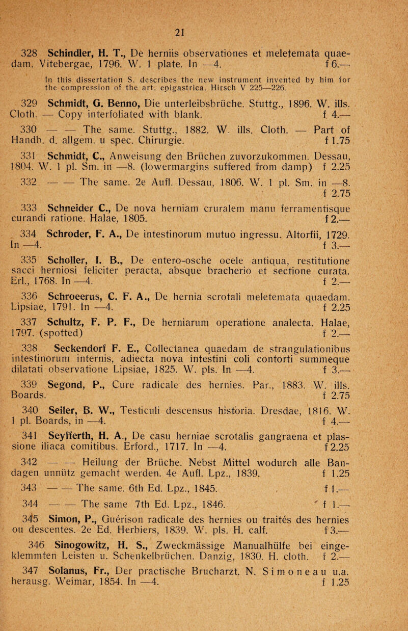 328 Schindler, H. T., De herniis observationes et meletemata quae- dam. Vitebergae, 1796. W. 1 plate. In —4. f 6.—■ In this dissertation S. describes the new instrument invented by him for the compression of the art. epigastrica. Hirsch V 225—226. 329 Schmidt, G. Benno, Die unterleibsbriiche. Stuttg., 1896. W. ills. Cloth. — Copy interfoliated with blank. f 4.— 330 — — The same. Stuttg., 1882. W. ills. Cloth. — Part of Handb. d. allgem. u spec. Chirurgie. f 1.75 331 Schmidt, C., Anweisung den Bruchen zuvorzukommen. Dessau, 1804. W. 1 pi. Sm. in —8. (lowermargins suffered from damp) f 2.25 332 — -— The same. 2e Aufl. Dessau, 1806. W. 1 pi. Sm. in —8. f 2.75 333 Schneider C., De nova herniam cruralem manu ferramentisque curandi ratione. Halae, 1805. f2.— 334 Schroder, F. A., De intestinorum niutuo ingressu. Altorfii, 1729. In —4. f 3.— 335 Scholler, I. B., De entero-osche ocele antiqua, restitutione sacci herniosi feliciter peracta, absque bracherio et sectione curata. Erl., 1768. In —4. f 2.— 336 Schroeerus, C. F. A., De hernia scrotali meletemata qtiaedam. Lipsiae, 1791. In —4. f 2.25 337 Schultz, F. P. F., De herniarum operatione analecta. Halae, 1797. (spotted) f 2.— 338 Seckendorf F. E., Collectanea quaedam de strangulationibus intestinorum internis, adiecta nova intestini coli contorti summeque dilatati observatione Lipsiae, 1825. W. pis. In —4. f 3.— 339 Segond, P., Cure radicale des hernies. Par., 1883. W. ills. Boards. f 2.75 340 Seiler, B. W., Testiculi descensus hist'oria. Dresdae, 1816. W. 1 pi. Boards, in —4. f 4.— 341 Seyfferth, H. A., De casu herniae scrotalis gangraena et plas- sione iliaca comitibus. Erford., 1717. In —4. f2.25 342 — — Heilung der Brtiche. Nebst Mittel wodurch alle Ban- dagen unniitz gemacht werden. 4e Aufl. Lpz., 1839. f 1.25 343 -The same. 6th Ed. Lpz., 1845. f 1.— 344 -The same 7th Ed. Lpz., 1846. ' f 1.— 345 Simon, P., Guerison radicale des hernies ou traites des hernies ou descentes. 2e Ed. Herbiers, 1839. W. pis. H. calf. f3.-— 346 Sinogowitz, H. S., Zweckmassige Manualhiilfe bei einge- klemmten Leisten u. Schenkelbriichen. Danzig, 1830. H. cloth, f 2.— 347 Solanus, Fr., Der practische Brucharzt. N. Simoneau u.a. herausg. Weimar, 1854. In —4. f 1.25