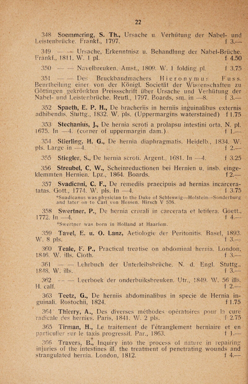 348 Soemmering, S. Th., Ursache u. Verhiitung der Nabel- und Leistenbriicke. Frankf., 1797. f 3.— 349 — Ursache, Erkenntnisz u. Behandlung der Nabel-Briiche. Frankf., 1811. W. 1 pi. f 4.50 350 --Navelbreuken. Amst., 1809. W. 1 folding pi. f 3.75 351 -Des Bruckbandmachers H i e r o n y m u s F u s s. Beurtheilung einer von der Konigl. Societat der Wissenschaften zu Gottingen gekronkten Preissschrift fiber Ursache und Verhiitung der Nabel- und Leistenbruche. Reutl., 1797. Boards, srn. in —8. f 3.— 352 Spaeth, E. P. H., De bracheriis in herniis inguinalibus externis adhibendis. Stuttg., 1832. W. pis. (Uppermargins waterstained) f 1.75 353 Stechanius, J., De hernia scroti a prolapsu intestini orta. N. pi. 1675. In —4. (corner of uppermargin dam.) f 1.— 354 Stierling, H. G., De hernia diaphragmatis. Heidelb., 1834. W. pis. Large in —4. f 2.— 355 Stiegler, S., De hernia scroti. Argent., 1681. In —4. f 3.25 356 Streubel, C. W., Scheinreductionen bei Hernien u. insb. einge- klemmten Hernien. Lpz., 1864. Boards. f2.— 357 Svadicani, C. F., De remediis praecipuis ad hernias incarcera- tatas. Gott., 1774. W. pis. In —4. f 3.75 *Suadicanus was physician to the Duke of Schleswig—Holstein—Sonderburg and later on to Carl von Hessen. Hirsch V 576. 358 Swertner, P., De hernia crurali in carcerata et letifera. Goett., 1772. In —4. f 4.— *Swertner was born in Holland at Haarlem. 359 Tavel, E. u. O. Lanz, Aetiologie der Peritonitis. Basel, 1893. W. 8 pis. ^ f 3.— 360 Teale, F. P., Practical treatise on abdominal hernia. London, 1846. W. ills. Cloth. f 3.— 361 -Lehrbuch der Unterleibsbriiche. N. d. Engl. Stuttg., 1848. W. ills. ' f 3.— 362 --- Leerboek der onderbuiksbreuken. Utr., 1849. W. 56 ills. H. calf. f 2.— 363 Teetz, G., De herniis abdominalibus in specie de Hernia in- guinali. Rostochii, 1824. f 1.75 364 Thierry, A., Des diverses methodes operatoires pour la cure radicale des hernies. Paris, 1841. W. 2 pis. f 2.75 365 Tirman, Ho, Le traitement de l’etranglement herniaire et en particulier sur le taxis progressif. Par., 1863. f 1.— ' * 366 Travers, B., Inquiry into the process of nature in repairing injuries of the intestines ill. the treatment of penetrating wounds and strangulated hernia. London, 1812. f 4.—