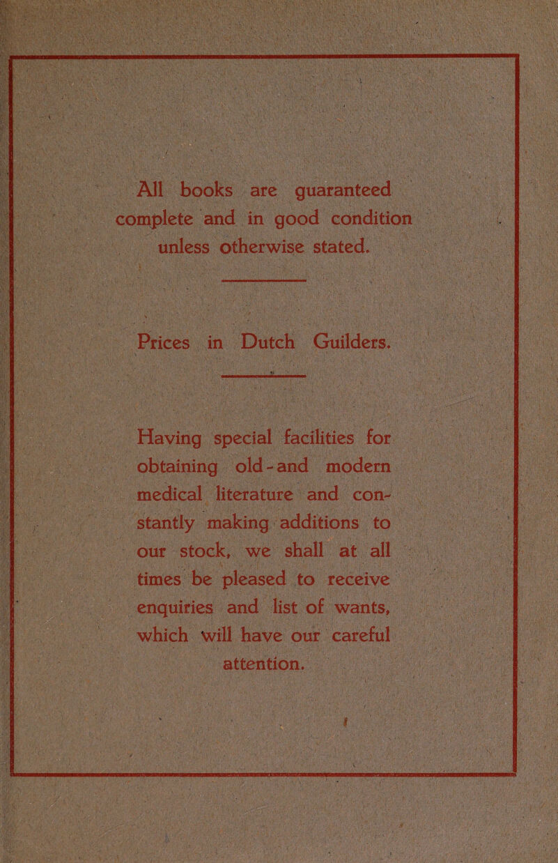 All books are guaranteed complete and in good condition unless otherwise stated. Prices in Dutch Guilders. ' \ A . ’ ‘ I..'-'’.' i: •' ’ ' V Having special facilities for obtaining old - and modem medical literature and con¬ stantly making additions to our stock, we shall at all times be pleased to receive enquiries and list of wants, which Will have our careful attention.