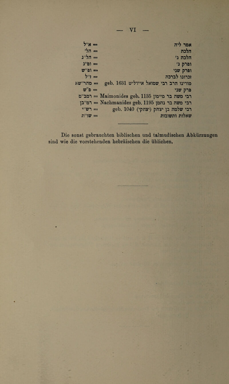 *?K ,{?n rbn Kttrnrm »d Daön ]iMton 'tri mty nö« na^n 'i na^n 'j pnsn 'Mt pnöl nana1? unat geb. 1631 tr^T'N t7«iöty 'an ann u'tiö 'a» pnss Maimonides geb. 1135 |1öD na HtPD 'an Nachmanides geb. 1195 )üm na ntwa 'an geb. 1040 ('pns') prtü' )a ntato 'an niaitrnn Die sonst gebrauchten biblischen und talmudischen Abkürzungen sind wie die vorstehenden hebräischen die üblichen.