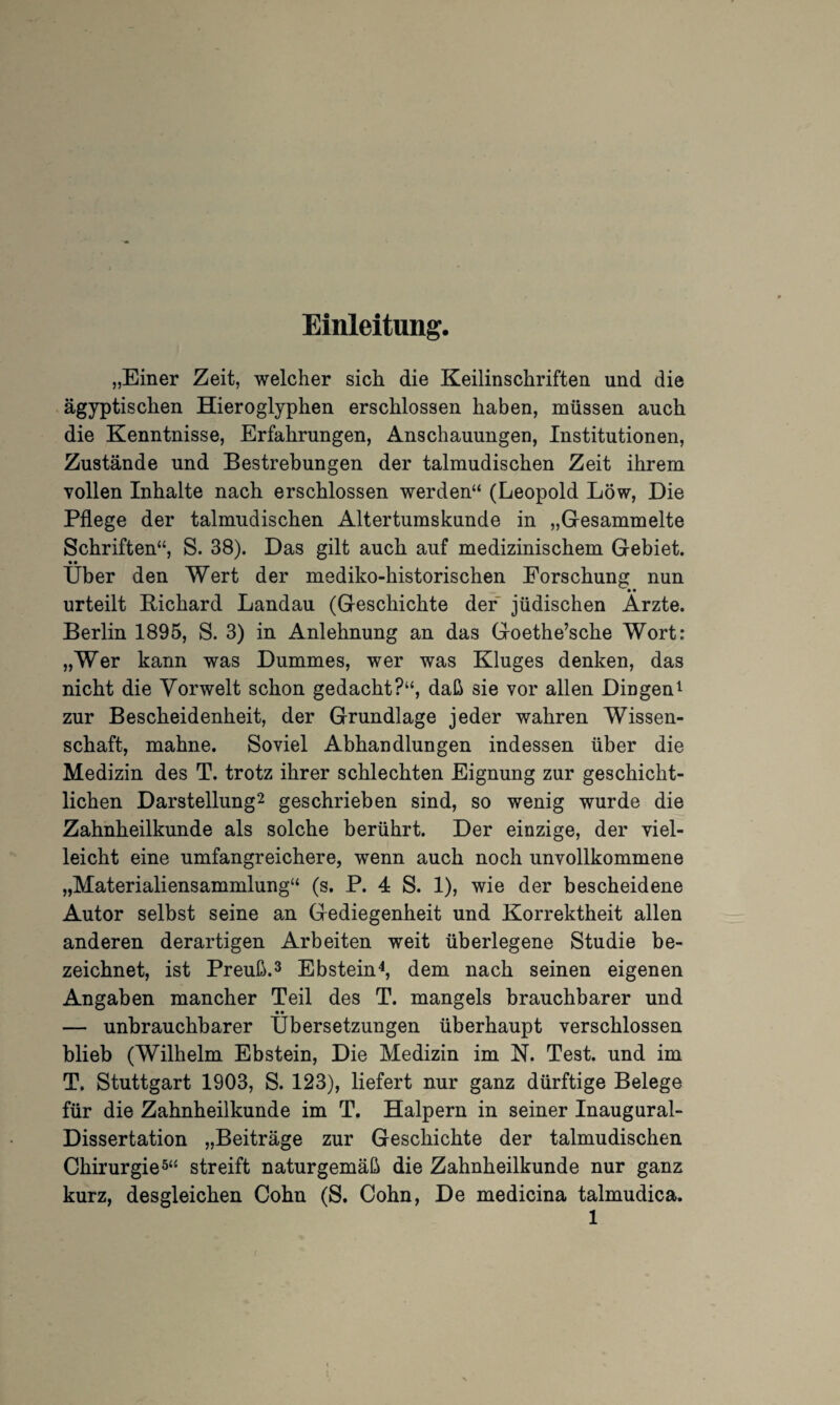 Einleitung. „Einer Zeit, welcher sich die Keilinschriften und die ägyptischen Hieroglyphen erschlossen haben, müssen auch die Kenntnisse, Erfahrungen, Anschauungen, Institutionen, Zustände und Bestrebungen der talmudischen Zeit ihrem vollen Inhalte nach erschlossen werden“ (Leopold Löw, Die Pflege der talmudischen Altertumskunde in „Gesammelte Schriften“, S. 38). Das gilt auch auf medizinischem Gebiet. • • Uber den Wert der mediko-historischen Forschung nun urteilt Richard Landau (Geschichte der jüdischen Arzte. Berlin 1895, S. 3) in Anlehnung an das Goethe’sche Wort: „Wer kann was Dummes, wer was Kluges denken, das nicht die Vorwelt schon gedacht?“, daß sie vor allen Dingen1 zur Bescheidenheit, der Grundlage jeder wahren Wissen¬ schaft, mahne. Soviel Abhandlungen indessen über die Medizin des T. trotz ihrer schlechten Eignung zur geschicht¬ lichen Darstellung2 geschrieben sind, so wenig wurde die Zahnheilkunde als solche berührt. Der einzige, der viel¬ leicht eine umfangreichere, wenn auch noch unvollkommene „Materialiensammlung“ (s. P. 4 S. 1), wie der bescheidene Autor selbst seine an Gediegenheit und Korrektheit allen anderen derartigen Arbeiten weit überlegene Studie be¬ zeichnet, ist Preuß.3 Ebstein4, dem nach seinen eigenen Angaben mancher Teil des T. mangels brauchbarer und • • — unbrauchbarer Übersetzungen überhaupt verschlossen blieb (Wilhelm Ebstein, Die Medizin im N. Test, und im T. Stuttgart 1903, S. 123), liefert nur ganz dürftige Belege für die Zahnheilkunde im T. Halpern in seiner Inaugural- Dissertation „Beiträge zur Geschichte der talmudischen Chirurgie5“* streift naturgemäß die Zahnheilkunde nur ganz kurz, desgleichen Cohn (S. Cohn, De medicina talmudica.