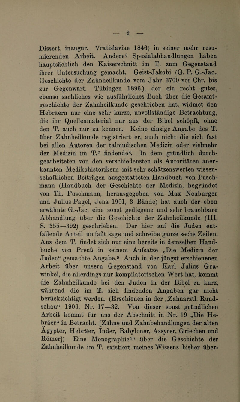 Dissert. inaugur. Vratislaviae 1846) in seiner mehr resü¬ mierenden Arbeit. Andere6 Spezialabhandlungen haben hauptsächlich den Kaiserschnitt im T. zum Gegenstand ihrer Untersuchung gemacht. Geist-Jakobi (G. P. G.-Jac., Geschichte der Zahnlieilkunde vom Jahr 3700 vor Chr. bis zur Gegenwart. Tübingen 1896.), der ein recht gutes, ebenso sachliches wie ausführliches Buch über die Gesamt- geschiclite der Zahnheilkunde geschrieben hat, widmet den Hebräern nur eine sehr kurze, unvollständige Betrachtung, die ihr Quellenmaterial nur aus der Bibel schöpft, ohne den T. auch nur zu kennen. Keine einzige Angabe des T. über Zahnheilkunde registriert er, auch nicht die sich fast bei allen Autoren der talmudischen Medizin oder vielmehr der Medizin im T.7 findende8. In dem gründlich durch¬ gearbeiteten von den verschiedensten als Autoritäten aner¬ kannten Medikohistorikern mit sehr schätzenswerten wissen¬ schaftlichen Beiträgen ausgestatteten Handbuch von Pusch¬ mann (Handbuch der Geschichte der Medizin, begründet von Th. Puschmann, herausgegeben von Max Neuburger und Julius Pagel, Jena 1901, 3 Bände) hat auch der eben erwähnte G.-Jac. eine sonst gediegene und sehr brauchbare Abhandlung über die Geschichte der Zahnheilkunde (III, S. 355—392) geschrieben. Der hier auf die Juden ent¬ fallende Anteil umfaßt sage und schreibe ganze sechs Zeilen. Aus dem T. findet sich nur eine bereits in demselben Hand- buclie von Preuß in seinem Aufsatze „Die Medizin der Juden“ gemachte Angabe.9 Auch in der jüngst erschienenen Arbeit über unsern Gegenstand von Karl Julius Gra- winkel, die allerdings nur kompilatorischen Wert hat, kommt die Zahnheilkunde bei den Juden in der Bibel zu kurz, während die im T. sich findenden Angaben gar nicht berücksichtigt werden. (Erschienen in der „Zahnärztl. Bund¬ schau“ 1906, Nr. 17—32. Von dieser sonst gründlichen Arbeit kommt für uns der Abschnitt in Nr. 19 „Die He¬ bräer“ in Betracht. [Zähne und Zahnbehandlungen der alten Ägypter, Hebräer, Inder, Babyloner, Assyrer, Griechen und Römer]) Eine Monographie10 über die Geschichte der Zahnheilkunde im T. existiert meines Wissens bisher über-