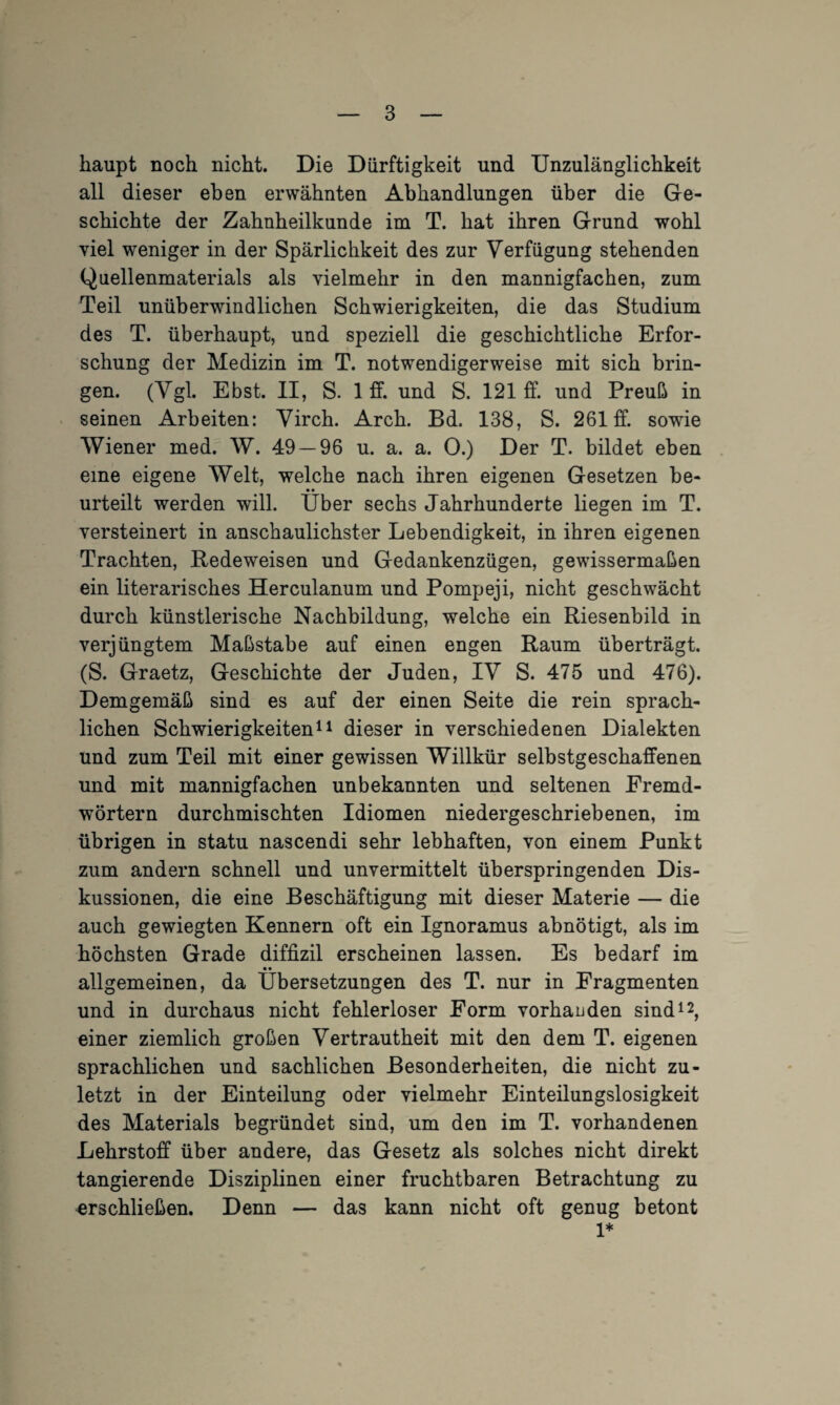 haupt noch nicht. Die Dürftigkeit und Unzulänglichkeit all dieser eben erwähnten Abhandlungen über die Ge¬ schichte der Zahnheilkunde im T. hat ihren Grund wohl viel weniger in der Spärlichkeit des zur Verfügung stehenden Quellenmaterials als vielmehr in den mannigfachen, zum Teil unüberwindlichen Schwierigkeiten, die das Studium des T. überhaupt, und speziell die geschichtliche Erfor¬ schung der Medizin im T. notwendigerweise mit sich brin¬ gen. (Vgl. Ebst. II, S. 1 ff. und S. 121 ff. und Preuß in seinen Arbeiten: Virch. Arch. Bd. 138, S. 261 ff. sowie Wiener med. W. 49 — 96 u. a. a. O.) Der T. bildet eben eine eigene Welt, welche nach ihren eigenen Gesetzen be- • • urteilt werden will. Uber sechs Jahrhunderte liegen im T. versteinert in anschaulichster Lebendigkeit, in ihren eigenen Trachten, Redeweisen und Gedankenzügen, gewissermaßen ein literarisches Herculanum und Pompeji, nicht geschwächt durch künstlerische Nachbildung, welche ein Riesenbild in verjüngtem Maßstabe auf einen engen Raum überträgt. (S. Graetz, Geschichte der Juden, IV S. 475 und 476). Demgemäß sind es auf der einen Seite die rein sprach¬ lichen Schwierigkeiten11 dieser in verschiedenen Dialekten und zum Teil mit einer gewissen Willkür selbstgeschaffenen und mit mannigfachen unbekannten und seltenen Fremd¬ wörtern durchmischten Idiomen niedergeschriebenen, im übrigen in statu nascendi sehr lebhaften, von einem Punkt zum andern schnell und unvermittelt überspringenden Dis¬ kussionen, die eine Beschäftigung mit dieser Materie — die auch gewiegten Kennern oft ein Ignoramus abnötigt, als im höchsten Grade diffizil erscheinen lassen. Es bedarf im • • allgemeinen, da Übersetzungen des T. nur in Fragmenten und in durchaus nicht fehlerloser Form vorhanden sind12, einer ziemlich großen Vertrautheit mit den dem T. eigenen sprachlichen und sachlichen Besonderheiten, die nicht zu¬ letzt in der Einteilung oder vielmehr Einteilungslosigkeit des Materials begründet sind, um den im T. vorhandenen Lehrstoff über andere, das Gesetz als solches nicht direkt tangierende Disziplinen einer fruchtbaren Betrachtung zu erschließen. Denn — das kann nicht oft genug betont 1*