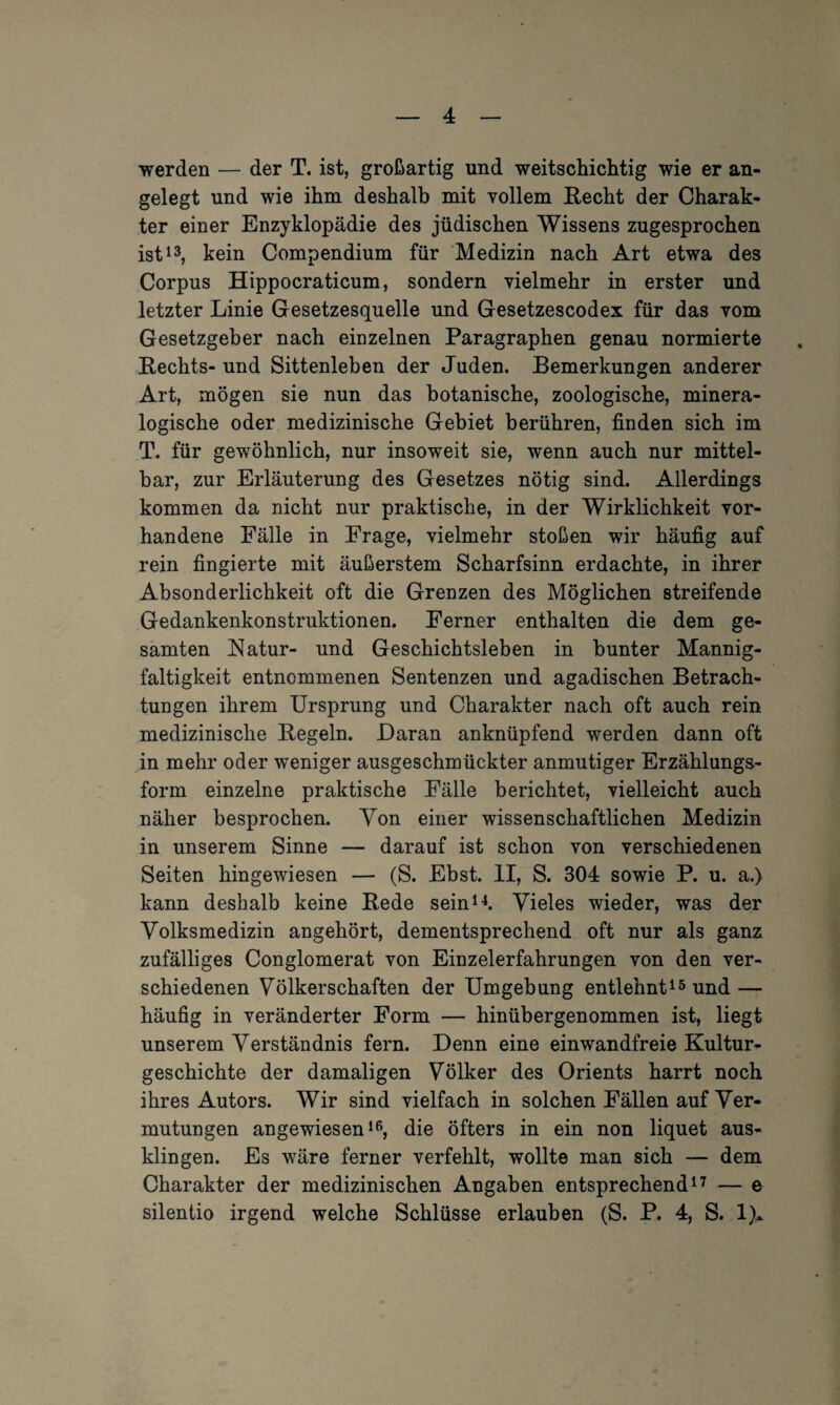 werden — der T. ist, großartig und weitschichtig wie er an¬ gelegt und wie ihm deshalb mit vollem Recht der Charak¬ ter einer Enzyklopädie des jüdischen Wissens zugesprochen ist13, kein Compendium für Medizin nach Art etwa des Corpus Hippocraticum, sondern vielmehr in erster und letzter Linie Gesetzesquelle und Gesetzescodex für das vom Gesetzgeber nach einzelnen Paragraphen genau normierte Rechts-und Sittenleben der Juden. Bemerkungen anderer Art, mögen sie nun das botanische, zoologische, minera¬ logische oder medizinische Gebiet berühren, finden sich im T. für gewöhnlich, nur insoweit sie, wenn auch nur mittel¬ bar, zur Erläuterung des Gesetzes nötig sind. Allerdings kommen da nicht nur praktische, in der Wirklichkeit vor¬ handene Fälle in Frage, vielmehr stoßen wir häufig auf rein fingierte mit äußerstem Scharfsinn erdachte, in ihrer Absonderlichkeit oft die Grenzen des Möglichen streifende Gedankenkonstruktionen. Ferner enthalten die dem ge¬ samten Natur- und Geschichtsleben in bunter Mannig¬ faltigkeit entnommenen Sentenzen und agadischen Betrach¬ tungen ihrem Ursprung und Charakter nach oft auch rein medizinische Regeln. Daran anknüpfend werden dann oft in mehr oder weniger ausgeschmückter anmutiger Erzählungs¬ form einzelne praktische Fälle berichtet, vielleicht auch näher besprochen. Von einer wissenschaftlichen Medizin in unserem Sinne — darauf ist schon von verschiedenen Seiten hingewiesen — (S. Ebst. II, S. 304 sowie P. u. a.) kann deshalb keine Rede sein14. Vieles wieder, was der Volksmedizin angehört, dementsprechend oft nur als ganz zufälliges Conglomerat von Einzelerfahrungen von den ver¬ schiedenen Völkerschaften der Umgebung entlehnt15 und — häufig in veränderter Form — hinübergenommen ist, liegt unserem Verständnis fern. Denn eine einwandfreie Kultur¬ geschichte der damaligen Völker des Orients harrt noch ihres Autors. Wir sind vielfach in solchen Fällen auf Ver¬ mutungen angewiesen16, die öfters in ein non liquet aus¬ klingen. Es wäre ferner verfehlt, wollte man sich — dem Charakter der medizinischen Angaben entsprechend17 — e silentio irgend welche Schlüsse erlauben (S. P. 4, S. 1)A