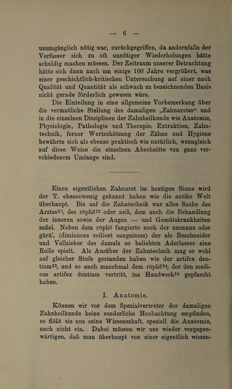 unumgänglich nötig war, zurückgegriffen, da andernfalls der Verfasser sich zu oft unnötiger Wiederholungen hätte schuldig machen müssen. Der Zeitraum unserer Betrachtung hätte sich dann auch um einige 100 Jahre vergrößert, was einer geschichtlich-kritischen Untersuchung auf einer nach Qualität und Quantität als schwach zu bezeichnenden Basis nicht gerade förderlich gewesen wäre. Die Einteilung in eine allgemeine Vorbemerkung über die vermutliche Stellung des damaligen „Zahnarztes“ und in die einzelnen Disziplinen der Zahnheilkunde wie Anatomie, Physiologie, Pathologie und Therapie, Extraktion, Zahn¬ technik, ferner Wertschätzung der Zähne und Hygiene bewährte sich als ebenso praktisch wie natürlich, wenngleich auf diese Weise die einzelnen Abschnitte von ganz ver¬ schiedenem Umfange sind. Einen eigentlichen Zahnarzt im heutigen Sinne wird der T. ebensowenig gekannt haben wie die antike Welt überhaupt. Bis auf die Zahntechnik war alles Sache des Arztes21, des röphe22 oder asiä, dem auch die Behandlung der inneren sowie der Augen — und Gemütskrankheiten zufiel. Neben dem röphe fungierte noch der ummann oder gärä’, (diminuens scilicet sanguinem) der als Beschneider und Vollzieher des damals so beliebten Aderlasses eine Bolle spielt. Als Ausüber der Zahntechnik mag er wohl auf gleicher Stufe gestanden haben wie der artifex den- tium23, und so auch manchmal dem röphe24, der den medi- cus artifex dentium vertritt, ins Handwerk25 gepfuscht haben. I. Anatomie. Können wir vor dem Spezialvertreter der damaligen Zahnheilkunde keine sonderliche Hochachtung empfinden, so flößt sie uns seine Wissenschaft, speziell die Anatomie, auch nicht ein. Dabei müssen wir uns wieder vergegen¬ wärtigen, daß man überhaupt von einer eigentlich wissen-