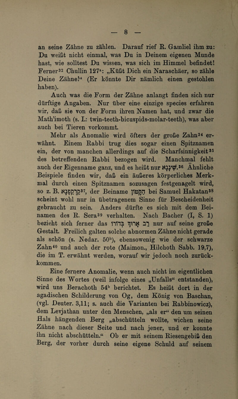 an seine Zähne zu zählen. Darauf rief R. Gamliel ihm zu: Du weißt nicht einmal, was Du in Deinem eigenen Munde hast, wie solltest Du wissen, was sich im Himmel befindet! Ferner32 Chullin 127a: „Küßt Dich ein Naraschäer, so zähle Deine Zähne!“ (Er könnte Dir nämlich einen gestohlen haben). Auch was die Form der Zähne anlangt finden sich nur dürftige Angaben. Nur über eine einzige species erfahren wir, daß sie von der Form ihren Namen hat, und zwar die Math’imoth (s. L: twin-teeth-bicuspids-molar-teeth), was aber auch bei Tieren vorkommt. Mehr als Anomalie wird öfters der große Zahn34 er¬ wähnt. Einem Rabbi trug dies sogar einen Spitznamen ein, der von manchen allerdings auf die Scharfsinnigkeit35 des betreffenden Rabbi bezogen wird. Manchmal fehlt auch der Eigenname ganz, und es heißt nur Ähnliche Beispiele finden wir, daß ein äußeres körperliches Merk¬ mal durch einen Spitznamen sozusagen festgenagelt wird, so z. B. N}S£1£37, der Beiname bei Samuel Hakatan38 scheint wohl nur in übetragenem Sinne für Bescheidenheit gebraucht zu sein. Anders dürfte es sich mit dem Bei¬ namen des R. Sera39 verhalten. Nach Bacher (I, S. 1) bezieht sich ferner das 11112 1J11K nur auf seine große Gestalt. Freilich galten solche abnormen Zähne nicht gerade als schön (s. Nedar. 50b), ebensowenig wie der schwarze Zahn40 und auch der rote (Maimon., Hilchoth Sabb. 19,7), die im T. erwähnt werden, worauf wir jedoch noch zurück¬ kommen. Eine fernere Anomalie, wenn auch nicht im eigentlichen Sinne des Wortes (weil infolge eines „Unfalls“ entstanden), wird uns Berachoth 54b berichtet. Es heißt dort in der agadischen Schilderung von Og, dem König von Baschan, (vgl. Deuter. 3,11; s. auch die Varianten bei Rabbinowicz), dem Levjathan unter den Menschen, „als er“ den um seinen Hals hängenden Berg „abschütteln wollte, wichen seine Zähne nach dieser Seite und nach jener, und er konnte ihn nicht abschütteln.“ Ob er mit seinem Riesengebiß den Berg, der vorher durch seine eigene Schuld auf seinem