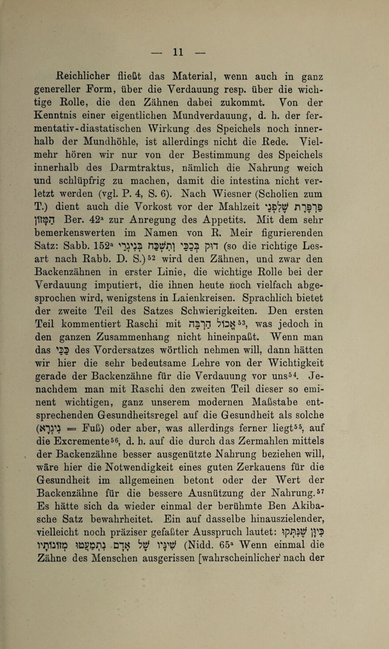 .Reichlicher fließt das Material, wenn auch in ganz genereller Form, über die Verdauung resp. über die wich¬ tige Rolle, die den Zähnen dabei zukommt. Von der Kenntnis einer eigentlichen Mund Verdauung, d. h. der fer¬ mentativ-diastatischen Wirkung des Speichels noch inner¬ halb der Mundhöhle, ist allerdings nicht die Rede. Viel¬ mehr hören wir nur von der Bestimmung des Speichels innerhalb des Darmtraktus, nämlich die Nahrung weich und schlüpfrig zu machen, damit die intestina nicht ver¬ letzt werden (vgl. P. 4, S. 6). Nach Wiesner (Scholien zum T.) dient auch die Vorkost vor der Mahlzeit mBIS Ber. 42a zur Anregung des Appetits. Mit dem sehr bemerkenswerten im Namen von R. Meir figurierenden Satz: Sabb. 152a ns^rV) '555 pH (so die richtige Les¬ art nach Rabb. D. S.)52 wird den Zähnen, und zwar den Backenzähnen in erster Linie, die wichtige Rolle bei der Verdauung imputiert, die ihnen heute noch vielfach abge¬ sprochen wird, wenigstens in Laienkreisen. Sprachlich bietet der zweite Teil des Satzes Schwierigkeiten. Den ersten Teil kommentiert Raschi mit n$in 53, was jedoch in den ganzen Zusammenhang nicht hineinpaßt. Wenn man das '55 des Vordersatzes wörtlich nehmen will, dann hätten wir hier die sehr bedeutsame Lehre von der Wichtigkeit gerade der Backenzähne für die Verdauung vor uns54. Je- nachdem man mit Raschi den zweiten Teil dieser so emi¬ nent wichtigen, ganz unserem modernen Maßstabe ent¬ sprechenden Gesundheitsregel auf die Gesundheit als solche (frWi = Fuß) oder aber, was allerdings ferner liegt55, auf die Excremente56, d. h. auf die durch das Zermahlen mittels der Backenzähne besser ausgenützte Nahrung beziehen will, wäre hier die Notwendigkeit eines guten Zerkauens für die Gesundheit im allgemeinen betont oder der Wert der Backenzähne für die bessere Ausnützung der Nahrung.57 Es hätte sich da wieder einmal der berühmte Ben Akiba- sche Satz bewahrheitet. Ein auf dasselbe hinauszielender, vielleicht noch präziser gefaßter Ausspruch lautet: )J'5 mfoltö Dl« but n'ttf (Nidd. 65a Wenn einmal die Zähne des Menschen ausgerissen [wahrscheinlicher nach der