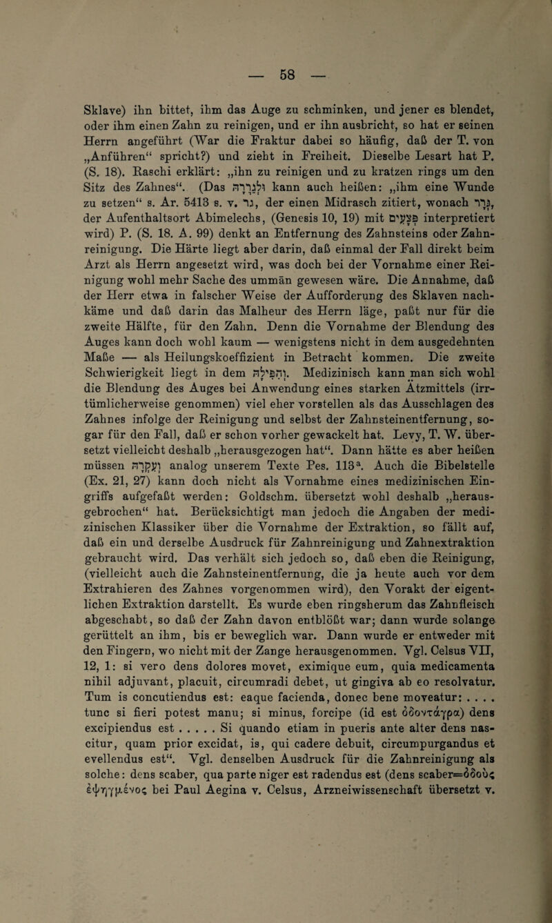 Sklave) ihn bittet, ihm das Auge zu schminken, und jener es blendet, oder ihm einen Zahn zu reinigen, und er ihn ausbricht, so hat er seinen Herrn angeführt (War die Fraktur dabei so häufig, daß der T. von „Anführen“ spricht?) und zieht in Freiheit. Dieselbe Lesart hat P. (S. 18). Raschi erklärt: „ihn zu reinigen und zu kratzen rings um den Sitz des Zahnes“. (Das kann auch heißen: „ihm eine Wunde zu setzen“ s. Ar. 5413 s. v. *u, der einen Midrasch zitiert, wonach TU, der Aufenthaltsort Abimelechs, (Genesis 10, 19) mit interpretiert wird) P. (S. 18. A. 99) denkt an Entfernung des Zahnsteins oder Zahn¬ reinigung. Die Härte liegt aber darin, daß einmal der Fall direkt beim Arzt als Herrn angesetzt wird, was doch bei der Vornahme einer Rei¬ nigung wohl mehr Sache des ummän gewesen wäre. Die Annahme, daß der Herr etwa in falscher Weise der Aufforderung des Sklaven nach¬ käme und daß darin das Malheur des Herrn läge, paßt nur für die zweite Hälfte, für den Zahn. Denn die Vornahme der Blendung des Auges kann doch wohl kaum — wenigstens nicht in dem ausgedehnten Maße — als Heilungskoeffizient in Betracht kommen. Die zweite Schwierigkeit liegt in dem nb'sm. Medizinisch kann man sich wohl die Blendung des Auges bei Anwendung eines starken Ätzmittels (irr¬ tümlicherweise genommen) viel eher vorstellen als das Ausschlagen des Zahnes infolge der Reinigung und selbst der Zahnsteinentfernung, so¬ gar für den Fall, daß er schon vorher gewackelt hat. Levy, T. W. über¬ setzt vielleicht deshalb „herausgezogen hat“. Dann hätte es aber heißen müssen rnj?jtt analog unserem Texte Pes. 113a. Auch die Bibelstelle (Ex. 21, 27) kann doch nicht als Vornahme eines medizinischen Ein¬ griffs aufgefaßt werden: Goldschm. übersetzt wohl deshalb „heraus¬ gebrochen“ hat. Berücksichtigt man jedoch die Angaben der medi¬ zinischen Klassiker über die Vornahme der Extraktion, so fällt auf, 7 # 7 daß ein und derselbe Ausdruck für Zahnreinigung und Zahnextraktion gebraucht wird. Das verhält sich jedoch so, daß eben die Reinigung, (vielleicht auch die Zahnsteinentfernung, die ja heute auch vor dem Extrahieren des Zahnes vorgenommen wird), den Vorakt der eigent¬ lichen Extraktion darstellt. Es wurde eben ringsherum das Zahnfleisch abgeschabt, so daß der Zahn davon entblößt war; dann wurde solange gerüttelt an ihm, bis er beweglich war. Dann wurde er entweder mit den Fingern, wo nicht mit der Zange herausgenommen. Vgl. Celsus VII, 12, 1: si vero dens dolores movet, eximiqueeum, quia medicamenta nihil adjuvant, placuit, circumradi debet, ut gingiva ab eo resolvatur. Tum is concutiendus est: eaque facienda, donec bene moveatur: .... tune si fieri potest manu; si minus, forcipe (id est öoovxaypa) dens excipiendus est.Si quando etiam in pueris ante alter dens nas- citur, quam prior excidat, is, qui cadere debuit, circumpurgandus et evellendus est“. Vgl. denselben Ausdruck für die Zahnreinigung als solche: dens scaber, qua parte niger est radendus est (dens scaber=6Sou<; bei Paul Aegina v. Celsus, Arzneiwissenschaft übersetzt v.