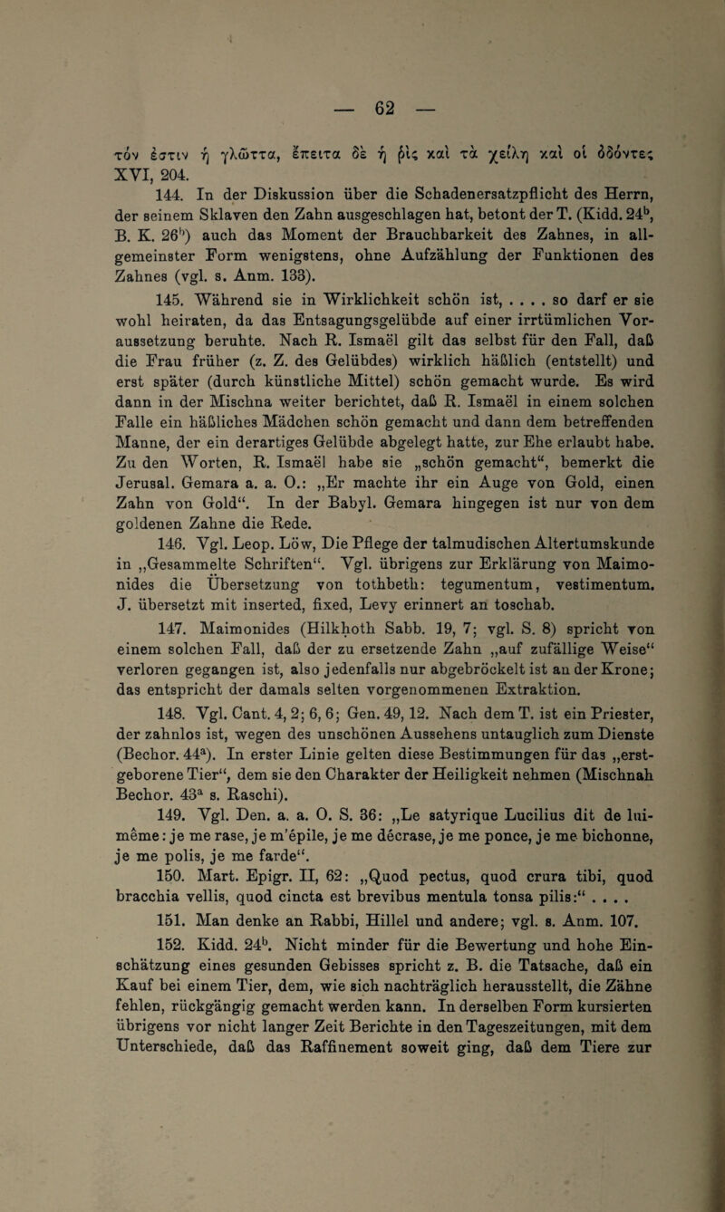 tov i<yxtv rj y\a>Tza, iizsira 8k r] £U xal ra xai ol 6$ovt£; XVI, 204. 144. In der Diskussion über die Schadenersatzpflicht des Herrn, der seinem Sklaven den Zahn ausgeschlagen hat, betont der T. (Kidd. 24b, B. K. 26b) auch das Moment der Brauchbarkeit des Zahnes, in all¬ gemeinster Form wenigstens, ohne Aufzählung der Funktionen des Zahnes (vgl. s. Anm. 138). 145. Während sie in Wirklichkeit schön ist, .... so darf er sie wohl heiraten, da das Entsagungsgelübde auf einer irrtümlichen Vor¬ aussetzung beruhte. Nach R. Ismael gilt das selbst für den Fall, daß die Frau früher (z. Z. des Gelübdes) wirklich häßlich (entstellt) und erst später (durch künstliche Mittel) schön gemacht wurde. Es wird dann in der Mischna weiter berichtet, daß R. Ismael in einem solchen Falle ein häßliches Mädchen schön gemacht und dann dem betreffenden Manne, der ein derartiges Gelübde abgelegt hatte, zur Ehe erlaubt habe. Zu den Worten, R. Ismael habe sie „schön gemacht“, bemerkt die Jerusal. Gemara a. a. 0.: „Er machte ihr ein Auge von Gold, einen Zahn von Gold“. In der Babyl. Gemara hingegen ist nur von dem goldenen Zahne die Rede. 146. Vgl. Leop. Löw, Die Pflege der talmudischen Altertumskunde in „Gesammelte Schriften“. Vgl. übrigens zur Erklärung von Maimo- nides die Übersetzung von tothbeth: tegumentum, vestimentum. J. übersetzt mit inserted, fixed, Levy erinnert an toschab. 147. Maimonides (Hilkhoth Sabb. 19, 7; vgl. S. 8) spricht von einem solchen Fall, daß der zu ersetzende Zahn „auf zufällige Weise“ verloren gegangen ist, also jedenfalls nur abgebröckelt ist an der Krone; das entspricht der damals selten vorgenommenen Extraktion. 148. Vgl. Cant. 4, 2; 6, 6; Gen. 49,12. Nach dem T. ist ein Priester, der zahnlos ist, wegen des unschönen Aussehens untauglich zum Dienste (Bechor. 44a). In erster Linie gelten diese Bestimmungen für da3 „erst¬ geborene Tier“, dem sie den Charakter der Heiligkeit nehmen (Mischnah Bechor. 43a s. Raschi). 149. Vgl. Den. a. a. 0. S. 36: „Le satyrique Lucilius dit de lui- meme: je me rase, je m’epile, je me decrase, je me ponce, je me bichonne, je me polis, je me farde“. 150. Mart. Epigr. II, 62: „Quod pectus, quod crura tibi, quod bracchia vellis, quod cincta est brevibus mentula tonsa pilis:“ .... 151. Man denke an Rabbi, Hillel und andere; vgl. s. Anm. 107. 152. Kidd. 24b. Nicht minder für die Bewertung und hohe Ein¬ schätzung eines gesunden Gebisses spricht z. B. die Tatsache, daß ein Kauf bei einem Tier, dem, wie sich nachträglich herausstellt, die Zähne fehlen, rückgängig gemacht werden kann. In derselben Form kursierten übrigens vor nicht langer Zeit Berichte in den Tageszeitungen, mit dem Unterschiede, daß das Raffinement soweit ging, daß dem Tiere zur