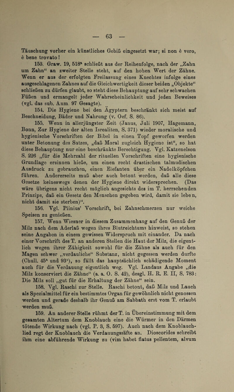 Täuschung vorher ein künstliches Gebiß eingesetzt war; si non e vero, e bene trovato! 153. Graw. 19, 518a schließt aus der Reihenfolge, nach der „Zahn um Zahn“ an zweiter Stelle steht, auf den hohen Wert der Zähne. Wenn er aus der erfolgten Freilassung eines Knechtes infolge eines ausgeschlagenen Zahnes auf die Gleichwertigkeit dieser beiden „Objekte“ schließen zu dürfen glaubt, so steht diese Behauptung auf sehr schwachen Füßen und ermangelt jeder Wahrscheinlichkeit und jeden Beweises (vgl. das sub. inm. 97 Gesagte). 151. Die Hygiene bei den Ägyptern beschränkt sich meist auf Beschneidung, Bäder und Nahrung (v. Oef. S. 86). 155. Wenn in allerjüngster Zeit (Janus, Juli 1907, Hagemann, Bonn, Zur Hygiene der alten Isrealiten, S. 371) wieder moralische und hygienische Vorschriften der Bibel in einen Topf geworfen werden unter Betonung des Satzes, „daß Moral zugleich Hygiene ist“, so hat diese Behauptung nur eine beschränkte Berechtigung. Vgl. Katzenelson S. 226 „für die Mehrzahl der rituellen Vorschriften eine hygienische Grundlage ersinnen hieße, um einen recht drastischen talmudischen Ausdruck zu gebrauchen, einen Elefanten über ein Nadelköpfchen führen. Andererseits muß aber auch betont werden, daß alle diese Gesetze keineswegs denen der Hygiene direkt widersprechen. (Das wäre übrigens nicht recht möglich angesichts des im T. herrschenden Prinzips, daß ein Gesetz den Menschen gegeben wird, damit sie leben, nicht damit sie sterben)“. 156. Vgl. Plinius’ Vorschrift, bei Zahnschmerzen nur weiche Speisen zu genießen. 157. Wenn Wiesner in diesem Zusammenhang auf den Genuß der Milz nach dem Aderlaß wegen ihres Blutreichtums hinweist, so stehen seine Angaben in einem gewissen Widerspruch mit einander. Da nach einer Vorschrift des T. an anderen Stellen die Haut der Milz, die eigent¬ lich wegen ihrer Zähigkeit sowohl für die Zähne als auch für den Magen schwer „verdauliche“ Substanz, nicht gegessen werden durfte (Chull. 45a und 93a), so fällt das hauptsächlich schädigende Moment auch für die Verdauung eigentlich weg. Vgl. Landaus Angabe „die Milz konserviert die Zähne“ (a. a. 0. S. 42), desgl. H. R. E. II, S. 783: Die Milz soll „gut für die Erhaltung der Zähne“ sein. 158. Vgl. Raschi zur Stelle. Raschi betont, daß Milz und Lauch als Spezialmittel für ein bestimmtes Organ für gewöhnlich nicht genossen werden und gerade deshalb ihr Genuß am Sabbath erst vom T. erlaubt werden muß. • • 159. An anderer Stelle rühmt derT. in Übereinstimmung mit dem gesamten Altertum dem Knoblauch eine die Würmer in den Därmen tötende Wirkung nach (vgl. P. 3, S. 597). Auch nach dem Knoblauch¬ lied regt der Knoblauch die Verdauungssäfte an. Dioscorides schreibt ihm eine abführende Wirkung zu (vim habet flatus pellentem, alvum