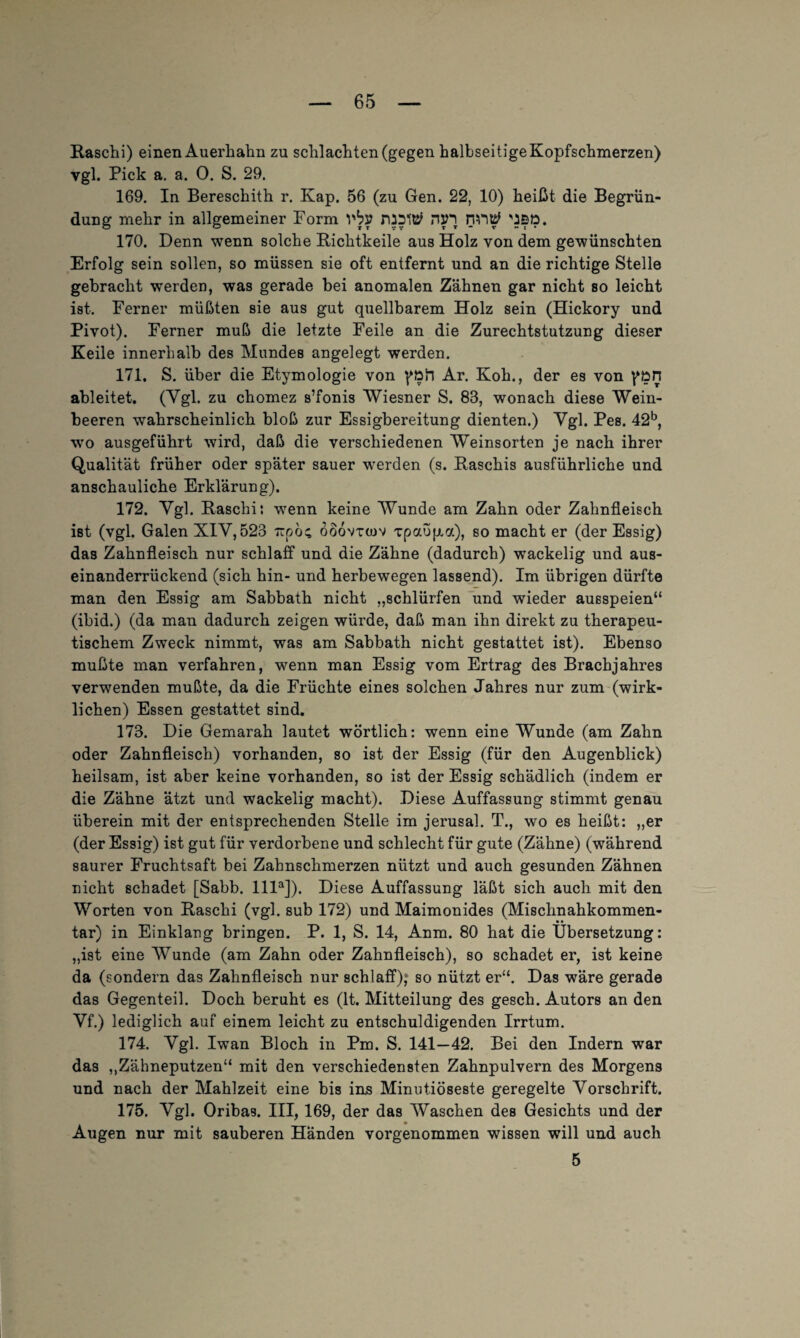 Raschi) einen Auerhahn zu schlachten (gegen halbseitige Kopfschmerzen) vgl. Pick a. a. 0. S. 29. 169. In Bereschith r. Kap. 56 (zu Gen. 22, 10) heißt die Begrün¬ dung mehr in allgemeiner Form vbv nsn nn$ \J£D. 170. Denn wenn solche Richtbeile aus Holz von dem gewünschten Erfolg sein sollen, so müssen sie oft entfernt und an die richtige Stelle gebracht werden, was gerade bei anomalen Zähnen gar nicht so leicht ist. Ferner müßten sie aus gut quellbarem Holz sein (Hickory und Pivot). Ferner muß die letzte Feile an die Zurechtstutzung dieser Keile innerhalb des Mundes angelegt werden. 171. S. über die Etymologie von Ar. Koh., der es von pön ableitet. (Vgl. zu chomez s’fonis Wiesner S. 83, wonach diese Wein¬ beeren wahrscheinlich bloß zur Essigbereitung dienten.) Vgl. Pes. 42b, wo ausgeführt wird, daß die verschiedenen Weinsorten je nach ihrer Qualität früher oder später sauer werden (s. Raschis ausführliche und anschauliche Erklärung). 172. Vgl. Raschi: wenn keine Wunde am Zahn oder Zahnfleisch ist (vgl. Galen XIV, 523 rcpöc oöovtojv xpaofxa), so macht er (der Essig) das Zahnfleisch nur schlaff und die Zähne (dadurch) wackelig und aus¬ einanderrückend (sich hin- und herbewegen lassend). Im übrigen dürfte man den Essig am Sabbath nicht „schlürfen und wieder ausspeien“ (ibid.) (da man dadurch zeigen würde, daß man ihn direkt zu therapeu¬ tischem Zweck nimmt, was am Sabbath nicht gestattet ist). Ebenso mußte man verfahren, wenn man Essig vom Ertrag des Brachjahres verwenden mußte, da die Früchte eines solchen Jahres nur zum (wirk¬ lichen) Essen gestattet sind. 173. Die Gemarah lautet wörtlich: wenn eine Wunde (am Zahn oder Zahnfleisch) vorhanden, so ist der Essig (für den Augenblick) heilsam, ist aber keine vorhanden, so ist der Essig schädlich (indem er die Zähne ätzt und wackelig macht). Diese Auffassung stimmt genau überein mit der entsprechenden Stelle im jerusal. T., wo es heißt: „er (der Essig) ist gut für verdorbene und schlecht für gute (Zähne) (während saurer Fruchtsaft bei Zahnschmerzen nützt und auch gesunden Zähnen nicht schadet [Sabb. llla]). Diese Auffassung läßt sich auch mit den Worten von Raschi (vgl. sub 172) und Maimonides (Mischnahkommen¬ tar) in Einklang bringen. P. 1, S. 14, Anm. 80 hat die Übersetzung: „ist eine Wunde (am Zahn oder Zahnfleisch), so schadet er, ist keine da (sondern das Zahnfleisch nur schlaff); so nützt er“. Das wäre gerade das Gegenteil. Doch beruht es (lt. Mitteilung des gesch. Autors an den Vf.) lediglich auf einem leicht zu entschuldigenden Irrtum. 174. Vgl. Iwan Bloch in Pm. S. 141—42. Bei den Indern war das „Zähneputzen“ mit den verschiedensten Zahnpulvern des Morgens und nach der Mahlzeit eine bis ins Minutiöseste geregelte Vorschrift. 175. Vgl. Oribas. III, 169, der das Waschen des Gesichts und der Augen nur mit sauberen Händen vorgenommen wissen will und auch 5
