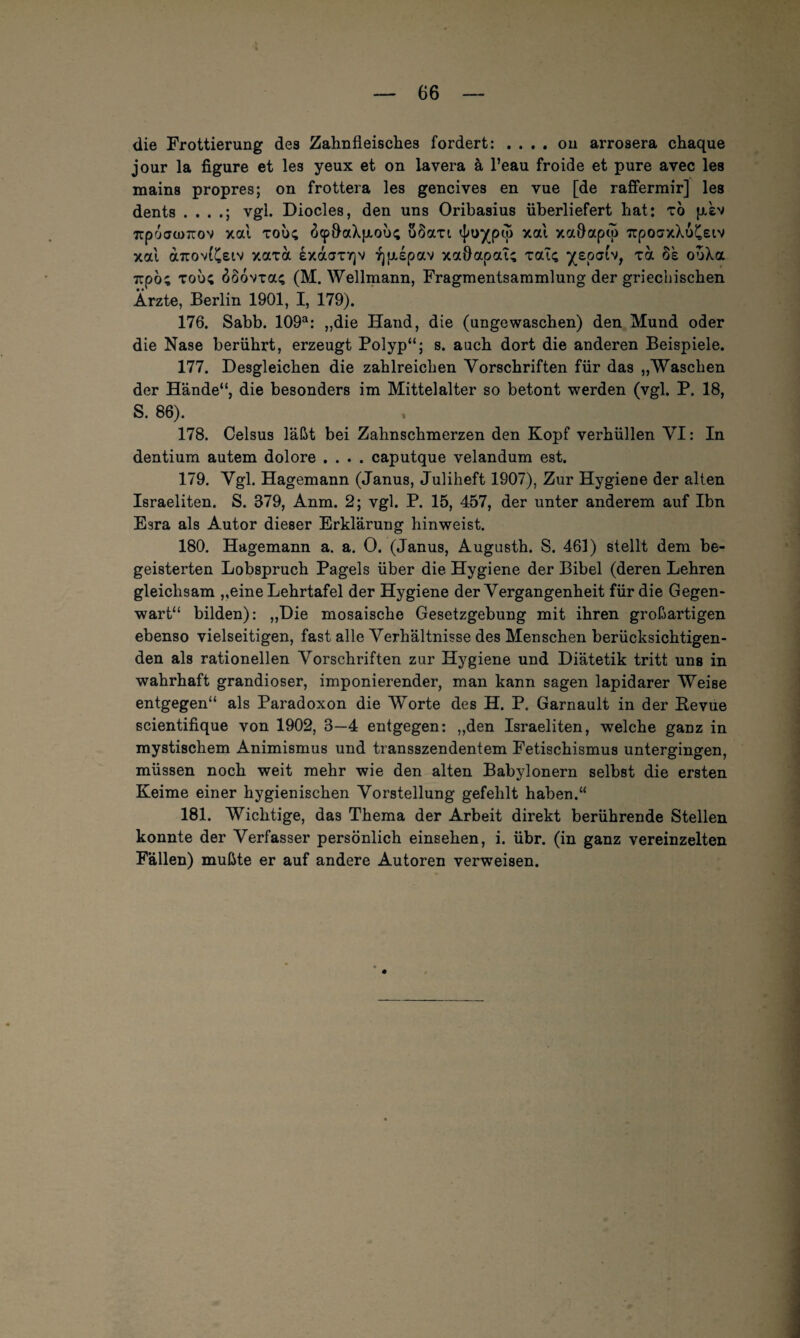 die Frottierung des Zahnfleisches fordert: .... on arrosera chaque jour la figure et les yeux et on iavera ä l’eau froide et pure avec les mains propres; on frottera les gencives en vue [de rafierrair] les dents . . . vgl. Diocles, den uns Oribasius überliefert hat: xö p.£v TcpoawTCov xal xou; ö<p&aX}xous uSaxt, xal xaflapto 7rpocrxXu£Eiv xa't a7rov(£e(,v xaxa exaaxr]v ^piepav xaflapaT; xaT<; iv, xa 8e ouXa Trpö; xou; 8oovxa; (M. Wellmann, Fragmentsammlung der griechischen Ärzte, Berlin 1901, I, 179). 176. Sabb. 109a: „die Hand, die (ungewaschen) den Mund oder die Nase berührt, erzeugt Polyp“; s. auch dort die anderen Beispiele. 177. Desgleichen die zahlreichen Vorschriften für das „Waschen der Hände“, die besonders im Mittelalter so betont werden (vgl. P. 18, S. 86). 178. Celsus läßt bei Zahnschmerzen den Kopf verhüllen VI: In dentium autem dolore .... caputque velandum est. 179. Vgl. Hagemann (Janus, Juliheft 1907), Zur Hygiene der alten Israeliten. S. 379, Anm. 2; vgl. P. 15, 457, der unter anderem auf Ibn Esra als Autor dieser Erklärung hinweist. 180. Hagemann a. a. 0. (Janus, Augusth. S. 461) stellt dem be¬ geisterten Lobspruch Pagels über die Hygiene der Bibel (deren Lehren gleichsam „eine Lehrtafel der Hygiene der Vergangenheit für die Gegen¬ wart“ bilden): „Die mosaische Gesetzgebung mit ihren großartigen ebenso vielseitigen, fast alle Verhältnisse des Menschen berücksichtigen¬ den als rationellen Vorschriften zur Hygiene und Diätetik tritt uns in wahrhaft grandioser, imponierender, man kann sagen lapidarer Weise entgegen“ als Paradoxon die Worte des H. P. Garnault in der Bevue scientifique von 1902, 3—4 entgegen: „den Israeliten, welche ganz in mystischem Animismus und transszendentem Fetischismus untergingen, müssen noch weit mehr wie den alten Babylonern selbst die ersten Keime einer hygienischen Vorstellung gefehlt haben.“ 181. Wichtige, das Thema der Arbeit direkt berührende Stellen konnte der Verfasser persönlich einsehen, i. übr. (in ganz vereinzelten Fällen) mußte er auf andere Autoren verweisen.